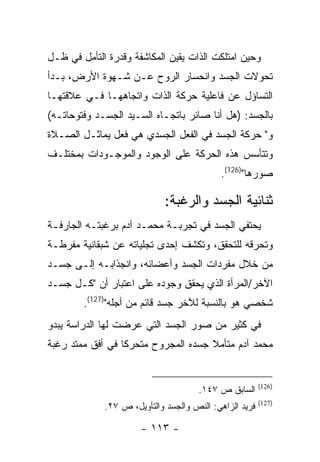 ‫ﻭﺤﻴﻥ ﺍﻤﺘﻠﻜﺕ ﺍﻟﺫﺍﺕ ﻴﻘﻴﻥ ﺍﻟﻤﻜﺎﺸﻔﺔ ﻭﻗﺩﺭﺓ ﺍﻟﺘﺄﻤل ﻓﻲ ﻅـل‬
‫ﺘﺤﻭﻻﺕ ﺍﻟﺠﺴﺩ ﻭﺍﻨﺤﺴﺎﺭ ﺍﻟﺭﻭﺡ ﻋـﻥ ﺸـﻬﻭﺓ ﺍﻷﺭﺽ، ﺒـﺩﺃ‬
‫ﺍﻟﺘﺴﺎﺅل ﻋﻥ ﻓﺎﻋﻠﻴﺔ ﺤﺭﻜﺔ ﺍﻟﺫﺍﺕ ﻭﺍﺘﺠﺎﻫﻬـﺎ ﻓـﻲ ﻋﻼﻗﺘﻬـﺎ‬
‫ﺒﺎﻟﺠﺴﺩ: )ﻫل ﺃﻨﺎ ﺼﺎﺌﺭ ﺒﺎﺘﺠـﺎﻩ ﺍﻟﺴـﻴﺩ ﺍﻟﺠﺴـﺩ ﻭﻓﺘﻭﺤﺎﺘـﻪ(‬
‫ﻭ" ﺤﺭﻜﺔ ﺍﻟﺠﺴﺩ ﻓﻲ ﺍﻟﻔﻌل ﺍﻟﺠﺴﺩﻱ ﻫﻲ ﻓﻌل ﻴﻤﺎﺜـل ﺍﻟﺼـﻼﺓ‬
‫ﻭﺘﺘﺄﺴﺱ ﻫﺫﻩ ﺍﻟﺤﺭﻜﺔ ﻋﻠﻰ ﺍﻟﻭﺠﻭﺩ ﻭﺍﻟﻤﻭﺠـﻭﺩﺍﺕ ﺒﻤﺨﺘﻠـﻑ‬
                                           ‫ﺼﻭﺭﻫﺎ")621(.‬

                            ‫ﺜﻨﺎﺌﻴﺔ ﺍﻟﺠﺴﺩ ﻭﺍﻟﺭﻏﺒﺔ:‬
‫ﻴﺤﺘﻔﻲ ﺍﻟﺠﺴﺩ ﻓﻲ ﺘﺠﺭﺒـﺔ ﻤﺤﻤـﺩ ﺁﺩﻡ ﺒﺭﻏﺒﺘـﻪ ﺍﻟﺠﺎﺭﻓـﺔ‬
‫ﻭﺘﺤﺭﻗﻪ ﻟﻠﺘﺤﻘﻕ، ﻭﺘﻜﺸﻑ ﺇﺤﺩﻯ ﺘﺠﻠﻴﺎﺘﻪ ﻋﻥ ﺸﺒﻘﺎﻨﻴﺔ ﻤﻔﺭﻁـﺔ‬
‫ﻤﻥ ﺨﻼل ﻤﻔﺭﺩﺍﺕ ﺍﻟﺠﺴﺩ ﻭﺃﻋﻀﺎﺌﻪ، ﻭﺍﻨﺠﺫﺍﺒـﻪ ﺇﻟـﻰ ﺠﺴـﺩ‬
‫ﺍﻵﺨﺭ/ﺍﻟﻤﺭﺃﺓ ﺍﻟﺫﻱ ﻴﺤﻘﻕ ﻭﺠﻭﺩﻩ ﻋﻠﻰ ﺍﻋﺘﺒﺎﺭ ﺃﻥ "ﻜـل ﺠﺴـﺩ‬
        ‫ﺸﺨﺼﻲ ﻫﻭ ﺒﺎﻟﻨﺴﺒﺔ ﻟﻶﺨﺭ ﺠﺴﺩ ﻗﺎﺌﻡ ﻤﻥ ﺃﺠﻠﻪ")721(.‬
‫ﻓﻲ ﻜﺜﻴﺭ ﻤﻥ ﺼﻭﺭ ﺍﻟﺠﺴﺩ ﺍﻟﺘﻲ ﻋﺭﻀﺕ ﻟﻬﺎ ﺍﻟﺩﺭﺍﺴﺔ ﻴﺒﺩﻭ‬
‫ﻤﺤﻤﺩ ﺁﺩﻡ ﻤﺘﺄﻤﻼ ﺠﺴﺩﻩ ﺍﻟﻤﺠﺭﻭﺡ ﻤﺘﺤﺭ ﹰﺎ ﻓﻲ ﺃﻓﻕ ﻤﻤﺘﺩ ﺭﻏﺒﺔ‬
                  ‫ﻜ‬


                                                        ‫)621(‬
                                     ‫ﺍﻟﺴﺎﺒﻕ ﺹ ٧٤١.‬
                                                        ‫)721(‬
             ‫ﻓﺭﻴﺩ ﺍﻟﺯﺍﻫﻲ: ﺍﻟﻨﺹ ﻭﺍﻟﺠﺴﺩ ﻭﺍﻟﺘﺄﻭﻴل، ﺹ ٧٢.‬

                      ‫- ٣١١ -‬
 