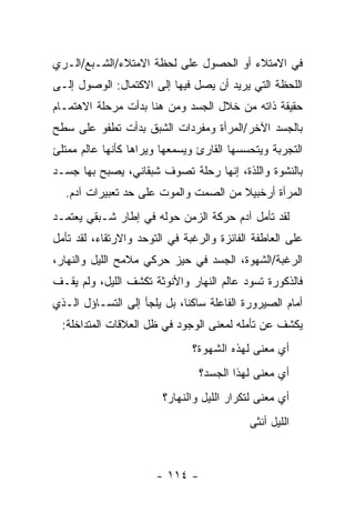 ‫ﻓﻲ ﺍﻻﻤﺘﻼﺀ ﺃﻭ ﺍﻟﺤﺼﻭل ﻋﻠﻰ ﻟﺤﻅﺔ ﺍﻻﻤﺘﻼﺀ/ﺍﻟﺸـﺒﻊ/ﺍﻟـﺭﻱ‬
‫ﺍﻟﻠﺤﻅﺔ ﺍﻟﺘﻲ ﻴﺭﻴﺩ ﺃﻥ ﻴﺼل ﻓﻴﻬﺎ ﺇﻟﻰ ﺍﻻﻜﺘﻤﺎل: ﺍﻟﻭﺼﻭل ﺇﻟـﻰ‬
‫ﺤﻘﻴﻘﺔ ﺫﺍﺘﻪ ﻤﻥ ﺨﻼل ﺍﻟﺠﺴﺩ ﻭﻤﻥ ﻫﻨﺎ ﺒﺩﺃﺕ ﻤﺭﺤﻠﺔ ﺍﻻﻫﺘﻤـﺎﻡ‬
‫ﺒﺎﻟﺠﺴﺩ ﺍﻵﺨﺭ/ﺍﻟﻤﺭﺃﺓ ﻭﻤﻔﺭﺩﺍﺕ ﺍﻟﺸﺒﻕ ﺒﺩﺃﺕ ﺘﻁﻔﻭ ﻋﻠﻰ ﺴﻁﺢ‬
‫ﺍﻟﺘﺠﺭﺒﺔ ﻭﻴﺘﺤﺴﺴﻬﺎ ﺍﻟﻘﺎﺭﺉ ﻭﻴﺴﻤﻌﻬﺎ ﻭﻴﺭﺍﻫﺎ ﻜﺄﻨﻬﺎ ﻋﺎﻟﻡ ﻤﻤﺘﻠﺊ‬
‫ﺒﺎﻟﻨﺸﻭﺓ ﻭﺍﻟﻠﺫﺓ، ﺇﻨﻬﺎ ﺭﺤﻠﺔ ﺘﺼﻭﻑ ﺸﺒﻘﺎﻨﻲ، ﻴﺼﺒﺢ ﺒﻬﺎ ﺠﺴـﺩ‬
  ‫ﺍﻟﻤﺭﺃﺓ ﺃﺭﺨﺒﻴﻼ ﻤﻥ ﺍﻟﺼﻤﺕ ﻭﺍﻟﻤﻭﺕ ﻋﻠﻰ ﺤﺩ ﺘﻌﺒﻴﺭﺍﺕ ﺁﺩﻡ.‬
‫ﻟﻘﺩ ﺘﺄﻤل ﺁﺩﻡ ﺤﺭﻜﺔ ﺍﻟﺯﻤﻥ ﺤﻭﻟﻪ ﻓﻲ ﺇﻁﺎﺭ ﺸـﺒﻘﻲ ﻴﻌﺘﻤـﺩ‬
‫ﻋﻠﻰ ﺍﻟﻌﺎﻁﻔﺔ ﺍﻟﻔﺎﺌﺯﺓ ﻭﺍﻟﺭﻏﺒﺔ ﻓﻲ ﺍﻟﺘﻭﺤﺩ ﻭﺍﻻﺭﺘﻘﺎﺀ، ﻟﻘﺩ ﺘﺄﻤل‬
‫ﺍﻟﺭﻏﺒﺔ/ﺍﻟﺸﻬﻭﺓ، ﺍﻟﺠﺴﺩ ﻓﻲ ﺤﻴﺯ ﺤﺭﻜﻲ ﻤﻼﻤﺢ ﺍﻟﻠﻴل ﻭﺍﻟﻨﻬﺎﺭ،‬
‫ﻓﺎﻟﺫﻜﻭﺭﺓ ﺘﺴﻭﺩ ﻋﺎﻟﻡ ﺍﻟﻨﻬﺎﺭ ﻭﺍﻷﻨﻭﺜﺔ ﺘﻜﺸﻑ ﺍﻟﻠﻴل، ﻭﻟﻡ ﻴﻘـﻑ‬
‫ﺃﻤﺎﻡ ﺍﻟﺼﻴﺭﻭﺭﺓ ﺍﻟﻔﺎﻋﻠﺔ ﺴﺎﻜ ﹰﺎ، ﺒل ﻴﻠﺠﺄ ﺇﻟﻰ ﺍﻟﺘﺴـﺎﺅل ﺍﻟـﺫﻱ‬
                             ‫ﻨ‬
  ‫ﻴﻜﺸﻑ ﻋﻥ ﺘﺄﻤﻠﻪ ﻟﻤﻌﻨﻰ ﺍﻟﻭﺠﻭﺩ ﻓﻲ ﻅل ﺍﻟﻌﻼﻗﺎﺕ ﺍﻟﻤﺘﺩﺍﺨﻠﺔ:‬
                               ‫ﺃﻱ ﻤﻌﻨﻰ ﻟﻬﺫﻩ ﺍﻟﺸﻬﻭﺓ؟‬
                                 ‫ﺃﻱ ﻤﻌﻨﻰ ﻟﻬﺫﺍ ﺍﻟﺠﺴﺩ؟‬
                        ‫ﺃﻱ ﻤﻌﻨﻰ ﻟﺘﻜﺭﺍﺭ ﺍﻟﻠﻴل ﻭﺍﻟﻨﻬﺎﺭ؟‬
                                            ‫ﺍﻟﻠﻴل ﺃﻨﺜﻰ‬



                       ‫- ٤١١ -‬
 