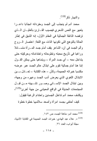 ‫ﻭﺍﻟﻨﻬﺎﺭ ﺫﻜﺭ)821(.‬
‫ﻤﺤﻤﺩ ﺁﺩﻡ ﻟﻡ ﻴﻨﺠﺫﺏ ﺇﻟﻰ ﺍﻟﺠﺴﺩ ﻭﻤﻔﺭﺩﺍﺘﻪ ﺍﻨﺠﺫﺍ ‪‬ﺎ ﺩﺍﻋـ ‪‬ﺍ‬
 ‫ﺭ‬       ‫ﺒ‬
‫ﻴﺘﻌﻬﺭ ﻤﻊ ﺍﻟﻨﺹ ﺍﻟﺸﻌﺭﻱ ﻓﻴﺼﻴﺏ ﺍﻟﻘـﺎﺭﺉ ﺒﺎﻟﻐﺜﻴـﺎﻥ ﺍﻟـﺫﻱ‬
‫ﺘﺭﻓﻀﻪ ﺍﻟﺫﺍﺌﻘﺔ ﺍﻟﺠﻤﺎﻟﻴﺔ ﻓﻲ ﺍﻟﻤﻘﺎﻡ ﺍﻷﻭل، ﺇﻨﻪ ﺍﻟﺸﺒﻕ ﻓﻲ ﺇﻁﺎﺭ‬
‫ﺍﻟﺤﺎﻟﺔ ﺒﺎﻟﺘﻭﻫﺞ ﺍﻟﺘﻲ ﺘﻜﻭﻨﻬﺎ ﺍﻟﺫﺍﺕ ﻤﻊ ﺍﻟﻠﻐﺔ: ﺍﻋﺘﺼﺎﺭ ﺍﻟـﺭﻭﺡ‬
‫ﻭﺃﻟﻡ ﺍﻟﺠﺴﺩ ﻓﻲ ﺁﻥ، ﺍﻟﺸﺎﻋﺭ ﻴﻘﻑ ﺃﻤﺎﻡ ﺠﺴﺩ ﺍﻟﻤـﺭﺃﺓ ﻤﺘﺴـﺎﺌﻼ‬
‫ﻭﺭﺍﻏ ‪‬ﺎ ﻓﻲ ﺘﺄﺭﻴﺦ ﻤﺤﺒﺘﻪ ﻭﺘﻁﻭﺤﺎﺘﻪ ﻭﺍﺨﺘﺩﺍﻤﺎﺘﻪ ﻭﺤﺭﻜﻴﺘﻪ ﺤﺘﻰ‬
                                                ‫ﺒ‬
‫ﻴﺘﺩﺍﺨل ﻤﻌﻪ – ﺃﻱ ﺠﺴﺩ ﺍﻟﻤﺭﺃﺓ – ﻭﻴﺘﻤﺎﻫﻴﺎ ﺤﺘﻰ ﻴﻤﻜﻥ ﺍﻟﻘـﻭل‬
‫ﺇﻨﻨﺎ ﻫﻨﺎ ﺃﻤﺎﻡ ﺠﻤﺎﻟﻴﺔ ﺘﻘﻭﻡ ﻋﻠﻰ ﺍﺒﺘﺫﺍل ﻋﺎﻟﻡ ﺍﻟﺠﺴﺩ ﻋﺒﺭ ﻋﺭﻀﻪ‬
‫ﻤﻜﺘﺴ ‪‬ﺎ ﺨﺒﺭﺍﺘﻪ ﺍﻟﺤﻤﻴﻤﺔ، ﻭﻜﺄﻥ – ﻫﺫﻩ ﺍﻟﻜﺘﺎﺒﺔ – ﺘﻌـﺎﺩل ﺒـﻴﻥ‬
                                                  ‫ﺒ‬
‫ﺍﻻﺒﺘﺫﺍل ﺍﻟﻠﻐﻭﻱ ﺍﻟﺫﻱ ﻴﻌﺭﺽ ﺃﺩﺏ ﺍﻟﺠﺴﺩ ﻭﻋﻬﺭﻩ ﻤﻥ ﻭﺠﻬﺔ،‬
‫ﻭﺒﻴﻥ ﺍﺒﺘﺫﺍل ﺍﻟﺠﺴﺩ ﺍﻹﻨﺴـﺎﻨﻲ ﻭﺼـﻭﺭ ﺘﺸـﻴﻴﺌﻪ ﻤـﻥ ﻗﺒـل‬
‫ﺍﻟﻤﺠﺘﻤﻌﺎﺕ ﺍﻟﺤﺩﻴﺜﺔ ﻓﻲ ﺍﻟﻭﺍﻗﻊ ﺍﻟﻤﻌﻴﺸﻲ ﻤﻥ ﺠﻬﺔ ﺃﺨﺭﻯ")921(،‬
    ‫ﻭﻴﻜﺸﻑ ﻤﺤﻤﺩ ﺁﺩﻡ ﺘﺩﺍﺨل ﺍﻟﺠﺴﺩﻴﻥ ﻭﺍﺤﺘﺩﺍﻡ ﺍﻟﺭﻏﺒﺔ ﻓﻴﻘﻭل:‬
   ‫ﻜﻴﻑ ﺃﺤﺘﻔﻰ ﺒﺠﺴﺩ ﺍﻤﺭﺃﺓ ﻭﺃﺼﻌﺩ ﺴﻼﻟﻤﻬﺎ ﺨﻁﻭﺓ ﺨﻁﻭﺓ‬

                                                            ‫)821(‬
                         ‫ﻤﺤﻤﺩ ﺁﺩﻡ: ﻤﺘﺎﻫﺔ ﺍﻟﺠﺴﺩ، ﺹ ٢٤١.‬
                                                            ‫)921(‬
‫ﺩ. ﻋﻼﺀ ﻋﺒﺩ ﺍﻟﻬﺎﺩﻱ: ﺨﺒﺭﺍﺕ ﺍﻟﺠﺴﺩ ﺍﻟﺤﻤﻴﻤﺔ ﻓﻲ ﺍﻟﻜﺘﺎﺒﺔ ﺍﻷﺩﺒﻴﺔ،‬
                                     ‫ﻤﺠﻠﺔ ﺃﺒﻭﺍﺏ، ﺍﻟﻌﺩﺩ ٦٢.‬

                         ‫- ٥١١ -‬
 