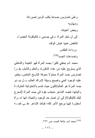 ‫ﻭﻋﻠﻰ ﺘﻀﺎﺭﻴﺱ ﺠﺴﺩﻫﺎ ﻴﻜﺘﺏ ﺍﻟﺯﻤﻥ ﺘﺼﻭﺭﺍﺘﻪ‬
                                              ‫ﻭﻤﻬﺎﻭﻴﻪ‬
                                        ‫ﻭﺒﻌﺽ ﺃﻏﻨﻴﺎﺘﻪ‬
  ‫ﺇﻟﻰ ﺃﻥ ﺘﺤل ﺍﻟﻤﺭﺃﺓ – ﻓﻲ ﺠﺴﻤﻲ – ﻜﺎﻟﻴﺎﻗﻭﺘﺔ ﺍﻟﺨﻀﺭﺍﺀ‬
                             ‫ﻓﺄﻨﻔﺽ ﻋﻨﻬﺎ ﻏﺒﺵ ﺍﻟﻭﻗﺕ‬
                                      ‫ﻭﺭﺩﺍﺀﺓ ﺍﻟﻁﻘﺱ‬
                                ‫ﻭﺘﺼﺩﻋﺎﺕ ﺍﻟﺠﺴﺩ)031(.‬
‫ﻤﺤﻤﺩ ﺁﺩﻡ ﻴﺤﺘﻔﻲ ﻜﺜﻴ ‪‬ﺍ ﺒﺠﺴﺩ ﺍﻟﻤﺭﺃﺓ ﻓﻬﻭ ﺍﻟﺨﻴﻤﺔ ﻭﺍﻟﺸﺎﻁﺊ‬
                                ‫ﺭ‬
‫ﺍﻟﺫﻱ ﻴﺴﺘﺭﻴﺢ ﻋﻠﻴﻪ ﻤﻥ ﻋﻨﺎﺀ ﺍﻟﺫﻜﻭﺭﺓ، ﻭﺍﻟﺤﻠﻡ ﻭﺍﻟﺘﺄﻤل، ﻴﻘـﺭﺃ‬
‫ﺘﻀﺎﺭﻴﺱ ﺠﺴﺩ ﺍﻟﻤﺭﺃﺓ ﻤﺤﺎﻭﻻ ﻤﻌﺭﻓﺔ ﺍﻟﺘﺎﺭﻴﺦ ﺍﻟﺨﺎﺹ، ﻴﺨﺘﺒﺭ‬
‫ﻋﻠﻴﻪ ﺍﻟﻭﺠﻭﺩ ﺍﻟﺤﻲ ﻭﺘﺼﺒﺢ ﻭﺴﻴﻠﺔ ﻹﺩﺭﺍﻙ ﺍﻟﻌﺎﻟﻡ، ﺒـل ﻴﺒـﺩﻭ‬
‫ﺠﺴﺩ ﺍﻟﻤﺭﺃﺓ ﻫﻭ ﺍﻟﻌﺎﻟﻡ/ﺍﻟﻜﻭﻥ ﺤﻴﺙ ﺘﺘﺴﻡ ﺒﺎﻻﺤﺘﻭﺍﺌﻴﺔ ﺍﻟﺨﺎﺭﻗـﺔ‬
‫ﻭﺁﻟﻴﺎﺘﻬﺎ، ﻓﺠﺴﺩ ﺍﻟﺸﺎﻋﺭ ﻤﻨﺠﺫﺏ ﺒﻘﻭﺓ ﺇﻟﻰ ﺠﺴﺩ ﺍﻟﻤﺭﺃﺓ )ﺃﺩﺤﺭﺝ‬
‫ﺇﻟﻴﻙ ﻜﺎﻟﻴﺎﻗﻭﺘﺔ( ﺇﻟﻰ ﺃﻥ ﺘﺼل ﺤﺩ ﺍﻟﻭﺠﻭﺩ ﻭﺍﻟﺤﻴﺎﺓ، ﺇﻨﻬﺎ ﺍﻤـﺭﺃﺓ‬
‫ﺃﺴﻁﻭﺭﺓ ﺇﻟﻴﻬﺎ ﻴﺭﺠﻊ ﺍﻷﻤﺭ ﻜﻠﻪ، ﻓﻴﺄﺨﺫ ﺍﻟﺸﺎﻋﺭ ﻋﻠـﻰ ﻨﻔﺴـﻪ‬



                                                       ‫)031(‬
                       ‫ﻤﺤﻤﺩ ﺁﺩﻡ: ﻤﺘﺎﻫﺔ ﺍﻟﺠﺴﺩ، ﺹ ٢٩٢.‬

                       ‫- ٦١١ -‬
 