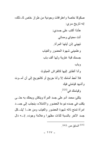 ‫ﺼﻜﻭ ﹰﺎ ﺨﺎﺼﺔ ﻭﺍﻋﺘﺭﺍﻓﺎﺕ ﻭﺠﻭﺩﻴﺔ ﻤﻥ ﻁﺭﺍﺯ ﺨﺎﺹ ﻜـﺫﻟﻙ،‬
                                          ‫ﻜ‬
                                       ‫ﺇﻨﻪ ﺘﺎﺭﻴﺦ ﺴﺭﻱ:‬
                            ‫ﻫﺄﻨﺫﺍ ﺃﻜﺘﺏ ﻋﻠﻰ ﺠﺴﺩﻱ:‬
                                 ‫ﺃﻨﺕ ﻤﺤﻴﺎﻱ ﻭﻤﻤﺎﺘﻲ‬
                             ‫ﺘﻬﻴﺌﻲ ﺇﺫﻥ ﺃﻴﺘﻬﺎ ﺍﻟﻤﺭﺃﺓ.‬
                    ‫ﻭﻋﻠﻤﻴﻨﻲ ﺸﻬﻭﺓ ﺍﻟﺤﻀﻭﺭ ﻭﺍﻟﻐﻴﺎﺏ‬
                     ‫ﺠﺴﻤﻙ ﻗﺒﺔ ﻏﺎﻭﻴﺔ ﻭﻟﻬﺎ ﺃﻟﻑ ﺒﺎﺏ‬
                                               ‫ﻭﺒﺎﺏ‬
                   ‫ﻭﺃﻨﺎ ﺃﺘﻁﺎﻴﺭ ﺇﻟﻴﻬﺎ ﻜﺎﻟﻔﺭﺍﺵ ﺍﻟﻤﺒﺜﻭﺙ‬
‫ﻓﻼ ﺃﺤﻁ ﺃﻤﺎﻤﻙ ﺇﻻ ﻭﺃﻨﺎ ﺠﺭﻴﺢ ﺃﻭ ﻜﺎﻟﺠﺭﻴﺢ ﺇﻟﻰ ﺃﻥ ﺃﻤـﻭﺕ‬
                                     ‫ﻭﺃﺸﻬﺩ ﻗﻴﺎﻤﺘﻲ ﻓﻴﻙ‬
                                   ‫ﻭﻗﻴﺎﻤﺘﻙ ﻓﻲ)131(.‬
                                         ‫‪‬‬
‫ﻴﺘﻜﺊ ﻤﺤﻤﺩ ﺁﺩﻡ ﻋﻠﻰ ﺠﺴﺩ ﺍﻟﻤﺭﺃﺓ ﻭﻴﻨﻜﺵ ﻭﻴﺤﺘﻙ ﺒﻪ ﺤﺘـﻰ‬
‫ﻴﻜﺘﺏ ﻓﻲ ﺠﺴﺩﻩ ﻨﺒﻭﺀﺓ ﺍﻟﺤﻀﻭﺭ ﻭﺍﻻﻤﺘﻼﺀ، ﻴﻨﺠﺫﺏ ﺇﻟﻰ ﺠﺴـﺩ‬
‫ﺍﻤﺭﺃﺓ ﺘﻤﻨﺢ ﺫﺍﺘﻪ ﺸﻬﻭﺓ ﺍﻟﺤﻀﻭﺭ ﻭﺍﻟﻐﻴﺎﺏ ﻭﻤﻥ ﻫﻨـﺎ "ﻴﺸـﻜل‬
‫ﺠﺴﺩ ﺍﻵﺨﺭ ﺒﺎﻟﻨﺴﺒﺔ ﻟﻠﺫﺍﺕ ﻤﻅﻬﺭﺍ ﻭﻋﻼﻤﺔ ﻭﺠﻭﺩﻩ. ﺇﻨـﻪ ﺩﺍل‬
                       ‫‪‬‬

                                                    ‫)131(‬
                                    ‫ﺍﻟﺴﺎﺒﻕ ﺹ ٦٩٢.‬

                     ‫- ٧١١ -‬
 