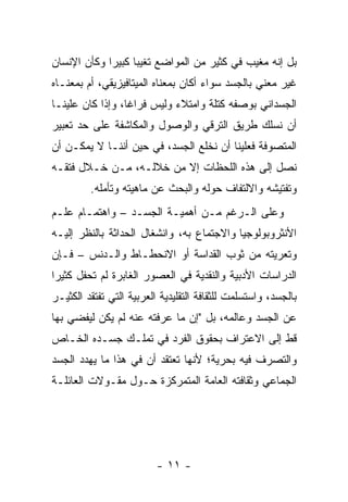 ‫ﺒل ﺇﻨﻪ ﻤﻐﻴﺏ ﻓﻲ ﻜﺜﻴﺭ ﻤﻥ ﺍﻟﻤﻭﺍﻀﻊ ﺘﻐﻴﺒﺎ ﻜﺒﻴ ‪‬ﺍ ﻭﻜﺄﻥ ﺍﻹﻨﺴﺎﻥ‬
             ‫‪ ‬ﺭ‬
‫ﻏﻴﺭ ﻤﻌﻨﻲ ﺒﺎﻟﺠﺴﺩ ﺴﻭﺍﺀ ﺃﻜﺎﻥ ﺒﻤﻌﻨﺎﻩ ﺍﻟﻤﻴﺘﺎﻓﻴﺯﻴﻘﻲ، ﺃﻡ ﺒﻤﻌﻨـﺎﻩ‬
‫ﺍﻟﺠﺴﺩﺍﻨﻲ ﺒﻭﺼﻔﻪ ﻜﺘﻠﺔ ﻭﺍﻤﺘﻼﺀ ﻭﻟﻴﺱ ﻓﺭﺍ ﹰﺎ، ﻭﺇﺫﺍ ﻜﺎﻥ ﻋﻠﻴﻨـﺎ‬
                  ‫ﻏ‬
‫ﺃﻥ ﻨﺴﻠﻙ ﻁﺭﻴﻕ ﺍﻟﺘﺭﻗﻲ ﻭﺍﻟﻭﺼﻭل ﻭﺍﻟﻤﻜﺎﺸﻔﺔ ﻋﻠﻰ ﺤﺩ ﺘﻌﺒﻴﺭ‬
‫ﺍﻟﻤﺘﺼﻭﻓﺔ ﻓﻌﻠﻴﻨﺎ ﺃﻥ ﻨﺨﻠﻊ ﺍﻟﺠﺴﺩ، ﻓﻲ ﺤﻴﻥ ﺃﻨﻨـﺎ ﻻ ﻴﻤﻜـﻥ ﺃﻥ‬
‫ﻨﺼل ﺇﻟﻰ ﻫﺫﻩ ﺍﻟﻠﺤﻅﺎﺕ ﺇﻻ ﻤﻥ ﺨﻼﻟـﻪ، ﻤـﻥ ﺨـﻼل ﻓﺘﻘـﻪ‬
         ‫ﻭﺘﻔﺘﻴﺸﻪ ﻭﺍﻻﻟﺘﻔﺎﻑ ﺤﻭﻟﻪ ﻭﺍﻟﺒﺤﺙ ﻋﻥ ﻤﺎﻫﻴﺘﻪ ﻭﺘﺄﻤﻠﻪ.‬
‫ﻭﻋﻠﻰ ﺍﻟـﺭﻏﻡ ﻤـﻥ ﺃﻫﻤﻴـﺔ ﺍﻟﺠﺴـﺩ – ﻭﺍﻫﺘﻤـﺎﻡ ﻋﻠـﻡ‬
‫ﺍﻷﻨﺜﺭﻭﺒﻭﻟﻭﺠﻴﺎ ﻭﺍﻻﺠﺘﻤﺎﻉ ﺒﻪ، ﻭﺍﻨﺸﻐﺎل ﺍﻟﺤﺩﺍﺜﺔ ﺒﺎﻟﻨﻅﺭ ﺇﻟﻴـﻪ‬
‫ﻭﺘﻌﺭﻴﺘﻪ ﻤﻥ ﺜﻭﺏ ﺍﻟﻘﺩﺍﺴﺔ ﺃﻭ ﺍﻻﻨﺤﻁـﺎﻁ ﻭﺍﻟـﺩﻨﺱ – ﻓـﺈﻥ‬
‫ﺍﻟﺩﺭﺍﺴﺎﺕ ﺍﻷﺩﺒﻴﺔ ﻭﺍﻟﻨﻘﺩﻴﺔ ﻓﻲ ﺍﻟﻌﺼﻭﺭ ﺍﻟﻐﺎﺒﺭﺓ ﻟﻡ ﺘﺤﻔل ﻜﺜﻴ ‪‬ﺍ‬
 ‫ﺭ‬
‫ﺒﺎﻟﺠﺴﺩ، ﻭﺍﺴﺘﺴﻠﻤﺕ ﻟﻠﺜﻘﺎﻓﺔ ﺍﻟﺘﻘﻠﻴﺩﻴﺔ ﺍﻟﻌﺭﺒﻴﺔ ﺍﻟﺘﻲ ﺘﻔﺘﻘﺩ ﺍﻟﻜﺜﻴـﺭ‬
‫ﻋﻥ ﺍﻟﺠﺴﺩ ﻭﻋﺎﻟﻤﻪ، ﺒل "ﺇﻥ ﻤﺎ ﻋﺭﻓﺘﻪ ﻋﻨﻪ ﻟﻡ ﻴﻜﻥ ﻟﻴﻔﻀﻲ ﺒﻬﺎ‬
‫ﻗﻁ ﺇﻟﻰ ﺍﻻﻋﺘﺭﺍﻑ ﺒﺤﻘﻭﻕ ﺍﻟﻔﺭﺩ ﻓﻲ ﺘﻤﻠـﻙ ﺠﺴـﺩﻩ ﺍﻟﺨـﺎﺹ‬
‫ﻭﺍﻟﺘﺼﺭﻑ ﻓﻴﻪ ﺒﺤﺭﻴﺔ؛ ﻷﻨﻬﺎ ﺘﻌﺘﻘﺩ ﺃﻥ ﻓﻲ ﻫﺫﺍ ﻤﺎ ﻴﻬﺩﺩ ﺍﻟﺠﺴﺩ‬
‫ﺍﻟﺠﻤﺎﻋﻲ ﻭﺜﻘﺎﻓﺘﻪ ﺍﻟﻌﺎﻤﺔ ﺍﻟﻤﺘﻤﺭﻜﺯﺓ ﺤـﻭل ﻤﻘـﻭﻻﺕ ﺍﻟﻌﺎﺌﻠـﺔ‬




                          ‫- ١١ -‬
 