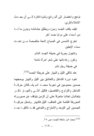 ‫ﺘﻭﻫﺞ ﻭﺍﻋﺘﺼﺎﺭ ﺇﻟﻰ ﺃﻟﻡ ﺭﺍﺌﻊ ﻭﻨﺸﻭﺓ ﻓﺎﺘﺭﺓ ﺇﻟـﻰ ﺃﻥ ﻴﺤـﺩﺙ‬
                                           ‫ﺍﻻﻤﺘﻼﺀ/ﺍﻟﺭﻱ:‬
‫ﻜﻴﻑ ﻴﻜﺘﺏ ﺍﻟﺠﺴﺩ ﺭﻤﻭﺯﻩ ﻭﻴﻁﻠﻕ ﺤﺸﺎﺌﺸﻪ ﻭﻴﺩﻭﻥ ﻤﺎ ﻟـﻪ‬
                           ‫ﻤﻥ ﺃﺴﻤﺎﺀ ﻋﻠﻰ ﻤﺭﺍﻴﺎ ﺠﺴﺩ ﺁﺨﺭ‬
‫ﺘﺨﺭﺝ ﺍﻟﺸﻤﺱ ﻓﻲ ﺍﻟﺼﺒﺎﺡ ﻻﻤﻌﺔ ﻤﺘﻠﺼﺼﺔ ﻤـﻥ ﺘﺤـﺕ‬
                                            ‫ﺴﻤﺎﺀ ﺍﻹﺒﻁﻴﻥ‬
                 ‫ﻭﺘﺘﺠﻭل ﺒﺤﺭﻴﺔ ﻓﻲ ﺤﺩﻴﻘﺔ ﺍﻟﺠﺴﺩ ﺍﻟﻨﺎﺌﻡ‬
                 ‫ﻭﺘﻔﺭﺯ ﺭﻏﺎﺀﺍﺘﻬﺎ ﻋﻠﻰ ﺸﻌﺭ ﺍﻤﺭﺃﺓ ﻨﺎﺌﻤﺔ‬
                                   ‫ﻓﻲ ﺤﺩﻴﻘﺔ ﺭﺠل ﻨﺎﺌﻡ‬
       ‫ﻋﻨﺩ ﺘﻼﻗﻲ ﺍﻟﻠﻴل ﻭﺍﻟﻨﻬﺎﺭ ﻋﻠﻰ ﺨﺭﻴﻁﺔ ﺍﻟﺠﺴﺩ)331(.‬
‫ﺘﻌﻭﺩ ﺩﻭﺭﺓ ﺍﻟﺘﺩﺍﺨل ﻭﺍﻟﺘﻌﺎﺸﻕ ﺒﻴﻥ ﺍﻟﻠﻴل ﻭﺍﻟﻨﻬﺎﺭ ﺒﻭﺼﻔﻬﻤﺎ‬
‫ﺠﺴﺩﻴﻥ ﻤﺤﻤﻭﻤﻴﻥ ﻓﻲ ﺘﺠﺭﺒﺔ ﻤﺤﻤـﺩ ﺁﺩﻡ ﻴﺸـﻜﻼﻥ ﺤﺭﻜـﺔ‬
‫ﺍﻟﺘﺩﺍﺨل ﻭﺍﻟﺘﺯﺍﻭﺝ ﻭﺍﻟﺘﻔﺎﺼﻴل، ﻓﺎﻟﻠﻴل ﺃﻨﺜـﻰ ﻭﺍﻟﻨﻬـﺎﺭ ﺫﻜـﺭ‬
‫ﻴﺘﺠﺎﺫﺒﺎﻥ ﺘﺠﺎﺫ ‪‬ﺎ ﻤﺘﺤﺭ ﹰﺎ ﺤﺘﻰ ﺃﻥ ﺍﻟﺯﻤﻥ ﻴﺘﻭﻗﻑ ﻋﻥ ﺼﻴﺭﻭﺭﺘﻪ‬
                               ‫ﻗ‬       ‫ﺒ‬
‫ﺍﻟﻤﻌﺭﻭﻓﺔ ﺍﻟﻘﺎﺌﻤﺔ ﻋﻠﻰ ﺍﻟﺘﻌﺎﻗﺏ: ﺍﻟﻠﻴل ﻓﺎﻟﻨﻬﺎﺭ. ﻭﺘﺩﺨل ﺤﺭﻜﻴـﺔ‬
‫ﺍﻟﺠﺴﺩﻴﻥ ﺇﻟﻰ ﺍﻟﺘﻭﺤﺩ ﻭﺍﻻﻤﺘﺯﺍﺝ ﻭﺍﻟﺘﻤﺎﻫﻲ ﻓﻘـﺩ ﺘﻼﻗﻴـﺎ ﺒﻌـﺩ‬


                                                        ‫)331(‬
                         ‫ﻤﺤﻤﺩ ﺁﺩﻡ: ﻤﺘﺎﻫﺔ ﺍﻟﺠﺴﺩ، ﺹ ٨٢.‬

                       ‫- ٩١١ -‬
 