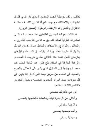 ‫ﺘﻌﺎﻗﺏ، ﻭﻟﻜﻥ ﺨﺭﻴﻁﺔ ﺍﻟﺠﺴﺩ ﺍﻟﻤﻤﺘـﺩ ﺍﻟـﺫﻱ ﺩﺍﺭ ﻓـﻲ ﻓﻠـﻙ‬
‫ﺍﻻﻨﺠﺫﺍﺏ ﻭﺍﻻﺤﺘﻜﺎﻙ ﻤﻊ ﺠﺴﺩ ﺍﻟﻤﺭﺃﺓ ﺍﻟﺘـﻲ ﺘﻜﺸـﻑ ﺤﺎﻟـﺔ‬
   ‫ﺍﻻﻫﺘﺯﺍﺯ ﻭﺍﻟﺘﻁﻭﺡ ﺜﻡ ﺍﻻﺭﺘﻘﺎﺀ ﻭﺍﻟﺭﻏﻭﺓ: )ﻋﺼﻴﺭ ﺍﻟﺭﻭﺡ(.‬
‫ﺜﻡ ﺘﻜﺸﻑ ﺤﺭﻜﺔ ﺍﻟﺠﺴﺩﻴﻥ ﺍﻟﻅﺎﻤﺌﻴﻥ ﻋﻨﺩ ﻤﺤﻤـﺩ ﺁﺩﻡ ﺇﻟـﻰ‬
‫ﺍﻟﻤﺸﺎﺭﻜﺔ ﺍﻟﻜﻭﻨﻴﺔ ﻟﺤﺎﻟﺔ ﺍﻟﺸـﺒﻕ – ﺍﻟﺘـﻲ ﺘﻨﺘـﺎﺏ ﺍﻟﻜـﻭﻥ -‬
‫ﻭﺍﻟﺘﻌﺎﺸﻕ ﻭﺍﻟﺘﺯﺍﻭﺝ ﻭﺍﻻﺤﺘﻜﺎﻙ ﻭﺍﻟﺘﺩﺍﺨل ﻓـﺈﺫﺍ ﻜـﺎﻥ ﺍﻟﻠﻴـل‬
‫ﻭﺍﻟﻨﻬﺎﺭ ﻗﺩ ﻤﺎﺭﺴﺎ ﺤﻀـﻭ ‪‬ﺍ ﺸـﺒﻘﻴﺎ ﻓـﺈﻥ ﺍﻟﺴـﻤﺎﺀ ﻭﺍﻷﺭﺽ‬
                           ‫ﺭ‬
‫ﻴﻤﺎﺭﺴﺎﻥ ﺍﻟﻔﻌل ﻨﻔﺴﻪ ﻋﻨﺩ ﺍﻟﺘﻼﻗﻲ ﻋﻠـﻰ ﺨﺭﻴﻁـﺔ ﺍﻟﺠﺴـﺩ.‬
‫ﻭﺍﻟﺭﻏﺒﺔ ﺍﻟﺠﺎﺭﻓﺔ ﻓﻲ ﺍﻟﺘﺤﻘﻕ ﺘﻠﺢ ﻜﺜﻴ ‪‬ﺍ ﻋﺒﺭ ﺜﻨﺎﺌﻴﺔ ﺍﻟﺠﺴﺩ ﻋﻨﺩ‬
                      ‫ﺭ‬
‫ﻤﺤﻤﺩ ﺁﺩﻡ ﻭﻴﻠﺠﺄ ﺇﻟﻰ ﺍﻟﺘﺴﺎﺅل ﺍﻟﺫﻱ ﻴﺸﻴﺭ ﺇﻟﻰ ﺍﻟﻌﻁﺵ ﻭﺍﻟﺠﻭﻉ‬
‫ﻭﺍﻟﺤﺎﺠﺔ ﺇﻟﻰ ﺍﻟﺩﻑﺀ ﻋﻥ ﻁﺭﻴﻕ ﺠﺴﺩ ﺍﻟﻤﺭﺃﺓ، ﺒل ﺇﻨﻪ ﻴﺘﻭﻕ ﺇﻟﻰ‬
‫ﻜل ﻤﻔﺭﺩﺍﺕ ﺠﺴﺩ ﺍﻟﻤﺭﺃﺓ ﺍﻟﻤﺤﻤﻭﻡ، ﻴﺘﺤﺴﺴﻪ ﻭﻴﺤﺎﻭل ﺘﻔﺠﻴـﺭ‬
                                   ‫ﻁﺎﻗﺎﺘﻪ ﻭﺍﻜﺘﺸﺎﻑ ﻋﺎﻟﻤﻪ:‬
                              ‫ﺃﻴﻥ ﻫﻲ ﻓﺄﺤﺭﺜﻬﺎ ﺒﺠﺴﻤﻲ‬
   ‫ﻭﺃﻓﺘﺵ ﻋﻥ ﻜل ﺒﺫﺭﺓ ﻨﻴﺌﺔ ﻭﺤﺎﻤﻀﺔ ﻓﺄﻨﻀﺠﻬﺎ ﺒﺸﻤﺴﻲ‬
                                      ‫ﻭﺃﺫﺭﻴﻬﺎ ﺒﻤﺫﺭﺍﺘﻲ‬
                                 ‫ﻭﺃﻟﻑ ﺠﺴﻤﻬﺎ ﺒﺠﺴﻤﻲ‬
                                       ‫ﻭﺴﺭﺘﻬﺎ ﺒﺴﺭﺘﻲ‬

                       ‫- ٠٢١ -‬
 