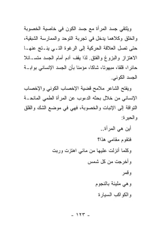 ‫ﻭﻴﻠﺘﻘﻲ ﺠﺴﺩ ﺍﻟﻤﺭﺃﺓ ﻤﻊ ﺠﺴﺩ ﺍﻟﻜﻭﻥ ﻓﻲ ﺨﺎﺼﻴﺔ ﺍﻟﺨﺼﻭﺒﺔ‬
‫ﻭﺍﻟﺨﻠﻕ ﻭﻜﻼﻫﻤﺎ ﻴﺩﺨل ﻓﻲ ﺘﺠﺭﺒﺔ ﺍﻟﺘﻭﺤﺩ ﻭﺍﻟﻤﻤﺎﺭﺴﺔ ﺍﻟﺸﺒﻘﻴﺔ،‬
‫ﺤﺘﻰ ﺘﺼل ﺍﻟﻌﻼﻗﺔ ﺍﻟﺤﺭﻜﻴﺔ ﺇﻟﻰ ﺍﻟﺭﻏﻭﺓ ﺍﻟﺘـﻲ ﻴﻨـﺘﺞ ﻋﻨﻬـﺎ‬
‫ﺍﻻﻫﺘﺯﺍﺯ ﻭﺍﻟﺒﺯﻭﻍ ﻭﺍﻟﻔﺘﻕ. ﻟﺫﺍ ﻴﻘﻑ ﺁﺩﻡ ﺃﻤﺎﻡ ﺍﻟﺠﺴﺩ ﻤﺘﺴـﺎﺌﻼ‬
‫ﺤﺎﺌ ‪‬ﺍ، ﻗﻠ ﹰﺎ، ﻤﺒﻬﻭ ﹰﺎ، ﺸﺎﻜﺎ، ﻤﺅﻤ ﹰﺎ ﺒﺄﻥ ﺍﻟﺠﺴﺩ ﺍﻹﻨﺴﺎﻨﻲ ﺒﻭﺍﺒـﺔ‬
                          ‫ﻨ‬       ‫ﹰ‬     ‫ﺘ‬        ‫ﺭ ﻘ‬
                                              ‫ﺍﻟﺠﺴﺩ ﺍﻟﻜﻭﻨﻲ.‬
‫ﻭﻴﻔﺘﺢ ﺍﻟﺸﺎﻋﺭ ﻤﻼﻤﺢ ﻗﻀﻴﺔ ﺍﻹﺨﺼﺎﺏ ﺍﻟﻜﻭﻨﻲ ﻭﺍﻹﺨﺼﺎﺏ‬
‫ﺍﻹﻨﺴﺎﻨﻲ ﻤﻥ ﺨﻼل ﺒﺤﺜﻪ ﺍﻟﺩﺀﻭﺏ ﻋﻥ ﺍﻟﻤﺭﺃﺓ ﺍﻟﻁﻤﻲ ﺍﻟﻤﺎﻨﺤـﺔ‬
‫ﺍﻟﺘﻭﺍﻗﺔ ﺇﻟﻰ ﺍﻹﻨﺒﺎﺕ ﻭﺍﻟﺨﺼﻭﺒﺔ، ﻓﻬﻲ ﻓﻲ ﻤﻭﻀﻊ ﺍﻟﺸﻙ ﻭﺍﻟﻘﻠﻕ‬
                                                    ‫ﻭﺍﻟﺤﻴﺭﺓ:‬
                                         ‫ﺃﻴﻥ ﻫﻲ ﺍﻟﻤﺭﺃﺓ..‬
                                       ‫ﻓﺘﻘﻭﻡ ﻤﻘﺎﻤﻲ ﻫﺫﺍ؟‬
               ‫ﻭﻜﻠﻤﺎ ﺃﻨﺯﻟﺕ ﻋﻠﻴﻬﺎ ﻤﻥ ﻤﺎﺌﻲ ﺍﻫﺘﺯﺕ ﻭﺭﺒﺕ‬
                                  ‫ﻭﺃﺨﺭﺠﺕ ﻤﻥ ﻜل ﺸﻤﺱ‬
                                                    ‫ﻭﻗﻤﺭ‬
                                      ‫ﻭﻫﻲ ﻤﻠﻴﺌﺔ ﺒﺎﻟﻨﺠﻭﻡ‬
                                        ‫ﻭﺍﻟﻜﻭﺍﻜﺏ ﺍﻟﺴﻴﺎﺭﺓ‬


                         ‫- ٣٢١ -‬
 