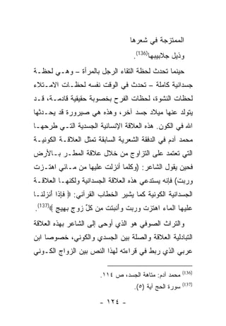 ‫ﺍﻟﻤﻤﺘﺯﺠﺔ ﻓﻲ ﺸﻌﺭﻫﺎ‬
                                      ‫ﻭﺫﻴل ﺠﻼﺒﻴﺒﻬﺎ)631(.‬
‫ﺤﻴﻨﻤﺎ ﺘﺤﺩﺙ ﻟﺤﻅﺔ ﺍﻟﺘﻘﺎﺀ ﺍﻟﺭﺠل ﺒﺎﻟﻤﺭﺃﺓ – ﻭﻫـﻲ ﻟﺤﻅـﺔ‬
‫ﺠﺴﺩﺍﻨﻴﺔ ﻜﺎﻤﻠﺔ – ﺘﺤﺩﺙ ﻓﻲ ﺍﻟﻭﻗﺕ ﻨﻔﺴﻪ ﻟﺤﻅـﺎﺕ ﺍﻻﻤـﺘﻼﺀ‬
‫ﻟﺤﻅﺎﺕ ﺍﻟﻨﺸﻭﺓ، ﻟﺤﻅﺎﺕ ﺍﻟﻔﺭﺡ ﺒﺨﺼﻭﺒﺔ ﺤﻘﻴﻘﻴﺔ ﻗﺎﺩﻤـﺔ، ﻗـﺩ‬
‫ﻴﺘﻭﻟﺩ ﻋﻨﻬﺎ ﻤﻴﻼﺩ ﺠﺴﺩ ﺁﺨﺭ، ﻭﻫﺫﻩ ﻫﻲ ﺼﻴﺭﻭﺭﺓ ﻗﺩ ﻴﺤـﺩﺜﻬﺎ‬
‫ﺍﷲ ﻓﻲ ﺍﻟﻜﻭﻥ. ﻫﺫﻩ ﺍﻟﻌﻼﻗﺔ ﺍﻹﻨﺴﺎﻨﻴﺔ ﺍﻟﺠﺴﺩﻴﺔ ﺍﻟﺘـﻲ ﻁﺭﺤﻬـﺎ‬
‫ﻤﺤﻤﺩ ﺁﺩﻡ ﻓﻲ ﺍﻟﺩﻓﻘﺔ ﺍﻟﺸﻌﺭﻴﺔ ﺍﻟﺴﺎﺒﻘﺔ ﺘﻤﺜل ﺍﻟﻌﻼﻗـﺔ ﺍﻟﻜﻭﻨﻴـﺔ‬
‫ﺍﻟﺘﻲ ﺘﻌﺘﻤﺩ ﻋﻠﻰ ﺍﻟﺘﺯﺍﻭﺝ ﻤﻥ ﺨﻼل ﻋﻼﻗﺔ ﺍﻟﻤﻁـﺭ ﺒـﺎﻷﺭﺽ‬
‫ﻓﺤﻴﻥ ﻴﻘﻭل ﺍﻟﺸﺎﻋﺭ: )ﻭﻜﻠﻤﺎ ﺃﻨﺯﻟﺕ ﻋﻠﻴﻬﺎ ﻤﻥ ﻤـﺎﺌﻲ ﺍﻫﺘـﺯﺕ‬
‫ﻭﺭﺒﺕ( ﻓﺈﻨﻪ ﻴﺴﺘﺩﻋﻲ ﻫﺫﻩ ﺍﻟﻌﻼﻗﺔ ﺍﻟﺠﺴﺩﺍﻨﻴﺔ ﻭﻟﻜﻨﻬـﺎ ﺍﻟﻌﻼﻗـﺔ‬
‫ﺍﻟﺠﺴﺩﺍﻨﻴﺔ ﺍﻟﻜﻭﻨﻴﺔ ﻜﻤﺎ ﻴﺸﻴﺭ ﺍﻟﺨﻁﺎﺏ ﺍﻟﻘﺭﺁﻨﻲ: ‪ ‬ﻓﺈ ﹶﺍ ﺃﻨﺯﻟ ﹶـﺎ‬
  ‫ﹶ ِﺫ َ ﹾ ‪ ‬ﹾﻨ‬
‫ﻋﻠﻴ ‪‬ﺎ ﺍﻟ ‪‬ﺎﺀ ﺍﻫﺘﺯﺕ ﻭﺭﺒﺕ ﻭﺃﻨﺒﺘﺕ ِﻥ ﻜ ﱢ ﺯﻭﺝ ﺒ ِﻴﺞ ‪.(137)‬‬
        ‫‪ ‬ﹶ ‪‬ﻬ ﹾﻤ ‪  ‬ﹶ ‪ ‬ﹾ ‪   ‬ﹾ ‪ َ‬ﹾ ‪ ‬ﹶ ﹾ ﻤ ﹸل ‪ ٍ  ‬ﻬ ٍ‬
‫ﻭﺍﻟﺘﺭﺍﺙ ﺍﻟﺼﻭﻓﻲ ﻫﻭ ﺍﻟﺫﻱ ﺃﻭﺤﻰ ﺇﻟﻰ ﺍﻟﺸﺎﻋﺭ ﺒﻬﺫﻩ ﺍﻟﻌﻼﻗﺔ‬
‫ﺍﻟﺘﺒﺎﺩﻟﻴﺔ ﺍﻟﻌﻼﻗﺔ ﻭﺍﻟﺼﻠﺔ ﺒﻴﻥ ﺍﻟﺠﺴﺩﻱ ﻭﺍﻟﻜﻭﻨﻲ، ﺨﺼﻭ ‪‬ﺎ ﺍﺒﻥ‬
     ‫ﺼ‬
‫ﻋﺭﺒﻲ ﺍﻟﺫﻱ ﺭﺒﻁ ﻓﻲ ﻗﺭﺍﺀﺘﻪ ﻟﻬﺫﺍ ﺍﻟﻨﺹ ﺒﻴﻥ ﺍﻟﺯﻭﺍﺝ ﺍﻟﻜـﻭﻨﻲ‬

                                                           ‫)631(‬
                         ‫ﻤﺤﻤﺩ ﺁﺩﻡ: ﻤﺘﺎﻫﺔ ﺍﻟﺠﺴﺩ، ﺹ ٤١١.‬
                                                           ‫)731(‬
                                      ‫ﺴﻭﺭﺓ ﺍﻟﺤﺞ ﺁﻴﺔ )٥(.‬

                         ‫- ٤٢١ -‬
 