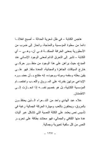 ‫ﻫﺎﺠﺱ ﺍﻟﻜﺘﺎﺒﺔ – ﻓﻲ ﻅل ﺸﻌﺭﻴﺔ ﺍﻟﺤﺩﺍﺜﺔ – ﺃﺼﺒﺢ ﺍﻨﻔﻼ ﹰـﺎ‬
  ‫ﺘ‬
‫ﺩﺍﺌ ‪‬ﺎ ﻤﻥ ﺴﻁﻭﺓ ﺍﻟﻤﺅﺴﺴﻴﺔ ﻭﺍﻟﻨﻤﺫﺠﺔ، ﻭﺍﻨﺤﺎﺯ ﺇﻟﻰ ﻀﺭﺏ ﻤﻥ‬
                                              ‫ﻤ‬
‫ﺍﻷﺴﻁﻭﺭﻴﺔ ﺒﻤﻌﻨﻰ ﺍﻟﺨﺭﺍﻓﺔ ﺍﻟﻤﻤﻜﻨـﺔ ﻓـﻲ ﺁﻥ، ﻭﻫـﻲ – ﺃﻱ‬
‫ﺍﻟﻜﺘﺎﺒﺔ – ﺘﺸﻴﺭ ﺇﻟﻰ ﺍﻟﺘﺤﺭﻕ ﺍﻟﺩﺍﺌﻡ ﻟﻤﻌﻨﻰ ﺍﻟﻭﺠﻭﺩ ﺍﻹﻨﺴﺎﻨﻲ ﻋﻨﺩ‬
‫ﺍﻟﻤﺒﺩﻉ، ﺤﻴﺙ ﻴﺭﺍﻫﻥ ﻋﻠﻰ ﻫﺫﺍ ﺍﻟﻭﺠﻭﺩ ﻤﻥ ﻤﻨﻅـﻭﺭ ﺤﺭﻜـﻲ‬
‫ﺨﺎﺭﺝ ﺍﻟﺴﻴﺎﻗﺎﺕ ﺍﻟﺠﺎﻫﺯﺓ ﻭﺍﻟﻤﺠﺎﻨﻴﺔ، ﺍﻟﻤﻌﺩﺓ ﺴﻠ ﹰﺎ. ﻓﻬﻭ ﻋﻠـﻰ‬
           ‫ﻔ‬
‫ﻴﻘﻴﻥ ﺒﻌﻠﺘﻪ ﻭﺴﻘﻤﻪ ﻭﻤﻭﺘﻪ ﻭﻭﺠﻭﺩﻩ، ﺇﻨﻪ ﻤﻘﺘﻨﻊ ﺒـﺄﻥ ﺤﻀـﻭﺭﻩ‬
‫ﺍﻹﺒﺩﺍﻋﻲ ﻤﺭﺘﻬﻥ ﺒﻘﺩﺭﺘﻪ ﻋﻠﻰ ﺍﻟﻤـﺭﻭﻕ ﻭﺍﻟﻠﻌـﺏ ﻭﺍﺨﺘﺼـﺎﻡ‬
‫ﺍﻟﻤﺅﺴﺴﻴﺔ ﺍﻟﻜﺘﺎﺒﻴﺔ، ﺒل ﻫﻭ ﺨﺼﻴﻡ ﻨﻔﺴـﻪ ﺇﺫﺍ ﺍﻨﺤـﺎﺯﺕ ﺇﻟـﻰ‬
                                               ‫ﺍﻻﻁﻤﺌﻨﺎﻥ.‬
‫ﻋﻼﺀ ﻋﺒﺩ ﺍﻟﻬﺎﺩﻱ ﻭﺍﺤﺩ ﻤﻥ ﺍﻟﺸـﻌﺭﺍﺀ ﺍﻟـﺫﻴﻥ ﻴﺤﺘﻔﻠـﻭﻥ‬
‫ﺒﺎﻟﻤﺭﻭﻕ، ﻭﻴﺤﺘﻔﻭﻥ ﺒﺎﻟﻠﻌﺏ ﻭﻤﻬﺎﺭﺓ ﺍﻟﺤﺭﻜﺔ ﺍﻟﺠﻤﺎﻟﻴﺔ ﺭﻏﺒﺔ ﻓﻲ‬
‫ﺘﺄﺴﻴﺱ ﻨﺹ ﻴﻌﺘﻤﺩ ﻋﻠﻰ ﺍﻟﻜﺘﻠﺔ ﺍﻟﻨﺼﻴﺔ ﺍﻟﺘﻲ ﺘﺘﺸﻜل ﻋﺒﺭ ﺁﻟﻴﺎﺕ‬
‫ﻋﺩﺓ ﻤﻨﻬﺎ ﺍﻟﺜﻘﺎﻓﻲ ﻭﺍﻟﺠﻤﺎﻟﻲ، ﻓﻬﻭ ﻤﺤﺘﺸﺩ ﺒﻁﺎﻗﺔ ﻋﻠﻰ ﺘﺤﺭﻴـﺭ‬
                      ‫ﺍﻟﻨﺹ ﻤﻥ ﻜل ﺴﻠﻔﻴﺔ ﺘﻌﺒﻴﺭﻴﺔ ﻭﺠﻤﺎﻟﻴﺔ.‬

                       ‫- ٧٢١ -‬
 