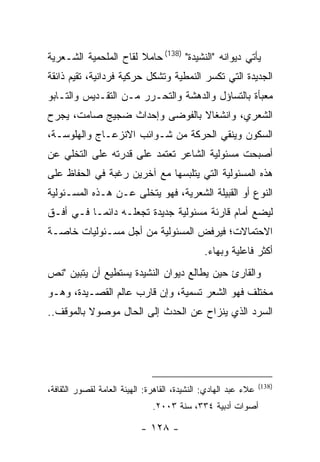 ‫ﻴﺄﺘﻲ ﺩﻴﻭﺍﻨﻪ "ﺍﻟﻨﺸﻴﺩﺓ" )831( ﺤﺎﻤﻼ ﻟﻘﺎﺡ ﺍﻟﻤﻠﺤﻤﻴﺔ ﺍﻟﺸـﻌﺭﻴﺔ‬
‫ﺍﻟﺠﺩﻴﺩﺓ ﺍﻟﺘﻲ ﺘﻜﺴﺭ ﺍﻟﻨﻤﻁﻴﺔ ﻭﺘﺸﻜل ﺤﺭﻜﻴﺔ ﻓﺭﺩﺍﻨﻴﺔ، ﺘﻘﻴﻡ ﺫﺍﺌﻘﺔ‬
‫ﻤﻌﺒﺄﺓ ﺒﺎﻟﺘﺴﺎﺅل ﻭﺍﻟﺩﻫﺸﺔ ﻭﺍﻟﺘﺤـﺭﺭ ﻤـﻥ ﺍﻟﺘﻘـﺩﻴﺱ ﻭﺍﻟﺘـﺎﺒﻭ‬
‫ﺍﻟﺸﻌﺭﻱ، ﻭﺍﻨﺸﻐﺎﻻ ﺒﺎﻟﻔﻭﻀﻰ ﻭﺇﺤﺩﺍﺙ ﻀﺠﻴﺞ ﺼﺎﻤﺕ، ﻴﺠﺭﺡ‬
‫ﺍﻟﺴﻜﻭﻥ ﻭﻴﻨﻘﻲ ﺍﻟﺤﺭﻜﺔ ﻤﻥ ﺸـﻭﺍﺌﺏ ﺍﻻﻨﺯﻋـﺎﺝ ﻭﺍﻟﻬﻠﻭﺴـﺔ،‬
‫ﺃﺼﺒﺤﺕ ﻤﺴﺌﻭﻟﻴﺔ ﺍﻟﺸﺎﻋﺭ ﺘﻌﺘﻤﺩ ﻋﻠﻰ ﻗﺩﺭﺘﻪ ﻋﻠﻰ ﺍﻟﺘﺨﻠﻲ ﻋﻥ‬
‫ﻫﺫﻩ ﺍﻟﻤﺴﺌﻭﻟﻴﺔ ﺍﻟﺘﻲ ﻴﺘﻠﺒﺴﻬﺎ ﻤﻊ ﺁﺨﺭﻴﻥ ﺭﻏﺒﺔ ﻓﻲ ﺍﻟﺤﻔﺎﻅ ﻋﻠﻰ‬
‫ﺍﻟﻨﻭﻉ ﺃﻭ ﺍﻟﻘﺒﻴﻠﺔ ﺍﻟﺸﻌﺭﻴﺔ، ﻓﻬﻭ ﻴﺘﺨﻠﻰ ﻋـﻥ ﻫـﺫﻩ ﺍﻟﻤﺴـﺌﻭﻟﻴﺔ‬
‫ﻟﻴﻀﻊ ﺃﻤﺎﻡ ﻗﺎﺭﺌﺔ ﻤﺴﺌﻭﻟﻴﺔ ﺠﺩﻴﺩﺓ ﺘﺠﻌﻠـﻪ ﺩﺍﺌ ‪‬ـﺎ ﻓـﻲ ﺃﻓـﻕ‬
           ‫ﻤ‬
‫ﺍﻻﺤﺘﻤﺎﻻﺕ؛ ﻓﻴﺭﻓﺽ ﺍﻟﻤﺴﺌﻭﻟﻴﺔ ﻤﻥ ﺃﺠل ﻤﺴـﺌﻭﻟﻴﺎﺕ ﺨﺎﺼـﺔ‬
                                              ‫ﺃﻜﺜﺭ ﻓﺎﻋﻠﻴﺔ ﻭﺒﻬﺎﺀ.‬
                                               ‫‪‬‬
‫ﻭﺍﻟﻘﺎﺭﺉ ﺤﻴﻥ ﻴﻁﺎﻟﻊ ﺩﻴﻭﺍﻥ ﺍﻟﻨﺸﻴﺩﺓ ﻴﺴﺘﻁﻴﻊ ﺃﻥ ﻴﺘﺒﻴﻥ "ﻨﺹ‬
‫ﻤﺨﺘﻠﻑ ﻓﻬﻭ ﺍﻟﺸﻌﺭ ﺘﺴﻤﻴﺔ، ﻭﺇﻥ ﻗﺎﺭﺏ ﻋﺎﻟﻡ ﺍﻟﻘﺼـﻴﺩﺓ، ﻭﻫـﻭ‬
‫ﺍﻟﺴﺭﺩ ﺍﻟﺫﻱ ﻴﻨﺯﺍﺡ ﻋﻥ ﺍﻟﺤﺩﺙ ﺇﻟﻰ ﺍﻟﺤﺎل ﻤﻭﺼﻭﻻ ﺒﺎﻟﻤﻭﻗﻑ..‬




                                                                 ‫)831(‬
‫ﻋﻼﺀ ﻋﺒﺩ ﺍﻟﻬﺎﺩﻱ: ﺍﻟﻨﺸﻴﺩﺓ، ﺍﻟﻘﺎﻫﺭﺓ: ﺍﻟﻬﻴﺌﺔ ﺍﻟﻌﺎﻤﺔ ﻟﻘﺼﻭﺭ ﺍﻟﺜﻘﺎﻓﺔ،‬
                               ‫ﺃﺼﻭﺍﺕ ﺃﺩﺒﻴﺔ ٤٣٣، ﺴﻨﺔ ٣٠٠٢.‬

                           ‫- ٨٢١ -‬
 