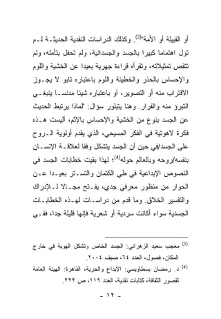 ‫ﺃﻭ ﺍﻟﻘﺒﻴﻠﺔ ﺃﻭ ﺍﻷﻤﺔ")3(. ﻭﻜﺫﻟﻙ ﺍﻟﺩﺭﺍﺴﺎﺕ ﺍﻟﻨﻘﺩﻴﺔ ﺍﻟﺤﺩﻴﺜـﺔ ﻟـﻡ‬
‫ﺘﻭل ﺍﻫﺘﻤﺎ ‪‬ﺎ ﻜﺒﻴ ‪‬ﺍ ﺒﺎﻟﺠﺴﺩ ﻭﺍﻟﺠﺴﺩﺍﻨﻴﺔ، ﻭﻟﻡ ﺘﺤﻔل ﺒﺘﺄﻤﻠﻪ، ﻭﻟﻡ‬
                                         ‫ﺭ‬      ‫ﻤ‬
‫ﺘﺘﻘﺹ ﺘﻤﺜﻴﻼﺘﻪ، ﻭﺘﻘﺭﺃﻩ ﻗﺭﺍﺀﺓ ﺠﻬﺭﻴﺔ ﺒﻌﻴ ‪‬ﺍ ﻋﻥ ﺍﻟﺨﺸﻴﺔ ﻭﺍﻟﻠﻭﻡ‬
                  ‫ﺩ‬                                 ‫‪‬‬
‫ﻭﺍﻹﺤﺴﺎﺱ ﺒﺎﻟﺤﺫﺭ ﻭﺍﻟﺨﻁﻴﺌﺔ ﻭﺍﻟﻠﻭﻡ ﺒﺎﻋﺘﺒﺎﺭﻩ ﺘﺎﺒﻭ ﻻ ﻴﺠـﻭﺯ‬
‫ﺍﻻﻗﺘﺭﺍﺏ ﻤﻨﻪ ﺃﻭ ﺍﻟﺘﺼﻭﻴﺭ، ﺃﻭ ﺒﺎﻋﺘﺒﺎﺭﻩ ﺸﻴﺌﺎ ﻤﺩﻨ ‪‬ـﺎ ﻴﻨﺒﻐـﻲ‬
         ‫ﺴ‬
‫ﺍﻟﺘﺒﺭﺅ ﻤﻨﻪ ﻭﺍﻟﻔﺭﺍﺭ. ﻭﻫﻨﺎ ﻴﺘﺒﻠﻭﺭ ﺴﺅﺍل: "ﻟﻤﺎﺫﺍ ﻴﺭﺘﺒﻁ ﺍﻟﺤﺩﻴﺙ‬
‫ﻋﻥ ﺍﻟﺠﺴﺩ ﺒﻨﻭﻉ ﻤﻥ ﺍﻟﺨﺸﻴﺔ ﻭﺍﻹﺤﺴﺎﺱ ﺒﺎﻹﺜﻡ، ﺃﻟﻴﺴﺕ ﻫـﺫﻩ‬
‫ﻓﻜﺭﺓ ﻻﻫﻭﺘﻴﺔ ﻓﻲ ﺍﻟﻔﻜﺭ ﺍﻟﻤﺴﻴﺤﻲ، ﺍﻟﺫﻱ ﻴﻘﺩﻡ ﺃﻭﻟﻭﻴﺔ ﺍﻟـﺭﻭﺡ‬
‫ﻋﻠﻰ ﺍﻟﺠﺴﺩ/ﻓﻲ ﺤﻴﻥ ﺃﻥ ﺍﻟﺠﺴﺩ ﻴﺘﺸﻜل ﻭﻓ ﹰﺎ ﻟﻌﻼﻗـﺔ ﺍﻹﻨﺴـﺎﻥ‬
                ‫ﻘ‬
‫ﺒﻨﻔﺴﻪ/ﺭﻭﺤﻪ ﻭﺒﺎﻟﻌﺎﻟﻡ ﺤﻭﻟﻪ)4(؛ ﻟﻬﺫﺍ ﺒﻘﻴﺕ ﺨﻁﺎﺒﺎﺕ ﺍﻟﺠﺴﺩ ﻓﻲ‬
‫ﺍﻟﻨﺼﻭﺹ ﺍﻹﺒﺩﺍﻋﻴﺔ ﻓﻲ ﻁﻲ ﺍﻟﻜﺘﻤﺎﻥ ﻭﺍﻟﺘﺴـﺘﺭ ﺒﻌﻴـ ‪‬ﺍ ﻋـﻥ‬
     ‫ﺩ‬
‫ﺍﻟﺤﻭﺍﺭ ﻤﻥ ﻤﻨﻅﻭﺭ ﻤﻌﺭﻓﻲ ﺠﺩﻱ، ﻴﻔـﺘﺢ ﻤﺠـﺎﻻ ﻟـﻺﺩﺭﺍﻙ‬
‫ﻭﺍﻟﺘﻔﺴﻴﺭ ﺍﻟﺨﻼﻕ. ﻭﻤﺎ ﻗﺩﻡ ﻤﻥ ﺩﺭﺍﺴـﺎﺕ ﻟﻬـﺫﻩ ﺍﻟﺨﻁﺎﺒـﺎﺕ‬
‫ﺍﻟﺠﺴﺩﻴﺔ ﺴﻭﺍﺀ ﺃﻜﺎﻨﺕ ﺴﺭﺩﻴﺔ ﺃﻭ ﺸﻌﺭﻴﺔ ﻓﺈﻨﻬﺎ ﻗﻠﻴﻠﺔ ﺠ ‪‬ﺍ، ﻓﻔـﻲ‬
       ‫ﺩ‬


                                                            ‫) 3(‬
‫ﻤﻌﺠﺏ ﺴﻌﻴﺩ ﺍﻟﺯﻫﺭﺍﻨﻲ: ﺍﻟﺠﺴﺩ ﺍﻟﺨﺎﺹ ﻭﺘﺸﻜل ﺍﻟﻬﻭﻴﺔ ﻓﻲ ﺨﺎﺭﺝ‬
                    ‫ﺍﻟﻤﻜﺎﻥ، ﻓﺼﻭل، ﺍﻟﻌﺩﺩ ٤٦، ﺼﻴﻑ ٤٠٠٢.‬
                                                            ‫) 4(‬
‫ﺩ. ﺭﻤﻀﺎﻥ ﺒﺴﻁﺎﻭﻴﺴﻲ: ﺍﻹﺒﺩﺍﻉ ﻭﺍﻟﺤﺭﻴﺔ، ﺍﻟﻘﺎﻫﺭﺓ: ﺍﻟﻬﻴﺌﺔ ﺍﻟﻌﺎﻤﺔ‬
           ‫ﻟﻘﺼﻭﺭ ﺍﻟﺜﻘﺎﻓﺔ، ﻜﺘﺎﺒﺎﺕ ﻨﻘﺩﻴﺔ، ﺍﻟﻌﺩﺩ ٩١١، ﺹ ٢٢٢.‬

                          ‫- ٢١ -‬
 