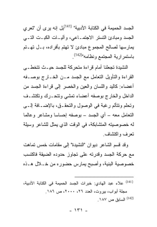 ‫ﺍﻟﺠﺴﺩ ﺍﻟﺤﻤﻴﻤﺔ ﻓﻲ ﺍﻟﻜﺘﺎﺒﺔ ﺍﻷﺩﺒﻴﺔ" )141(ﺒل ﺇﻨﻪ ﻴﺭﻯ ﺃﻥ "ﺘﻌﺭﻱ‬
‫ﺍﻟﺠﺴﺩ ﻭﻤﺒﺎﺩﺉ ﺍﻟﺘﺴﺘﺭ ﺍﻻﺠﺘﻤـﺎﻋﻲ، ﻭﺁﻟﻴـﺎﺕ ﺍﻟﻜﺒـﺕ ﺍﻟﺘـﻲ‬
‫ﻴﻤﺎﺭﺴﻬﺎ ﻟﺼﺎﻟﺢ ﺍﻟﻤﺠﻤﻭﻉ ﻤﺒﺎﺩﺉ ﻻ ﺘﻬﺘﻡ ﺒﺄﻓﺭﺍﺩﻩ، ﺒـل ﺘﻬـﺘﻡ‬
                          ‫ﺒﺎﺴﺘﻤﺭﺍﺭﻴﺔ ﺍﻟﻤﺠﺘﻤﻊ ﻭﻨﻅﺎﻤﻪ")241(.‬
‫ﺍﻟﻨﺸﻴﺩﺓ ﺘﺠﻌﻠﻨﺎ ﺃﻤﺎﻡ ﻗﺭﺍﺀﺓ ﻤﺘﺤﺭﻜﺔ ﻟﻠﺠﺴﺩ ﺤﻴـﺙ ﺘﺘﺨﻁـﻰ‬
‫ﺍﻟﻘﺭﺍﺀﺓ ﻭﺍﻟﺘﺄﻭﻴل ﺍﻟﺘﻌﺎﻤل ﻤﻊ ﺍﻟﺠﺴﺩ ﻤـﻥ ﺍﻟﺨـﺎﺭﺝ ﺒﻭﺼـﻔﻪ‬
‫ﺃﻋﻀﺎﺀ: ﻜﺎﻟﻴﺩ ﻭﺍﻟﻠﺴﺎﻥ ﻭﺍﻟﻌﻴﻥ ﻭﺍﻟﺨﺼﺭ ﺇﻟﻰ ﻗﺭﺍﺀﺓ ﺍﻟﺠﺴﺩ ﻤﻥ‬
‫ﺍﻟﺩﺍﺨل ﻭﺍﻟﺨﺎﺭﺝ ﺒﻭﺼﻔﻪ ﺃﻋﻀﺎﺀ ﺘﻤﺸﻲ ﻭﺘﺘﺤـﺭﻙ ﻭﺘﻜﺘﺸـﻑ‬
‫ﻭﺘﺤﻠﻡ ﻭﺘﺘﺄﻟﻡ ﺭﻏﺒﺔ ﻓﻲ ﺍﻟﻭﺼﻭل ﻭﺍﻟﺘﺤﻘـﻕ، ﺒﺎﻹﻀـﺎﻓﺔ ﺇﻟـﻰ‬
‫ﺍﻟﺘﻌﺎﻤل ﻤﻌﻪ – ﺃﻱ ﺍﻟﺠﺴﺩ – ﺒﻭﺼﻔﻪ ﺇﺤﺴﺎ ‪‬ﺎ ﻭﻤﺸﺎﻋﺭ ﻭﻋﺎﻟ ‪‬ﺎ‬
 ‫ﻤ‬              ‫ﺴ‬
‫ﻟﻪ ﺨﺼﻭﺼﻴﺘﻪ ﺍﻟﻤﺘﺸﺎﺒﻜﺔ، ﻓﻲ ﺍﻟﻭﻗﺕ ﺍﻟﺫﻱ ﻴﻤﺜل ﻟﻠﺸﺎﻋﺭ ﻭﺴﻴﻠﺔ‬
                                          ‫ﺘﻌﺭﻑ ﻭﺍﻜﺘﺸﺎﻑ.‬
‫ﻭﻗﺩ ﻗﺴﻡ ﺍﻟﺸﺎﻋﺭ ﺩﻴﻭﺍﻥ "ﺍﻟﻨﺸﻴﺩﺓ" ﺇﻟﻰ ﻤﻘﺎﻤﺎﺕ ﺨﻤﺱ ﺘﻤﺎﻫﺕ‬
‫ﻤﻊ ﺤﺭﻜﺔ ﺍﻟﺠﺴﺩ ﻭﻗﺩﺭﺘﻪ ﻋﻠﻰ ﺘﺠﺎﻭﺯ ﺤﺩﻭﺩﻩ ﺍﻟﻀﻴﻘﺔ ﻓﺎﻜﺘﺴﺏ‬
‫ﺨﺼﻭﺼﻴﺔ ﺍﻟﺒﻨﻴﺔ، ﻭﺃﺼﺒﺢ ﻴﻤﺎﺭﺱ ﺤﻀﻭﺭﻩ ﻤﻥ ﺨـﻼل ﻫـﺫﻩ‬

                                                         ‫) 141(‬
‫ﻋﻼﺀ ﻋﺒﺩ ﺍﻟﻬﺎﺩﻱ: ﺨﺒﺭﺍﺕ ﺍﻟﺠﺴﺩ ﺍﻟﺤﻤﻴﻤﺔ ﻓﻲ ﺍﻟﻜﺘﺎﺒﺔ ﺍﻷﺩﺒﻴﺔ،‬
           ‫ﻤﺠﻠﺔ ﺃﺒﻭﺍﺏ، ﺒﻴﺭﻭﺕ، ﺍﻟﻌﺩﺩ ٦٢، ٠٠٠٢، ﺹ ٦٨١.‬
                                                         ‫)241(‬
                                        ‫ﺍﻟﺴﺎﺒﻕ ﺹ ٧٨١.‬

                        ‫- ١٣١ -‬
 