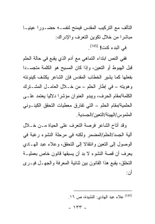 ‫ﺍﻟﺘﺂﻟﻑ ﻤﻊ ﺍﻟﺘﺭﻜﻴﺏ ﺍﻟﻤﻘﺩﺱ ﻓﻴﻤﻨﺢ ﻟﻨﻔﺴـﻪ ﺤﻀـﻭ ‪‬ﺍ ﻋﻴﻨ ‪‬ـﺎ‬
  ‫ﻴ‬      ‫ﺭ‬
                ‫ﻤﺒﺎﺸ ‪‬ﺍ ﻤﻥ ﺨﻼل ﺘﻜﻭﻴﻥ ﺍﻟﺘﻌﺭﻑ ﻭﺍﻹﺩﺭﺍﻙ:‬
                                              ‫ﺭ‬
                                  ‫ﻓﻲ ﺍﻟﺒﺩﺀ ﻜﻨﺕ! )541(.‬
‫ﻓﻔﻲ ﺍﻟﻨﺹ ﺍﺒﺘﺩﺍﺀ ﺍﻟﺘﻤﺎﻫﻲ ﻤﻊ ﺁﺩﻡ ﺍﻟﺫﻱ ﻴﻘﺒﻊ ﻓﻲ ﺤﺎﻟﺔ ﺍﻟﺤﻠﻡ‬
‫ﻗﺒل ﺍﻟﻬﺒﻭﻁ ﺃﻭ ﺍﻟﺘﻌﻴﻥ، ﻭﺇﺫﺍ ﻜﺎﻥ ﺍﻟﻤﺴﻴﺢ ﻫﻭ ﺍﻟﻜﻠﻤﺔ ﻤﺘﺠﺴـ ‪‬ﺍ‬
 ‫ﺩ‬
‫ﺒﻔﻌﻠﻬﺎ ﻜﻤﺎ ﻴﺸﻴﺭ ﺍﻟﺨﻁﺎﺏ ﺍﻟﻤﻘﺩﺱ ﻓﺈﻥ ﺍﻟﺸﺎﻋﺭ ﻴﻜﺸﻑ ﻜﻴﻨﻭﻨﺘﻪ‬
‫ﻭﻫﻭﻴﺘﻪ – ﻓﻲ ﺇﻁﺎﺭ ﺍﻟﺤﻠﻡ – ﻤﻥ ﺨـﻼل ﺍﻟﻌﺎﻤـل ﺍﻟﻤﺸـﺘﺭﻙ‬
‫ﺍﻟﻜﻠﻤﺔ/ﻤﻘﺎﻡ ﺍﻟﺤﺭﻑ، ﻭﻴﺒﺩﻭ ﺍﻟﻌﻨﻭﺍﻥ ﻤﺅﺸ ‪‬ﺍ ﺩﻻﻟ ‪‬ﺎ ﻴﻌﺘﻤﺩ ﻋﻠـﻰ‬
            ‫ﻴ‬      ‫ﺭ‬
‫ﺍﻟﺤﻠﻤﻴﺔ/ﻤﻘﺎﻡ ﺍﻟﺤﻠﻡ – ﺍﻟﺘﻲ ﺘﻔﺎﺭﻕ ﻤﻌﻁﻴﺎﺕ ﺍﻟﺘﺤﻘﻕ ﺍﻟﻜﻴﻨـﻭﻨﻲ‬
                           ‫ﺍﻟﻤﻠﻤﻭﺱ/ﺍﻟﻬﻴﺌﺔ/ﺍﻟﺘﻌﻴﻥ/ﺍﻟﺠﺴﺩﻴﺔ.‬
‫ﻭﻗﺩ ﺃﺘﺎﺡ ﺍﻟﺸﺎﻋﺭ ﻓﺭﺼﺔ ﺍﻟﺘﻌﺭﻑ ﻋﻠﻰ ﺍﻟﺤﻴﺎﺓ ﻤـﻥ ﺨـﻼل‬
‫ﺁﻟﻴﺔ ﺍﻟﺠﺴﺩ/ﺍﻟﺤﻠﻡ/ﺍﻟﻤﻀﻤﺭ ﻭﻟﻜﻨﻪ ﻓﻲ ﻤﺭﺤﻠﺔ ﺍﻟﻨﺸﻭﺀ ﺭﻏﺒﺔ ﻓﻲ‬
‫ﺍﻟﻭﺼﻭل ﺇﻟﻰ ﺍﻟﺘﻌﻴﻥ ﻭﺍﻨﺘﻘﺎﻻ ﺇﻟﻰ ﺍﻟﺘﺤﻘﻕ، ﻭﻋﻼﺀ ﻋﺒﺩ ﺍﻟﻬـﺎﺩﻱ‬
‫ﻴﻌﺭﻑ ﺃﻥ ﻗﺼﺔ ﺍﻟﻨﺸﻭﺀ ﻻ ﺒﺩ ﺃﻥ ﻴﺴﺒﻘﻬﺎ ﻗﺎﻨﻭﻥ ﺨﺎﺹ ﺒﻌﻤﻠﻴـﺔ‬
‫ﺍﻟﺘﺨﻠﻕ، ﻴﻘﺒﻊ ﻫﺫﺍ ﺍﻟﻘﺎﻨﻭﻥ ﺒﻴﻥ ﺜﻨﺎﺌﻴﺔ ﺍﻟﻤﻌﺭﻓﺔ ﻭﺍﻟﺠﻬـل ﻓﻴـﺭﻯ‬
                                                        ‫ﺃﻥ:‬


                                                        ‫)541(‬
                       ‫ﻋﻼﺀ ﻋﺒﺩ ﺍﻟﻬﺎﺩﻱ: ﺍﻟﻨﺸﻴﺩﺓ، ﺹ ٦١.‬

                       ‫- ٣٣١ -‬
 