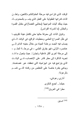 ‫ﺍﻟﻭﻗﺕ ﺍﻟﺫﻱ ﺘﺘﺭﺍﺀﻯ ﻓﻴﻪ ﻤﺭﺤﻠﺔ ﺍﻟﺤﻠﻡ/ﺍﻟﻨﺸﻭﺀ/ﺍﻟﺘﻌﻴﻥ، ﻭﺘﻌﻠـﻥ‬
‫ﺍﻟﺫﺍﺕ ﻗﺩﺭﺍﺘﻬﺎ ﺍﻟﻁﻔﻭﻟﻴﺔ ﻋﻠﻰ ﺍﻟﻔﻌل ﺍﻟﺫﻱ ﻴﺘﺴـﻡ ﺒﺎﻟﻤﺤﺩﻭﺩﻴـﺔ،‬
‫ﺤﻴﺙ ﻴﻤﻠﻙ ﺁﻟﻴﺎﺕ ﺍﻟﻤﻭﺍﺠﻬﺔ )ﻤﺨﺎﻟﺒﻲ ﺍﻟﻐﻀﺔ( ﻓﻲ ﻤﻘﺎﺒل ﺍﻟﻘﺴﻭﺓ‬
                            ‫ﻭﺍﻟﺒﻁﺵ )ﻤﺎ ﻜﺴﺭﺘﻪ ﺍﻟﻔﺭﺍﺌﺱ(.‬
‫ﻭﺘﺘﻭﻕ ﺍﻟﺫﺍﺕ ﺇﻟﻰ ﻤﻌﺭﻓﺔ ﺤﺎﻟﻬﺎ ﺤﺘﻰ ﺘﻜﺘﻤل ﻫﻴﺌﺔ ﺘﻜﻭﻴﻨﻬـﺎ‬
‫ﻓﻲ ﻅل ﺍﻟﺼﺭﺍﻉ ﺍﻟﺤﻠﻤﻲ ﻭﻤﻌﻁﻴﺎﺕ ﺍﻟﻭﺍﻗﻊ، ﻓﻲ ﺍﻟﻭﻗﺕ ﺍﻟـﺫﻱ‬
‫ﻴﺼﺎﺏ ﻓﻴﻪ ﺍﻟﺠﺴﺩ ﺒﺭﻋﺸﺔ ﺍﻟﺤﻴﺎﺓ ﻤﻥ ﺨﻼل ﺤﻨﻴﻨﻪ ﺍﻟﺩﺍﺌﻡ ﺇﻟـﻰ‬
‫ﻋﻨﺎﺼﺭﻩ ﺍﻷﻭﻟﻰ، ﻓﻬﻭ ﻴﻔﺎﺭﻕ ﺍﻟﻁﻤﻲ – ﻓﻲ ﻤﺭﺤﻠـﺔ ﺍﻟﺤﻠـﻡ –‬
‫ﺇﻟﻰ ﻤﺭﺤﻠﺔ ﺃﺨﺭﻯ ﺃﻜﺜﺭ ﻓﺎﻋﻠﻴﺔ ﻭﺘﺠﺎﻭ ‪‬ﺍ. ﺤﻴﺙ ﻴﺘﺤﻭل ﻤﺎ ﻗـﺩ‬
                   ‫ﺯ‬
‫ﺘﺤﻭﻴﻪ ﺍﻟﺫﺍﻜﺭﺓ ﺇﻟﻰ ﻤﻁﺭ ﻗﺎﺩﺭ ﻋﻠﻰ ﺍﻹﺨﺼﺎﺏ، ﻓـﻲ ﺍﻟﻭﻗـﺕ‬
‫ﺍﻟﺫﻱ ﻴﺘﺭﺍﺠﻊ ﻓﻴﻪ ﻋﻥ ﺍﻨﻬﺯﺍﻤﻴﺘﻪ ﺍﻟﺘﻲ ﺘﺤﻘﻘﺕ ﻋﺒﺭ ﻏﻀﺎﻀﺘﻪ.‬
‫ﻭﻴﺒﺎﻫﻲ ﺒﻘﺩﺭﺓ ﺨﺎﺼﺔ ﻋﻠﻰ ﺍﻟﺘﺨﻠﺹ ﻤﻥ ﺭﻗﺩﺘﻪ ﺍﻟﺘـﻲ ﺘﺘﺴـﻡ‬
                                               ‫ﺒﺎﻟﺭﻋﻭﻨﺔ:‬
                                      ‫ﺃﺩﺍﺭﻱ ﺭﻋﻭﻨﺘﻲ،‬
                                 ‫ﺤﻴﺜﻤﺎ.. ﺃﺠﻤﻊ ﺍﻟﺫﻜﺭﻯ‬
                                ‫ﻤﻁ ‪‬ﺍ ﻓﻲ ﺍﻟﻌﺭﻭﻕ)841(.‬
                                                 ‫ﺭ‬


                                                       ‫)841(‬
                                             ‫ﺍﻟﺴﺎﺒﻕ.‬

                       ‫- ٥٣١ -‬
 