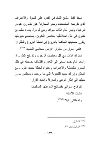 ‫ﻴﺄﺨﺫ ﺍﻟﻔﻌل ﻤﻠﻤﺢ ﺍﻟﺸﻙ ﻓﻲ ﺍﻟﻘﺩﺭﺓ ﻋﻠﻰ ﺍﻟﺘﺤﻭل ﻭﺍﻻﻋﺘﺭﺍﻑ‬
‫ﺍﻟﺫﻱ ﺘﻔﺭﻀﻪ ﺍﻟﻤﻘﺩﻤﺎﺕ، ﻭﺘﺒﺩﻭ ﺍﻟﻤﺠﺎﺯﻓﺔ ﻋﺒﺭ ﻁـﺭﻕ ﻏﻴـﺭ‬
‫ﺸﺭﻋﻴﺔ، ﻭﻟﻴﺱ ﺃﻤﺎﻡ ﺍﻟﺫﺍﺕ ﺴﻭﺍﻫﺎ ﻭﻫﻲ ﻟﻡ ﺘﺯل ﺒﻌـﺩ ﺘﻁﻤـﺢ‬
‫ﻟﻠﻔﺘﻭﻕ ﻓﻲ ﻅل ﺍﺨﺘﻼﻁﻬﺎ ﺒﻌﻨﺎﺼﺭ ﺍﻟﺘﻜﻭﻴﻥ، ﻴﺴﺘﺠﻤﻊ ﺨﻴﻭﻁﻬﺎ‬
‫ﻭﻴﻘﺭﺭ ﺠﺴﺩﻴﺘﻬﺎ ﺍﻟﺤﺎﻜﻤﺔ ﺒﺎﻟﻨﺯﻭﻉ ﺇﻟﻰ ﻟﺤﻅﺔ ﺍﻟﺒﺯﻭﻍ ﻭﺍﻟﻁﻠﻭﻉ:‬
   ‫ﻋﻠﻨﻲ ﺃﺴﺭﻕ ﻤﻥ ﺸﻘﻭﻕ ﺍﻷﺭﺽ ﺴﺤﺎﺒﺘﻲ ﺍﻟﺠﺩﻴﺩﺓ)941(.‬
‫ﺘﻌﺘﺭﻙ ﺍﻟﺫﺍﺕ ﻤﻊ ﻜل ﻤﻌﻁﻴﺎﺕ ﺍﻟﻭﺠﻭﺩ، ﻭﺘﻔـﺘﺢ ﺍﻟﻁﺭﻴـﻕ‬
‫ﻭﺍﺴ ‪‬ﺎ ﺃﻤﺎﻡ ﺠﺴﺩ ﻴﺴﻌﻰ ﺇﻟﻰ ﺍﻟﺘﻌﻴﻥ ﻭﺍﻜﺘﺸﺎﻑ ﺠﺴﺩﻴﺘﻪ ﻓﻲ ﻅل‬
                                               ‫ﻌ‬
‫ﺍﻟﺸﻌﻭﺭ ﺒﺎﻟﺩﻫﺸﺔ ﻭﺍﻻﻏﺘﺭﺍﺏ ﻭﺍﺤﺘﻭﺍﺀ ﻟﺤﻅﺔ ﺠﺩﻴﺩﺓ ﺘﻘﻭﻡ ﻤـﻊ‬
‫ﺍﻟﺘﺨﻠﻕ ﻭﺇﺩﺭﺍﻙ ﺠﺩﻴﺩ ﻟﻠﻜﻴﻨﻭﻨﺔ ﺍﻟﺘﻲ ﻤﺎ ﺒﺭﺤﺕ ﺘـﺘﺨﻠﺹ ﻤـﻥ‬
           ‫ﺠﻬﻠﻬﺎ ﺇﻟﻰ ﺇﻁﺎﺭ ﺍﻟﻭﻋﻲ ﻭﺍﻟﻤﻌﺭﻓﺔ ﻭﺍﺘﺨﺎﺫ ﺍﻟﻘﺭﺍﺭ:‬
            ‫ﻜﻡ ﻓﺎﺡ ﺇﺴﺭﺍﺌﻲ ﺒﻔﻀﺎﺌﺢ ﺃﺸﺭﻋﺘﻬﺎ ﺍﻟﻤﻤﻜﻨﺎﺕ‬
                                       ‫ﻓﻘﺒﻠﺕ ﺍﻷﻤﺎﻨﺔ‬
                                ‫ﻭﺘﻌﺎﻁﺘﻨﻲ ﺍﻟﺒﻼﺩ)051(.‬




                                                      ‫)941(‬
                                            ‫ﺍﻟﺴﺎﺒﻕ.‬
                                                      ‫)051(‬
                                     ‫ﺍﻟﺴﺎﺒﻕ ﺹ ٧١.‬

                      ‫- ٦٣١ -‬
 