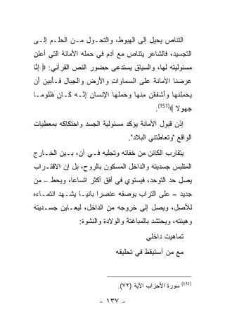 ‫ﺍﻟﺘﻨﺎﺹ ﻴﺤﻴل ﺇﻟﻰ ﺍﻟﻬﺒﻭﻁ، ﻭﺍﻟﺘﺤـﻭل ﻤـﻥ ﺍﻟﺤﻠـﻡ ﺇﻟـﻰ‬
‫ﺍﻟﺘﺠﺴﻴﺩ، ﻓﺎﻟﺸﺎﻋﺭ ﻴﺘﻨﺎﺹ ﻤﻊ ﺁﺩﻡ ﻓﻲ ﺤﻤﻠﻪ ﺍﻷﻤﺎﻨﺔ ﺍﻟﺘﻲ ﺃﻋﻠﻥ‬
‫ﻤﺴﺌﻭﻟﻴﺘﻪ ﻟﻬﺎ، ﻭﺍﻟﺴﻴﺎﻕ ﻴﺴﺘﺩﻋﻰ ﺤﻀﻭﺭ ﺍﻟﻨﺹ ﺍﻟﻘﺭﺁﻨﻲ: ‪ ‬ﺇ ﱠﺎ‬
 ‫ِﻨ‬
‫ﻋﺭﻀ ﹶﺎ ﺍﻷ ‪‬ﺎﻨﺔ ﻋ ﹶﻰ ﺍﻟﺴ ‪‬ﺎ ‪‬ﺍﺕ ‪‬ﺍﻷﺭ ِ ‪‬ﺍﻟﺠ ‪‬ﺎل ﹶـﺄ ‪‬ﻴ ‪َ ‬ﻥ‬
 ‫‪‬ﻤ ﻭ ِ ﻭ َ ‪‬ﺽ ﻭ ﹾ ِﺒ ِ ﻓ َﺒ ‪‬ﻥ ﺃ‬       ‫‪  ‬ﻨ ﻤ ﹶ ﹶ ‪‬ﻠ‬
‫ﻴﺤﻤﻠﻨ ‪‬ﺎ ﻭﺃﺸﻔﻘﻥ ﻤﻨ ‪‬ﺎ ﻭﺤﻤﻠ ‪‬ﺎ ﺍﻹﻨ ‪‬ﺎﻥ ﺇ ﱠـﻪ ﹶـﺎ ‪ ‬ﻅﹸﻭ ‪‬ـﺎ‬
  ‫‪ ِ  ‬ﹾ ﹶﻬ ‪ َ‬ﹾ ﹶ ﹾ ‪ ِ ‬ﹾﻬ ‪   ‬ﹶﻬ ِ ﹾﺴ ‪ِ ‬ﻨ ‪ ‬ﻜ ﻥ ﹶﻠ ﻤ‬
                                            ‫ﺠ ‪‬ﻭﻻ ‪.(151)‬‬
                                                    ‫‪‬ﻬ ﹰ‬
‫ﺇﺫﻥ ﻗﺒﻭل ﺍﻷﻤﺎﻨﺔ ﻴﺅﻜﺩ ﻤﺴﺌﻭﻟﻴﺔ ﺍﻟﺠﺴﺩ ﻭﺍﺤﺘﻜﺎﻜﻪ ﺒﻤﻌﻁﻴﺎﺕ‬
                                  ‫ﺍﻟﻭﺍﻗﻊ "ﻭﺘﻌﺎﻁﺘﻨﻲ ﺍﻟﺒﻼﺩ".‬
‫ﻴﺘﻘﺎﺭﺏ ﺍﻟﻜﺎﺌﻥ ﻤﻥ ﺨﻔﺎﺌﻪ ﻭﺘﺠﻠﻴﻪ ﻓـﻲ ﺁﻥ، ﺒـﻴﻥ ﺍﻟﺨـﺎﺭﺝ‬
‫ﺍﻟﻤﺘﻠﺒﺱ ﺠﺴﺩﻴﺘﻪ ﻭﺍﻟﺩﺍﺨل ﺍﻟﻤﺴﻜﻭﻥ ﺒﺎﻟﺭﻭﺡ، ﺒل ﺇﻥ ﺍﻻﻗﺘـﺭﺍﺏ‬
‫ﻴﺼل ﺤﺩ ﺍﻟﺘﻭﺤﺩ، ﻓﻴﺴﺘﻭﻱ ﻓﻲ ﺃﻓﻕ ﺃﻜﺜﺭ ﺍﺘﺴﺎ ‪‬ﺎ، ﻭﻴﺤﻁ – ﻤﻥ‬
            ‫ﻋ‬
‫ﺠﺩﻴﺩ – ﻋﻠﻰ ﺍﻟﺘﺭﺍﺏ ﺒﻭﺼﻔﻪ ﻋﻨﺼ ‪‬ﺍ ﺒﺎﻨ ‪‬ـﺎ ﻴﺸـﻬﺩ ﺍﻨﺘﻤـﺎﺀﻩ‬
                 ‫ﺭ ﻴ‬
‫ﻟﻸﺼل، ﻭﻴﺼل ﺇﻟﻰ ﺨﺭﻭﺠﻪ ﻤﻥ ﺍﻟﺩﺍﺨل، ﻟﻴﻌـﺎﻴﻥ ﺠﺴـﺩﻴﺘﻪ‬
                ‫ﻭﻫﻴﺌﺘﻪ، ﻭﻴﺤﺘﺸﺩ ﺒﺎﻟﻤﺒﺎﻏﺘﺔ ﻭﺍﻟﻭﻻﺩﺓ ﻭﺍﻟﻨﺸﻭﺓ:‬
                                         ‫ﺘﻤﺎﻫﻴﺕ ﺩﺍﺨﻠﻲ‬
                              ‫ﻤﻊ ﻤﻥ ﺃﺴﺘﻴﻘﻅ ﻓﻲ ﺘﺤﻠﻴﻘﻪ‬


                                                       ‫)151(‬
                              ‫ﺴﻭﺭﺓ ﺍﻷﺤﺯﺍﺏ ﺍﻵﻴﺔ )٢٧(.‬

                        ‫- ٧٣١ -‬
 