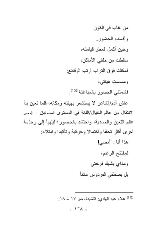 ‫ﻤﻥ ﻏﺎﺏ ﻓﻲ ﺍﻟﻜﻭﻥ‬
                                    ‫ﻭﺃﻓﺴﺩﻩ ﺍﻟﺤﻀﻭﺭ.‬
                            ‫ﻭﺤﻴﻥ ﺃﻜﻤل ﺍﻟﻤﻁﺭ ﻗﻴﺎﻤﺘﻪ،‬
                            ‫ﺴﻘﻁﺕ ﻤﻥ ﺨﻠﻔﻲ ﺍﻷﻤﺎﻜﻥ،‬
                     ‫ﻓﻤﻜﺜﺕ ﻓﻭﻕ ﺍﻟﺘﺭﺍﺏ ﺃﺭﺘﺏ ﺍﻟﻭﻗﺎﺌﻊ:‬
                                     ‫ﻭﻤﺴﺴﺕ ﻫﻴﺌﺘﻲ،‬
                      ‫ﻓﺸﻤﻠﻨﻲ ﺍﻟﺤﻀﻭﺭ ﺒﺎﻟﻤﺒﺎﻏﺘﺔ)251(.‬
‫ﻋﺎﺵ ﺁﺩﻡ/ﺍﻟﺸﺎﻋﺭ ﻻ ﻴﺴﺘﺸﻌﺭ ﺒﻬﻴﺌﺘﻪ ﻭﻤﻜﺎﻨﻪ، ﻓﻠﻤﺎ ﺘﻌﻴﻥ ﺒﺩﺃ‬
‫ﺍﻻﻨﺘﻘﺎل ﻤﻥ ﻋﺎﻟﻡ ﺍﻟﺨﻴﺎل/ﺍﻟﻠﻐﺔ ﻓﻲ ﺍﻟﻤﺴﺘﻭﻯ ﺍﻟﺴـﺎﺒﻕ – ﺇﻟـﻰ‬
‫ﻋﺎﻟﻡ ﺍﻟﺘﻌﻴﻥ ﻭﺍﻟﺠﺴﺩﻴﺔ، ﻭﺍﺤﺘﺸﺩ ﺒﺎﻟﺤﻀﻭﺭ؛ ﻟﻴﺘﻬﻴﺄ ﺇﻟﻰ ﺭﺤﻠـﺔ‬
        ‫ﺃﺨﺭﻯ ﺃﻜﺜﺭ ﺘﺤﻘ ﹰﺎ ﻭﺍﻜﺘﻤﺎﻻ ﻭﺤﺭﻜﻴﺔ ﻭﺘﺄﻜﻴ ‪‬ﺍ ﻭﺍﻤﺘﻼﺀ:‬
         ‫‪‬‬       ‫ﺩ‬                       ‫ﻘ‬
                                     ‫ﻫﺫﺍ ﺃﻨﺎ.. ﺃﻤﻀﻲ!‬
                                       ‫ﻟﻤﻔﺘﺘﺢ ﺍﻟﺭﻏﺎﻡ،‬
                                 ‫ﻭﻤﺩﺍﻱ ﻴﺸﺒﻙ ﻓﺭﺤﺘﻲ‬
                            ‫ﺒل ﻴﺼﻁﻔﻰ ﺍﻟﻔﺭﺩﻭﺱ ﻤﺘﻜﺄ‬


                                                       ‫)251(‬
                 ‫ﻋﻼﺀ ﻋﺒﺩ ﺍﻟﻬﺎﺩﻱ: ﺍﻟﻨﺸﻴﺩﺓ، ﺹ ٧١ – ٨١.‬

                      ‫- ٨٣١ -‬
 