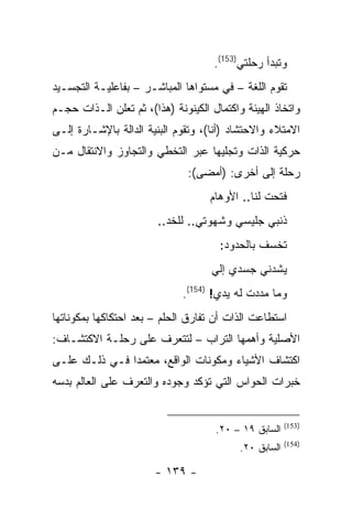 ‫ﻭﺘﺒﺩﺃ ﺭﺤﻠﺘﻲ)351(.‬
‫ﺘﻘﻭﻡ ﺍﻟﻠﻐﺔ – ﻓﻲ ﻤﺴﺘﻭﺍﻫﺎ ﺍﻟﻤﺒﺎﺸـﺭ – ﺒﻔﺎﻋﻠﻴـﺔ ﺍﻟﺘﺠﺴـﻴﺩ‬
‫ﻭﺍﺘﺨﺎﺫ ﺍﻟﻬﻴﺌﺔ ﻭﺍﻜﺘﻤﺎل ﺍﻟﻜﻴﻨﻭﻨﺔ )ﻫﺫﺍ(، ﺜﻡ ﺘﻌﻠﻥ ﺍﻟـﺫﺍﺕ ﺤﺠـﻡ‬
‫ﺍﻻﻤﺘﻼﺀ ﻭﺍﻻﺤﺘﺸﺎﺩ )ﺃﻨﺎ(، ﻭﺘﻘﻭﻡ ﺍﻟﺒﻨﻴﺔ ﺍﻟﺩﺍﻟﺔ ﺒﺎﻹﺸـﺎﺭﺓ ﺇﻟـﻰ‬
‫ﺤﺭﻜﻴﺔ ﺍﻟﺫﺍﺕ ﻭﺘﺠﻠﻴﻬﺎ ﻋﺒﺭ ﺍﻟﺘﺨﻁﻲ ﻭﺍﻟﺘﺠﺎﻭﺯ ﻭﺍﻻﻨﺘﻘﺎل ﻤـﻥ‬
                               ‫ﺭﺤﻠﺔ ﺇﻟﻰ ﺃﺨﺭﻯ: )ﺃﻤﻀﻰ(:‬
                                    ‫ﻓﺘﺤﺕ ﻟﻨﺎ.. ﺍﻷﻭﻫﺎﻡ‬
                        ‫ﺫﻨﺒﻲ ﺠﻠﻴﺴﻲ ﻭﺸﻬﻭﺘﻲ.. ﻟﻠﺨﺩ..‬
                                      ‫ﺘﺨﺴﻑ ﺒﺎﻟﺤﺩﻭﺩ:‬
                                    ‫ﻴﺸﺩﻨﻲ ﺠﺴﺩﻱ ﺇﻟﻲ‬
                                    ‫‪‬‬
                              ‫ﻭﻤﺎ ﻤﺩﺩﺕ ﻟﻪ ﻴﺩﻱ! )451(.‬
‫ﺍﺴﺘﻁﺎﻋﺕ ﺍﻟﺫﺍﺕ ﺃﻥ ﺘﻔﺎﺭﻕ ﺍﻟﺤﻠﻡ – ﺒﻌﺩ ﺍﺤﺘﻜﺎﻜﻬﺎ ﺒﻤﻜﻭﻨﺎﺘﻬﺎ‬
‫ﺍﻷﺼﻠﻴﺔ ﻭﺃﻫﻤﻬﺎ ﺍﻟﺘﺭﺍﺏ – ﻟﺘﺘﻌﺭﻑ ﻋﻠﻰ ﺭﺤﻠـﺔ ﺍﻻﻜﺘﺸـﺎﻑ:‬
‫ﺍﻜﺘﺸﺎﻑ ﺍﻷﺸﻴﺎﺀ ﻭﻤﻜﻭﻨﺎﺕ ﺍﻟﻭﺍﻗﻊ، ﻤﻌﺘﻤ ‪‬ﺍ ﻓـﻲ ﺫﻟـﻙ ﻋﻠـﻰ‬
               ‫ﺩ‬
‫ﺨﺒﺭﺍﺕ ﺍﻟﺤﻭﺍﺱ ﺍﻟﺘﻲ ﺘﺅﻜﺩ ﻭﺠﻭﺩﻩ ﻭﺍﻟﺘﻌﺭﻑ ﻋﻠﻰ ﺍﻟﻌﺎﻟﻡ ﺒﺩﺴﻪ‬


                                                        ‫)351(‬
                                     ‫ﺍﻟﺴﺎﺒﻕ ٩١ – ٠٢.‬
                                                        ‫)451(‬
                                           ‫ﺍﻟﺴﺎﺒﻕ ٠٢.‬

                       ‫- ٩٣١ -‬
 