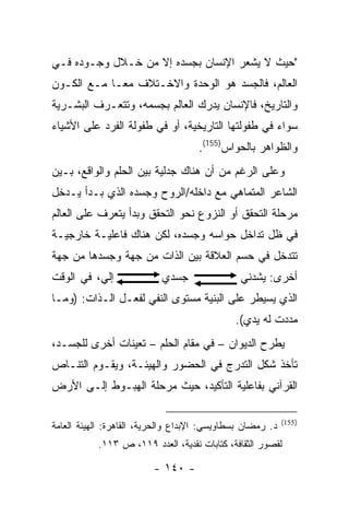 ‫"ﺤﻴﺙ ﻻ ﻴﺸﻌﺭ ﺍﻹﻨﺴﺎﻥ ﺒﺠﺴﺩﻩ ﺇﻻ ﻤﻥ ﺨـﻼل ﻭﺠـﻭﺩﻩ ﻓـﻲ‬
‫ﺍﻟﻌﺎﻟﻡ، ﻓﺎﻟﺠﺴﺩ ﻫﻭ ﺍﻟﻭﺤﺩﺓ ﻭﺍﻻﺨـﺘﻼﻑ ﻤ ‪‬ـﺎ ﻤـﻊ ﺍﻟﻜـﻭﻥ‬
             ‫ﻌ‬
‫ﻭﺍﻟﺘﺎﺭﻴﺦ، ﻓﺎﻹﻨﺴﺎﻥ ﻴﺩﺭﻙ ﺍﻟﻌﺎﻟﻡ ﺒﺠﺴﻤﻪ، ﻭﺘﺘﻌـﺭﻑ ﺍﻟﺒﺸـﺭﻴﺔ‬
‫ﺴﻭﺍﺀ ﻓﻲ ﻁﻔﻭﻟﺘﻬﺎ ﺍﻟﺘﺎﺭﻴﺨﻴﺔ، ﺃﻭ ﻓﻲ ﻁﻔﻭﻟﺔ ﺍﻟﻔﺭﺩ ﻋﻠﻰ ﺍﻷﺸﻴﺎﺀ‬
                                     ‫ﻭﺍﻟﻅﻭﺍﻫﺭ ﺒﺎﻟﺤﻭﺍﺱ)551(.‬
‫ﻭﻋﻠﻰ ﺍﻟﺭﻏﻡ ﻤﻥ ﺃﻥ ﻫﻨﺎﻙ ﺠﺩﻟﻴﺔ ﺒﻴﻥ ﺍﻟﺤﻠﻡ ﻭﺍﻟﻭﺍﻗﻊ، ﺒـﻴﻥ‬
‫ﺍﻟﺸﺎﻋﺭ ﺍﻟﻤﺘﻤﺎﻫﻲ ﻤﻊ ﺩﺍﺨﻠﻪ/ﺍﻟﺭﻭﺡ ﻭﺠﺴﺩﻩ ﺍﻟﺫﻱ ﺒـﺩﺃ ﻴـﺩﺨل‬
‫ﻤﺭﺤﻠﺔ ﺍﻟﺘﺤﻘﻕ ﺃﻭ ﺍﻟﻨﺯﻭﻉ ﻨﺤﻭ ﺍﻟﺘﺤﻘﻕ ﻭﺒﺩﺃ ﻴﺘﻌﺭﻑ ﻋﻠﻰ ﺍﻟﻌﺎﻟﻡ‬
‫ﻓﻲ ﻅل ﺘﺩﺍﺨل ﺤﻭﺍﺴﻪ ﻭﺠﺴﺩﻩ، ﻟﻜﻥ ﻫﻨﺎﻙ ﻓﺎﻋﻠﻴـﺔ ﺨﺎﺭﺠﻴـﺔ‬
‫ﺘﺘﺩﺨل ﻓﻲ ﺤﺴﻡ ﺍﻟﻌﻼﻗﺔ ﺒﻴﻥ ﺍﻟﺫﺍﺕ ﻤﻥ ﺠﻬﺔ ﻭﺠﺴﺩﻫﺎ ﻤﻥ ﺠﻬﺔ‬
‫ﺇﻟﻲ، ﻓﻲ ﺍﻟﻭﻗﺕ‬
          ‫‪‬‬                ‫ﺠﺴﺩﻱ‬                ‫ﺃﺨﺭﻯ: ﻴﺸﺩﻨﻲ‬
‫ﺍﻟﺫﻱ ﻴﺴﻴﻁﺭ ﻋﻠﻰ ﺍﻟﺒﻨﻴﺔ ﻤﺴﺘﻭﻯ ﺍﻟﻨﻔﻲ ﻟﻔﻌـل ﺍﻟـﺫﺍﺕ: )ﻭﻤـﺎ‬
                                              ‫ﻤﺩﺩﺕ ﻟﻪ ﻴﺩﻱ(.‬
‫ﻴﻁﺭﺡ ﺍﻟﺩﻴﻭﺍﻥ – ﻓﻲ ﻤﻘﺎﻡ ﺍﻟﺤﻠﻡ – ﺘﻌﻴﻨﺎﺕ ﺃﺨﺭﻯ ﻟﻠﺠﺴـﺩ،‬
‫ﺘﺄﺨﺫ ﺸﻜل ﺍﻟﺘﺩﺭﺝ ﻓﻲ ﺍﻟﺤﻀﻭﺭ ﻭﺍﻟﻬﻴﺌـﺔ، ﻭﻴﻘـﻭﻡ ﺍﻟﺘﻨـﺎﺹ‬
‫ﺍﻟﻘﺭﺁﻨﻲ ﺒﻔﺎﻋﻠﻴﺔ ﺍﻟﺘﺄﻜﻴﺩ، ﺤﻴﺙ ﻤﺭﺤﻠﺔ ﺍﻟﻬﺒـﻭﻁ ﺇﻟـﻰ ﺍﻷﺭﺽ‬

                                                            ‫)551(‬
‫ﺩ. ﺭﻤﻀﺎﻥ ﺒﺴﻁﺎﻭﻴﺴﻲ: ﺍﻹﺒﺩﺍﻉ ﻭﺍﻟﺤﺭﻴﺔ، ﺍﻟﻘﺎﻫﺭﺓ: ﺍﻟﻬﻴﺌﺔ ﺍﻟﻌﺎﻤﺔ‬
           ‫ﻟﻘﺼﻭﺭ ﺍﻟﺜﻘﺎﻓﺔ، ﻜﺘﺎﺒﺎﺕ ﻨﻘﺩﻴﺔ، ﺍﻟﻌﺩﺩ ٩١١، ﺹ ٣١١.‬

                         ‫- ٠٤١ -‬
 