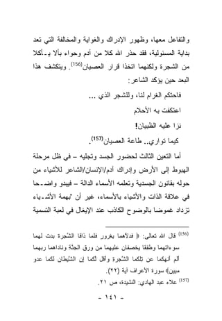 ‫ﻭﺍﻟﺘﻔﺎﻋل ﻤﻌﻬﺎ، ﻭﻅﻬﻭﺭ ﺍﻹﺩﺭﺍﻙ ﻭﺍﻟﻐﻭﺍﻴﺔ ﻭﺍﻟﻤﺨﺎﻟﻔﺔ ﺍﻟﺘﻲ ﺘﻌﺩ‬
‫ﺒﺩﺍﻴﺔ ﺍﻟﻤﺴﺌﻭﻟﻴﺔ، ﻓﻘﺩ ﺤﺫﺭ ﺍﷲ ﻜﻼ ﻤﻥ ﺁﺩﻡ ﻭﺤﻭﺍﺀ ﺒﺄﻻ ﻴـﺄﻜﻼ‬
‫ﻤﻥ ﺍﻟﺸﺠﺭﺓ ﻭﻟﻜﻨﻬﻤﺎ ﺍﺘﺨﺫﺍ ﻗﺭﺍﺭ ﺍﻟﻌﺼﻴﺎﻥ)651(. ﻭﻴﺘﻜﺸﻑ ﻫﺫﺍ‬
                                          ‫ﺍﻟﺒﻌﺩ ﺤﻴﻥ ﻴﺅﻜﺩ ﺍﻟﺸﺎﻋﺭ:‬
                         ‫ﻓﺎﺤﺘﻜﻡ ﺍﻟﻐﺭﺍﻡ ﻟﻨﺎ، ﻭﻟﻠﺸﺠﺭ ﺍﻟﺫﻱ …‬
                                             ‫ﺍﻋﺘﻜﻔﺕ ﺒﻪ ﺍﻷﺤﻼﻡ‬
                                              ‫ﻨﺯﺍ ﻋﻠﻴﻪ ﺍﻟﻅﺒﻴﺎﻥ!‬
                         ‫ﻜﻴﻤﺎ ﺘﻭﺍﺭﻱ.. ﻁﺎﻋﺔ ﺍﻟﻌﺼﻴﺎﻥ)751(.‬
‫ﺃﻤﺎ ﺍﻟﺘﻌﻴﻥ ﺍﻟﺜﺎﻟﺙ ﻟﺤﻀﻭﺭ ﺍﻟﺠﺴﺩ ﻭﺘﺠﻠﻴﻪ – ﻓﻲ ﻅل ﻤﺭﺤﻠﺔ‬
‫ﺍﻟﻬﺒﻭﻁ ﺇﻟﻰ ﺍﻷﺭﺽ ﻭﺇﺩﺭﺍﻙ ﺁﺩﻡ/ﺍﻹﻨﺴﺎﻥ/ﺍﻟﺸﺎﻋﺭ ﻟﻸﺸﻴﺎﺀ ﻤﻥ‬
‫ﺤﻭﻟﻪ ﺒﻘﺎﻨﻭﻥ ﺍﻟﺠﺴﺩﻴﺔ ﻭﺘﻌﻠﻤﻪ ﺍﻷﺴﻤﺎﺀ ﺍﻟﺩﺍﻟﺔ – ﻓﻴﺒﺩﻭ ﻭﺍﻀـ ‪‬ﺎ‬
 ‫ﺤ‬
‫ﻓﻲ ﻋﻼﻗﺔ ﺍﻟﺫﺍﺕ ﻭﺍﻷﺸﻴﺎﺀ ﺒﺎﻷﺴﻤﺎﺀ، ﻏﻴﺭ ﺃﻥ "ﺒﻬﻤﺔ ﺍﻷﺸـﻴﺎﺀ‬
‫ﺘﺯﺩﺍﺩ ﻏﻤﻭ ‪‬ﺎ ﺒﺎﻟﻭﻀﻭﺡ ﺍﻟﻜﺎﺫﺏ ﻋﻨﺩ ﺍﻹﻴﻐﺎل ﻓﻲ ﻟﻌﺒﺔ ﺍﻟﺘﺴﻤﻴﺔ‬
                                           ‫ﻀ‬

                                                                 ‫) 651(‬
‫ﻗﺎل ﺍﷲ ﺘﻌﺎﻟﻰ: ‪ ‬ﻓﺩﻻﻫ ‪‬ﺎ ﺒﻐ ‪‬ﻭﺭ ﻓﻠ ‪‬ﺎ ﹶﺍ ﹶﺎ ﺍﻟﺸ ‪ ‬ﺓ ﺒﺩﺕ ﻟﻬ ‪‬ﺎ‬
 ‫ﱠﺠﺭ ﹶ ‪  ‬ﹾ ﹶ ‪‬ﻤ‬   ‫ﹶ ‪ ‬ﱠ ‪ ‬ﻤ ِ ﹸ ﺭ ٍ ﹶ ﹶﻤ ﺫ ﻗ‬
‫ﺴﻭ ‪‬ﺍﺘﻬ ‪‬ﺎ ﻭﻁﻔ ﹶﺎ ﻴﺨﺼ ﹶﺎﻥ ﻋﻠﻴﻬ ‪‬ﺎ ِﻥ ﻭﺭﻕ ﺍﻟﺠﻨﺔ ﻭ ﹶﺎ ‪‬ﺍﻫ ‪‬ﺎ ﺭﺒﻬ ‪‬ﺎ‬
 ‫‪ ‬ﺀ ﹸ ‪‬ﻤ ‪ ‬ﹶ ِﻘ ‪ ‬ﹾ ِﻔ ِ ‪ ‬ﹶ ‪ِ ‬ﻤ ﻤ ‪ ِ  ‬ﹾ ‪ ‬ﱠ ِ ‪‬ﻨ ﺩ ‪‬ﻤ ‪  ‬ﻤ‬
‫ﺃﻟﻡ ﺃﻨﻬﻜ ‪‬ﺎ ‪‬ﻥ ﺘﻠﻜ ‪‬ﺎ ﺍﻟﺸﺠﺭﺓ ﻭﺃ ﹸل ﻟﻜ ‪‬ﺎ ﺇﻥ ﺍﻟﺸﻴ ﹶﺎﻥ ﻟﻜ ‪‬ﺎ ﻋﺩﻭ‬
‫ﱠ ‪َ ِ  ‬ﻗ ﱠ ﹸﻤ ِ ‪ ‬ﱠ ‪‬ﻁ ‪ ‬ﹶ ﹸﻤ ‪  ‬‬    ‫َ ﹶ ‪ َ ‬ﹾ ‪ ‬ﹸﻤ ﻋ ِ ﹾ ﹸﻤ‬
                                ‫ﻤ ِﻴﻥ‪ ‬ﺴﻭﺭﺓ ﺍﻷﻋﺭﺍﻑ ﺁﻴﺔ )٢٢(.‬
                                                       ‫‪‬ﺒ ‪‬‬
                                                                 ‫)751(‬
                             ‫ﻋﻼﺀ ﻋﺒﺩ ﺍﻟﻬﺎﺩﻱ: ﺍﻟﻨﺸﻴﺩﺓ، ﺹ ١٢.‬

                             ‫- ١٤١ -‬
 