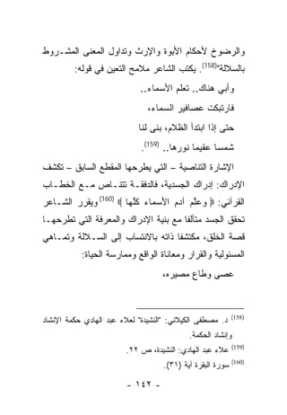 ‫ﻭﺍﻟﺭﻀﻭﺥ ﻷﺤﻜﺎﻡ ﺍﻷﺒﻭﺓ ﻭﺍﻹﺭﺙ ﻭﺘﺩﺍﻭل ﺍﻟﻤﻌﻨﻰ ﺍﻟﻤﺸـﺭﻭﻁ‬
         ‫ﺒﺎﻟﺴﻼﻟﺔ")851(. ﻴﻜﺘﺏ ﺍﻟﺸﺎﻋﺭ ﻤﻼﻤﺢ ﺍﻟﺘﻌﻴﻥ ﻓﻲ ﻗﻭﻟﻪ:‬
                             ‫ﻭﺃﺒﻲ ﻫﻨﺎﻙ.. ﺘﻌﻠﻡ ﺍﻷﺴﻤﺎﺀ..‬
                               ‫ﻓﺎﺭﺘﺒﻜﺕ ﻋﺼﺎﻓﻴﺭ ﺍﻟﺴﻤﺎﺀ،‬
                            ‫ﺤﺘﻰ ﺇﺫﺍ ﺍﺒﺘﺩﺃ ﺍﻟﻅﻼﻡ، ﺒﻨﻰ ﻟﻨﺎ‬
                             ‫ﺸﻤ ‪‬ﺎ ﻋﻘﻴ ‪‬ﺎ ﻨﻭﺭﻫﺎ.. )951(.‬
                                             ‫ﻤ‬      ‫ﺴ‬
‫ﺍﻹﺸﺎﺭﺓ ﺍﻟﺘﻨﺎﺼﻴﺔ – ﺍﻟﺘﻲ ﻴﻁﺭﺤﻬﺎ ﺍﻟﻤﻘﻁﻊ ﺍﻟﺴﺎﺒﻕ – ﺘﻜﺸﻑ‬
‫ﺍﻹﺩﺭﺍﻙ: ﺇﺩﺭﺍﻙ ﺍﻟﺠﺴﺩﻴﺔ، ﻓﺎﻟﺩﻓﻘـﺔ ﺘﺘﻨـﺎﺹ ﻤـﻊ ﺍﻟﺨﻁـﺎﺏ‬
‫ﺍﻟﻘﺭﺁﻨﻲ: ‪ ‬ﻭﻋﻠﻡ ﺁﺩﻡ ﺍﻷﺴ ‪‬ﺎﺀ ﻜﻠ ‪‬ﺎ ‪ (160) ‬ﻭﻴﻘﺭﺭ ﺍﻟﺸـﺎﻋﺭ‬
                       ‫‪  ‬ﱠ ‪  َ   ‬ﻤ ‪ ‬ﹸ ﱠﻬ‬
‫ﺘﺤﻘﻕ ﺍﻟﺠﺴﺩ ﻤﺘﺂﻟ ﹰﺎ ﻤﻊ ﺒﻨﻴﺔ ﺍﻹﺩﺭﺍﻙ ﻭﺍﻟﻤﻌﺭﻓﺔ ﺍﻟﺘﻲ ﺘﻁﺭﺤﻬـﺎ‬
                                      ‫ﻔ‬
‫ﻗﺼﺔ ﺍﻟﺨﻠﻕ، ﻤﻜﺘﺸ ﹰﺎ ﺫﺍﺘﻪ ﺒﺎﻻﻨﺘﺴﺎﺏ ﺇﻟﻰ ﺍﻟﺴـﻼﻟﺔ ﻭﺘﻤـﺎﻫﻲ‬
                                   ‫ﻔ‬
           ‫ﺍﻟﻤﺴﺌﻭﻟﻴﺔ ﻭﺍﻟﻘﺭﺍﺭ ﻭﻤﻌﺎﻨﺎﺓ ﺍﻟﻭﺍﻗﻊ ﻭﻤﻤﺎﺭﺴﺔ ﺍﻟﺤﻴﺎﺓ:‬
                                   ‫ﻋﺼﻰ ﻭﻁﺎﻉ ﻤﺼﻴﺭﻩ،‬


                                                           ‫) 851(‬
‫ﺩ. ﻤﺼﻁﻔﻰ ﺍﻟﻜﻴﻼﻨﻲ: "ﺍﻟﻨﺸﻴﺩﺓ" ﻟﻌﻼﺀ ﻋﺒﺩ ﺍﻟﻬﺎﺩﻱ ﺤﻜﻤﺔ ﺍﻹﻨﺸﺎﺩ‬
                                           ‫ﻭﺇﻨﺸﺎﺩ ﺍﻟﺤﻜﻤﺔ.‬
                                                           ‫)951(‬
                        ‫ﻋﻼﺀ ﻋﺒﺩ ﺍﻟﻬﺎﺩﻱ: ﺍﻟﻨﺸﻴﺩﺓ، ﺹ ٢٢.‬
                                                           ‫)061(‬
                                   ‫ﺴﻭﺭﺓ ﺍﻟﺒﻘﺭﺓ ﺁﻴﺔ )١٣(.‬

                        ‫- ٢٤١ -‬
 