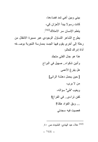 ‫ﺒﻴﻨﻲ ﻭﺒﻴﻥ ﺃﺨﻲ ﺘﻤﺩ ﻓﻀﺎﺀﻫﺎ،‬
                       ‫ﻜﺎﻨﺕ ﺭﺴﻭﻻ ﻴﺒﺩﺃ ﺍﻷﺤﺯﺍﻥ ﻜﻲ،‬
                      ‫ﻴﺘﻌﻠﻡ ﺍﻹﻨﺴﺎﻥ ﺴﺭ ﺍﻻﻤﺘﻼﻙ)361(.‬
‫ﻴﻁﺭﺡ ﺍﻟﺸﺎﻋﺭ ﺍﻟﺘﺴﺎﺅل ﺍﻟﻭﺠﻭﺩﻱ ﻋﺒﺭ ﻤﺴﻴﺭﺓ ﺍﻻﻨﺘﻘﺎل ﻤﻥ‬
‫ﺭﺤﻠﺔ ﺇﻟﻰ ﺃﺨﺭﻯ ﻴﻘﻭﻡ ﻓﻴﻬﺎ ﺍﻟﺠﺴﺩ ﺒﻤﻤﺎﺭﺴﺔ ﺍﻟﺘﺠﺭﺒﺔ ﺒﻭﺼـﻔﻪ‬
                                       ‫ﺃﺩﺍﺓ ﺇﺩﺭﺍﻙ ﻟﻠﻌﺎﻟﻡ:‬
                            ‫ﻫﺫﺍ ﻫﻭ ﺠﺩل ﺍﻟﻔﺘﻰ ﻤﺘﺠﻠﺩ‬
                     ‫ﻭﺃﻨﻴﻥ ﺸﻜﻭﺍﻩ.. ﺼﻬﻴل ﻓﻲ ﺍﻟﺒﺭﺍﺡ‬
                                    ‫ﻫل ﻴﻔﺭﻍ ﺍﻷﻋﻤﻰ‬
                         ‫] ﺤﻴﻥ ﻴﺤﻤل ﺩﻫﺸﺔ ﺍﻟﺭﺍﺌﻲ[‬
                                         ‫ﻤﻥ ﻻ ﻴﺭﻯ،‬
                                ‫ﻭﻴﻐﻴﺏ "ﻁﻲ" ﺴﺅﺍﻟﻪ،‬
                           ‫ﻜﻔﻥ ﺘﺭﺍﺀﻯ.. ﻓﻲ ﺍﻟﻔﺭﺍﻍ!‬
                               ‫… ﻭﺒﻕ ﺍﻟﻔﺅﺍﺩ ﻫﻜﺫﺍ!‬
                                 ‫ﻓﻌﺼﻴﺕ ﻓﻴﻪ ﺴﺠﺩﺘﻲ‬


                                                      ‫)361(‬
                     ‫ﻋﻼﺀ ﻋﺒﺩ ﺍﻟﻬﺎﺩﻱ: ﺍﻟﻨﺸﻴﺩﺓ، ﺹ ٠٤.‬

                     ‫- ٤٤١ -‬
 