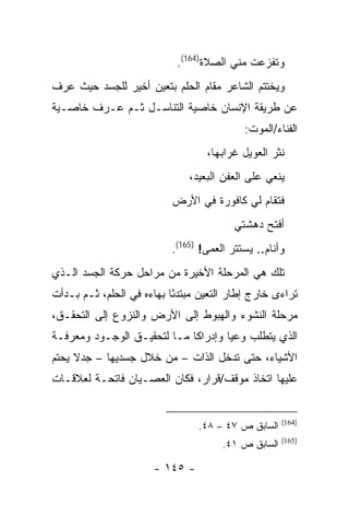 ‫ﻭﺘﻔﺯﻋﺕ ﻤﻨﻲ ﺍﻟﺼﻼﺓ)461(.‬
‫ﻭﻴﺨﺘﺘﻡ ﺍﻟﺸﺎﻋﺭ ﻤﻘﺎﻡ ﺍﻟﺤﻠﻡ ﺒﺘﻌﻴﻥ ﺃﺨﻴﺭ ﻟﻠﺠﺴﺩ ﺤﻴﺙ ﻋﺭﻑ‬
‫ﻋﻥ ﻁﺭﻴﻘﺔ ﺍﻹﻨﺴﺎﻥ ﺨﺎﺼﻴﺔ ﺍﻟﺘﻨﺎﺴـل ﺜـﻡ ﻋـﺭﻑ ﺨﺎﺼـﻴﺔ‬
                                            ‫ﺍﻟﻔﻨﺎﺀ/ﺍﻟﻤﻭﺕ:‬
                                   ‫ﻨﺜﺭ ﺍﻟﻌﻭﻴل ﻏﺭﺍﺒﻬﺎ،‬
                               ‫ﻴﻨﻌﻲ ﻋﻠﻰ ﺍﻟﻌﻔﻥ ﺍﻟﺒﻌﻴﺩ،‬
                           ‫ﻓﺘﻘﺎﻡ ﻟﻲ ﻜﺎﻓﻭﺭﺓ ﻓﻲ ﺍﻷﺭﺽ‬
                                         ‫ﺃﻓﺘﺢ ﺩﻫﺸﺘﻲ‬
                           ‫ﻭﺃﻨﺎﻡ.. ﻴﺴﺘﺘﺭ ﺍﻟﻌﻤﻰ! )561(.‬
‫ﺘﻠﻙ ﻫﻲ ﺍﻟﻤﺭﺤﻠﺔ ﺍﻷﺨﻴﺭﺓ ﻤﻥ ﻤﺭﺍﺤل ﺤﺭﻜﺔ ﺍﻟﺠﺴﺩ ﺍﻟـﺫﻱ‬
‫ﺘﺭﺍﺀﻯ ﺨﺎﺭﺝ ﺇﻁﺎﺭ ﺍﻟﺘﻌﻴﻥ ﻤﺒﺘﺩ ًﺎ ﺒﻬﺎﺀﻩ ﻓﻲ ﺍﻟﺤﻠﻡ، ﺜـﻡ ﺒـﺩﺃﺕ‬
                           ‫ﺌ‬
‫ﻤﺭﺤﻠﺔ ﺍﻟﻨﺸﻭﺀ ﻭﺍﻟﻬﺒﻭﻁ ﺇﻟﻰ ﺍﻷﺭﺽ ﻭﺍﻟﻨﺯﻭﻉ ﺇﻟﻰ ﺍﻟﺘﺤﻘـﻕ،‬
‫ﺍﻟﺫﻱ ﻴﺘﻁﻠﺏ ﻭﻋ ‪‬ﺎ ﻭﺇﺩﺭﺍ ﹰﺎ ﻤـﺎ ﻟﺘﺤﻘﻴـﻕ ﺍﻟﻭﺠـﻭﺩ ﻭﻤﻌﺭﻓـﺔ‬
                             ‫ﻜ‬        ‫ﻴ‬
‫ﺍﻷﺸﻴﺎﺀ، ﺤﺘﻰ ﺘﺩﺨل ﺍﻟﺫﺍﺕ – ﻤﻥ ﺨﻼل ﺠﺴﺩﻴﻬﺎ – ﺠﺩﻻ ﻴﺤﺘﻡ‬
‫ﻋﻠﻴﻬﺎ ﺍﺘﺨﺎﺫ ﻤﻭﻗﻑ/ﻗﺭﺍﺭ، ﻓﻜﺎﻥ ﺍﻟﻌﺼـﻴﺎﻥ ﻓﺎﺘﺤـﺔ ﻟﻌﻼﻗـﺎﺕ‬


                                                      ‫)461(‬
                                 ‫ﺍﻟﺴﺎﺒﻕ ﺹ ٧٤ – ٨٤.‬
                                                      ‫)561(‬
                                       ‫ﺍﻟﺴﺎﺒﻕ ﺹ ١٤.‬

                       ‫- ٥٤١ -‬
 