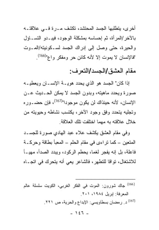 ‫ﺃﺨﺭﻯ، ﻴﺘﻁﻠﺒﻬﺎ ﺍﻟﺠﺴﺩ ﺍﻟﻤﺤﺘﺸﺩ، ﺘﻜﺸﻑ ﻤـﺭﺓ ﻓـﻲ ﻋﻼﻗﺘـﻪ‬
‫ﺒﺎﻵﺨﺭ/ﺍﻟﻤﺭﺃﺓ، ﺜﻡ ﺇﺤﺴﺎﺴﻪ ﺒﻤﺸﻜﻠﺔ ﺍﻟﻭﺠﻭﺩ، ﻓﻴﺒـﺩﻭ ﺍﻟﺘﺴـﺎﺅل‬
‫ﻭﺍﻟﺤﻴﺭﺓ، ﺤﺘﻰ ﻭﺼل ﺇﻟﻰ ﺇﺩﺭﺍﻙ ﺍﻟﺠﺴﺩ ﻟﺴـﻜﻭﻨﻴﺘﻪ/ﺍﻟﻤـﻭﺕ‬
      ‫"ﻓﺎﻹﻨﺴﺎﻥ ﻻ ﻴﻤﻭﺕ ﺇﻻ ﻷﻨﻪ ﻜﺎﺌﻥ ﺤﺭ ﻭﻤﻔﻜﺭ ﻭﺍﻉ")661(.‬

                       ‫ﻤﻘﺎﻡ ﺍﻟﻌﺸﻕ/ﺍﻟﺠﺴﺩ/ﺍﻟﺘﻌﺭﻑ:‬
‫ﺇﺫﺍ ﻜﺎﻥ" ﺍﻟﺠﺴﺩ ﻫﻭ ﺍﻟﺫﻱ ﻴﺤﺩﺩ ﻫﻭﻴـﺔ ﺍﻹﻨﺴـﺎﻥ ﻭﻴﻌﻁﻴـﻪ‬
‫ﺼﻭﺭﺓ ﻭﻴﺤﺩﺩ ﻤﺎﻫﻴﺘﻪ، ﻭﺒﺩﻭﻥ ﺍﻟﺠﺴﺩ ﻻ ﻴﻤﻜﻥ ﺍﻟﺤـﺩﻴﺙ ﻋـﻥ‬
‫ﺍﻹﻨﺴﺎﻥ، ﻷﻨﻪ ﺤﻴﻨﺫﺍﻙ ﻟﻥ ﻴﻜﻭﻥ ﻤﻭﺠﻭ ‪‬ﺍ")761(، ﻓﺈﻥ ﺤﻀـﻭﺭﻩ‬
                   ‫ﺩ‬
‫ﻭﺘﺠﻠﻴﻪ ﻴﺘﺤﺩﺩ ﻭﻓﻕ ﻭﺠﻭﺩ ﺍﻵﺨﺭ، ﻴﻜﺘﺴﺏ ﻨﺸﺎﻁﻪ ﻭﺤﻴﻭﻴﺘﻪ ﻤﻥ‬
                  ‫ﺨﻼل ﻋﻼﻗﺘﻪ ﺒﻪ ﻤﻬﻤﺎ ﺍﺨﺘﻠﻔﺕ ﺘﻠﻙ ﺍﻟﻌﻼﻗﺔ.‬
‫ﻭﻓﻲ ﻤﻘﺎﻡ ﺍﻟﻌﺸﻕ ﻴﻜﺸﻑ ﻋﻼﺀ ﻋﺒﺩ ﺍﻟﻬﺎﺩﻱ ﺼﻭﺭﺓ ﻟﻠﺠﺴـﺩ‬
‫ﺍﻟﻤﺘﻌﻴﻥ – ﻜﻤﺎ ﺘﺭﺍﺀﻯ ﻓﻲ ﻤﻘﺎﻡ ﺍﻟﺤﻠﻡ – ﺍﻟﻤﻌﺒﺄ ﺒﻁﺎﻗﺔ ﻭﺤﺭﻜـﺔ‬
‫ﻓﺎﻋﻠﺔ، ﺒل ﺇﻨﻪ ﻴﻔﺠﺭ ﻟﻐ ‪‬ﺎ، ﻴﺤﻁﻡ ﺍﻟﺭﻜﻭﺩ، ﻭﻴﺒﺩﺩ ﺍﻟﺼﺩﺃ، ﻤﻬﻴـﺄ‬
                                  ‫ﻤ‬
‫ﻟﻼﺸﺘﻐﺎل، ﺘﻭﺍ ﹰﺎ ﻟﻠﺘﻁﻬﺭ، ﻓﺎﻟﺸﺎﻋﺭ ﻴﻌﻲ ﺃﻨﻪ ﻴﺘﺤﺭﻙ ﻓﻲ ﺍﺘﺠـﺎﻩ‬
                                         ‫ﻗ‬


                                                      ‫) 661(‬
‫ﺠﺎﻙ ﺸﻭﺭﻭﻥ: ﺍﻟﻤﻭﺕ ﻓﻲ ﺍﻟﻔﻜﺭ ﺍﻟﻐﺭﺒﻲ، ﺍﻟﻜﻭﻴﺕ ﺴﻠﺴﻠﺔ ﻋﺎﻟﻡ‬
                             ‫ﺍﻟﻤﻌﺭﻓﺔ: ﺇﺒﺭﻴل ٤٨٩١، ١٠٢.‬
                                                      ‫)761(‬
          ‫ﺩ. ﺭﻤﻀﺎﻥ ﺒﺴﻁﺎﻭﻴﺴﻲ: ﺍﻹﺒﺩﺍﻉ ﻭﺍﻟﺤﺭﻴﺔ، ﺹ ١٢٢.‬

                       ‫- ٦٤١ -‬
 