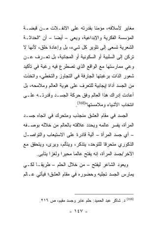 ‫ﻤﻐﺎﻴﺭ ﻷﺴﻼﻓﻪ، ﻤﺅﻤ ﹰﺎ ﺒﻘﺩﺭﺘﻪ ﻋﻠﻰ ﺍﻻﻨﻔـﻼﺕ ﻤـﻥ ﻗﺒﻀـﺔ‬
                              ‫ﻨ‬
‫ﺍﻟﻤﺅﺴﺴﺔ ﺍﻟﻔﻜﺭﻴﺔ ﻭﺍﻹﺒﺩﺍﻋﻴﺔ، ﻭﻴﻌﻲ – ﺃﻴ ‪‬ﺎ – ﺃﻥ "ﺍﻟﺤﺩﺍﺜـﺔ‬
                ‫ﻀ‬
‫ﺍﻟﺸﻌﺭﻴﺔ ﺘﺴﻌﻰ ﺇﻟﻰ ﺘﺜﻭﻴﺭ ﻜل ﺸﻲﺀ، ﺒل ﻭﺇﻋﺎﺩﺓ ﺨﻠﻕ، ﻷﻨﻬﺎ ﻻ‬
‫ﺘﺭﻜﻥ ﺇﻟﻰ ﺍﻟﺴﻠﺒﻴﺔ ﺃﻭ ﺍﻟﺴﻜﻭﻨﻴﺔ ﺃﻭ ﺍﻟﻤﺠﺎﻨﻴﺔ، ﺒل ﺘﻌـﺭﻑ ﻋـﻥ‬
‫ﻭﻋﻲ ﻤﻤﺎﺭﺴﺘﻬﺎ ﻤﻊ ﺍﻟﻭﺍﻗﻊ ﺍﻟﺫﻱ ﺘﺼﻁﺭﻉ ﻓﻴﻪ ﺭﻏﺒﺔ ﻓﻲ ﺘﺄﻜﻴﺩ‬
‫ﺸﻌﻭﺭ ﺍﻟﺫﺍﺕ ﺒﺭﻏﺒﺘﻬﺎ ﺍﻟﺠﺎﺭﻓﺔ ﻓﻲ ﺍﻟﺘﺠﺎﻭﺯ ﻭﺍﻟﺘﺨﻁﻲ، ﻭﺍﺘﺨﺫﺕ‬
‫ﻤﻥ ﺍﻟﺠﺴﺩ ﺃﺩﺍﺓ ﺇﻴﺠﺎﺒﻴﺔ ﻟﻠﺘﻌﺭﻑ ﻋﻠﻰ ﻫﻭﻴﺔ ﺍﻟﻌﺎﻟﻡ ﻭﻤﻼﻤﺤﻪ، ﺒل‬
‫ﺃﻋﺎﺩﺕ ﺇﺩﺭﺍﻙ ﻫﺫﺍ ﺍﻟﻌﺎﻟﻡ ﻭﻓﻕ ﺤﺭﻜﺔ ﺍﻟﺠﺴـﺩ ﻭﻗﺩﺭﺘـﻪ ﻋﻠـﻰ‬
                           ‫ﺍﻨﺘﺨﺎﺏ ﺍﻷﺸﻴﺎﺀ ﻭﻤﻼﻤﺴﺘﻬﺎ")861(.‬
‫ﺍﻟﺠﺴﺩ ﻓﻲ ﻤﻘﺎﻡ ﺍﻟﻌﺸﻕ ﻤﻨﺠﺫﺏ ﻭﻤﺘﺤﺭﻙ ﻓﻲ ﺍﺘﺠﺎﻩ ﺠﺴـﺩ‬
‫ﺍﻟﻤﺭﺃﺓ، ﻴﻔﺴﺭ ﻋﺎﻟﻤﻪ ﻭﻴﺤﺩﺩ ﻋﻼﻗﺘﻪ ﺒﺎﻟﻌﺎﻟﻡ ﻤﻥ ﺨﻼﻟﻪ ﺒﻭﺼـﻔﻪ‬
‫– ﺃﻱ ﺠﺴﺩ ﺍﻟﻤﺭﺃﺓ – ﺁﻟﻴﺔ ﻗﺎﺩﺭﺓ ﻋﻠﻰ ﺍﻻﺴﺘﻴﻌﺎﺏ ﻭﺍﻟﺘﻭﺍﺼـل‬
‫ﺍﻟﺫﻜﻭﺭﻱ ﻤﺘﺤﺭ ﹰﺎ ﻟﻠﺘﻭﺤﺩ، ﻴﺘﺫﻜﺭ، ﻭﻴﺘﺄﻟﻡ، ﻭﻴﺭﻯ، ﻭﻴﺘﺤﻘﻕ ﻤﻊ‬
                                        ‫ﻗ‬
      ‫ﺍﻵﺨﺭ/ﺠﺴﺩ ﺍﻟﻤﺭﺃﺓ، ﺇﻨﻪ ﻴﻔﺘﺢ ﻋﺎﻟ ‪‬ﺎ ﻤﺤﻴ ‪‬ﺍ ﻭﻟﻐ ‪‬ﺍ ﻴﺘﺂﺒﻰ.‬
              ‫ﺯ‬      ‫ﺭ‬      ‫ﻤ‬
‫ﻭﻴﻌﻭﺩ ﺍﻟﺸﺎﻋﺭ ﻟﻴﻔﺘﺢ – ﻤﻥ ﺨﻼل ﺍﻟﺤﻠﻡ – ﻁﺭﻴ ﹰـﺎ ﻟﻜـﻲ‬
       ‫ﻘ‬
‫ﻴﻤﺎﺭﺱ ﺍﻟﺠﺴﺩ ﺘﺠﻠﻴﻪ ﻭﺤﻀﻭﺭﻩ ﻓﻲ ﻤﻘﺎﻡ ﺍﻟﻌﺸﻕ؛ ﻓﻴﺄﺘﻲ ﻋـﺎﻟﻡ‬



                                                        ‫)861(‬
       ‫ﺩ. ﺸﺎﻜﺭ ﻋﺒﺩ ﺍﻟﺤﻤﻴﺩ: ﺤﻠﻡ ﻋﺎﺒﺭ ﻭﺠﺴﺩ ﻤﻘﻴﻡ، ﺹ ٦١٢.‬

                       ‫- ٧٤١ -‬
 