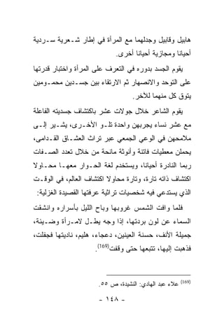 ‫ﻫﺎﺒﻴل ﻭﻗﺎﺒﻴل ﻭﺠﺩﻟﻬﻤﺎ ﻤﻊ ﺍﻟﻤﺭﺃﺓ ﻓﻲ ﺇﻁﺎﺭ ﺸـﻌﺭﻴﺔ ﺴـﺭﺩﻴﺔ‬
                            ‫ﺃﺤﻴﺎ ﹰﺎ ﻭﻤﺠﺎﺯﻴﺔ ﺃﺤﻴﺎ ﹰﺎ ﺃﺨﺭﻯ.‬
                                   ‫ﻨ‬               ‫ﻨ‬
‫ﻴﻘﻭﻡ ﺍﻟﺠﺴﺩ ﺒﺩﻭﺭﻩ ﻓﻲ ﺍﻟﺘﻌﺭﻑ ﻋﻠﻰ ﺍﻟﻤﺭﺃﺓ ﻭﺍﺨﺘﺒﺎﺭ ﻗﺩﺭﺘﻬﺎ‬
‫ﻋﻠﻰ ﺍﻟﺘﻭﺤﺩ ﻭﺍﻻﻨﺼﻬﺎﺭ ﺜﻡ ﺍﻻﺭﺘﻘﺎﺀ ﺒﻴﻥ ﺠﺴـﺩﻴﻥ ﻤﺤﻤـﻭﻤﻴﻥ‬
                                  ‫ﻴﺘﻭﻕ ﻜل ﻤﻨﻬﻤﺎ ﻟﻶﺨﺭ.‬
‫ﻴﻘﻭﻡ ﺍﻟﺸﺎﻋﺭ ﺨﻼل ﺠﻭﻻﺕ ﻋﺸﺭ ﺒﺎﻜﺘﺸﺎﻑ ﺠﺴﺩﻴﺘﻪ ﺍﻟﻔﺎﻋﻠﺔ‬
‫ﻤﻊ ﻋﺸﺭ ﻨﺴﺎﺀ ﻴﺠﺭﺒﻬﻥ ﻭﺍﺤﺩﺓ ﺘﻠـﻭ ﺍﻷﺨـﺭﻯ، ﻴﺸـﻴﺭ ﺇﻟـﻰ‬
‫ﻤﻼﻤﺤﻬﻥ ﻓﻲ ﺍﻟﻭﻋﻲ ﺍﻟﺠﻤﻌﻲ ﻋﺒﺭ ﺘﺭﺍﺙ ﺍﻟﻌﺸـﺎﻕ ﺍﻟﻘـﺩﺍﻤﻰ،‬
‫ﻴﺤﻤﻠﻥ ﻤﻌﻁﻴﺎﺕ ﻓﺎﺘﻨﺔ ﻭﺃﻨﻭﺜﺔ ﻤﺎﻨﺤﺔ ﻤﻥ ﺨﻼل ﺘﻌﺩﺩ ﺍﻟﺼـﻔﺎﺕ‬
‫ﺭﺒﻤﺎ ﺍﻟﻨﺎﺩﺭﺓ ﺃﺤﻴﺎ ﹰﺎ، ﻭﻴﺴﺘﺨﺩﻡ ﻟﻐﺔ ﺍﻟﺤـﻭﺍﺭ ﻤﻌﻬـﺎ ﻤﺤـﺎﻭﻻ‬
                                   ‫ﻨ‬
‫ﺍﻜﺘﺸﺎﻑ ﺫﺍﺘﻪ ﺘﺎﺭﺓ، ﻭﺘﺎﺭﺓ ﻤﺤﺎﻭﻻ ﺍﻜﺘﺸﺎﻑ ﺍﻟﻌﺎﻟﻡ، ﻓﻲ ﺍﻟﻭﻗـﺕ‬
 ‫ﺍﻟﺫﻱ ﻴﺴﺘﺩﻋﻲ ﻓﻴﻪ ﺸﺨﺼﻴﺎﺕ ﺘﺭﺍﺜﻴﺔ ﻋﺭﻓﺘﻬﺎ ﺍﻟﻘﺼﻴﺩﺓ ﺍﻟﻐﺯﻟﻴﺔ:‬
‫ﻓﻠﻤﺎ ﻭﺍﻓﺕ ﺍﻟﺸﻤﺱ ﻏﺭﻭﺒﻬﺎ ﻭﺒﺎﺡ ﺍﻟﻠﻴل ﺒﺄﺴﺭﺍﺭﻩ ﻭﺍﻨﺸﻘﺕ‬
‫ﺍﻟﺴﻤﺎﺀ ﻋﻥ ﻟﻭﻥ ﺒﺭﺩﺘﻬﺎ، ﺇﺫﺍ ﻭﺠﻪ ﻴﻁـل ﻻﻤـﺭﺃﺓ ﻭﻀـﻴﺌﺔ،‬
‫ﺠﻤﻴﻠﺔ ﺍﻷﻨﻑ، ﺤﺴﻨﺔ ﺍﻟﻌﻴﻨﻴﻥ، ﺩﻋﺠﺎﺀ، ﻫﻠﻴﻡ، ﻨﺎﺩﻴﺘﻬﺎ ﻓﺠﻔﻠﺕ،‬
                     ‫ﻓﺫﻫﺒﺕ ﺇﻟﻴﻬﺎ، ﺘﺘﺒﻌﻬﺎ ﺤﺘﻰ ﻭﻗﻔﺕ)961(.‬


                                                       ‫)961(‬
                      ‫ﻋﻼﺀ ﻋﺒﺩ ﺍﻟﻬﺎﺩﻱ: ﺍﻟﻨﺸﻴﺩﺓ، ﺹ ٥٥.‬

                      ‫- ٨٤١ -‬
 