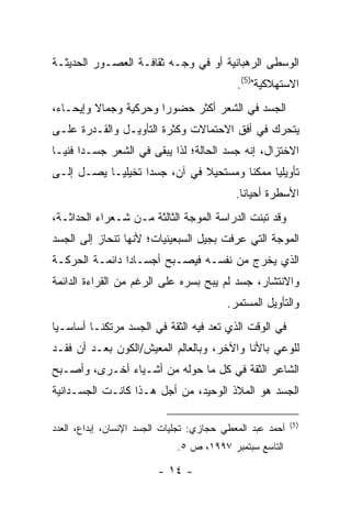 ‫ﺍﻟﻭﺴﻁﻰ ﺍﻟﺭﻫﺒﺎﻨﻴﺔ ﺃﻭ ﻓﻲ ﻭﺠـﻪ ﺜﻘﺎﻓـﺔ ﺍﻟﻌﺼـﻭﺭ ﺍﻟﺤﺩﻴﺜـﺔ‬
                                            ‫ﺍﻻﺴﺘﻬﻼﻜﻴﺔ")5(.‬
‫ﺍﻟﺠﺴﺩ ﻓﻲ ﺍﻟﺸﻌﺭ ﺃﻜﺜﺭ ﺤﻀﻭ ‪‬ﺍ ﻭﺤﺭﻜﻴﺔ ﻭﺠﻤﺎﻻ ﻭﺇﻴﺤـﺎ ‪،‬‬
 ‫ﺀ‬                      ‫ﺭ‬
‫ﻴﺘﺤﺭﻙ ﻓﻲ ﺃﻓﻕ ﺍﻻﺤﺘﻤﺎﻻﺕ ﻭﻜﺜﺭﺓ ﺍﻟﺘﺄﻭﻴـل ﻭﺍﻟﻘـﺩﺭﺓ ﻋﻠـﻰ‬
‫ﺍﻻﺨﺘﺯﺍل، ﺇﻨﻪ ﺠﺴﺩ ﺍﻟﺤﺎﻟﺔ؛ ﻟﺫﺍ ﻴﺒﻘﻰ ﻓﻲ ﺍﻟﺸﻌﺭ ﺠﺴـ ‪‬ﺍ ﻓﻨ ‪‬ـﺎ‬
  ‫ﺩ ﻴ‬
‫ﺘﺄﻭﻴﻠ ‪‬ﺎ ﻤﻤﻜ ﹰﺎ ﻭﻤﺴﺘﺤﻴﻼ ﻓﻲ ﺁﻥ، ﺠﺴ ‪‬ﺍ ﺘﺨﻴﻠ ‪‬ـﺎ ﻴﺼـل ﺇﻟـﻰ‬
            ‫ﻴ‬       ‫ﺩ‬                    ‫ﻨ‬      ‫ﻴ‬
                                            ‫ﺍﻷﺴﻁﺭﺓ ﺃﺤﻴﺎ ﹰﺎ.‬
                                              ‫ﻨ‬
‫ﻭﻗﺩ ﺘﺒﻨﺕ ﺍﻟﺩﺭﺍﺴﺔ ﺍﻟﻤﻭﺠﺔ ﺍﻟﺜﺎﻟﺜﺔ ﻤـﻥ ﺸـﻌﺭﺍﺀ ﺍﻟﺤﺩﺍﺜـﺔ،‬
‫ﺍﻟﻤﻭﺠﺔ ﺍﻟﺘﻲ ﻋﺭﻓﺕ ﺒﺠﻴل ﺍﻟﺴﺒﻌﻴﻨﻴﺎﺕ؛ ﻷﻨﻬﺎ ﺘﻨﺤﺎﺯ ﺇﻟﻰ ﺍﻟﺠﺴﺩ‬
‫ﺍﻟﺫﻱ ﻴﺨﺭﺝ ﻤﻥ ﻨﻔﺴـﻪ ﻓﻴﺼـﺒﺢ ﺃﺠﺴـﺎ ‪‬ﺍ ﺩﺍﺌﻤـﺔ ﺍﻟﺤﺭﻜـﺔ‬
                ‫ﺩ‬
‫ﻭﺍﻻﻨﺘﺸﺎﺭ، ﺠﺴﺩ ﻟﻡ ﻴﺒﺢ ﺒﺴﺭﻩ ﻋﻠﻰ ﺍﻟﺭﻏﻡ ﻤﻥ ﺍﻟﻘﺭﺍﺀﺓ ﺍﻟﺩﺍﺌﻤﺔ‬
                                          ‫ﻭﺍﻟﺘﺄﻭﻴل ﺍﻟﻤﺴﺘﻤﺭ.‬
‫ﻓﻲ ﺍﻟﻭﻗﺕ ﺍﻟﺫﻱ ﺘﻌﺩ ﻓﻴﻪ ﺍﻟﺜﻘﺔ ﻓﻲ ﺍﻟﺠﺴﺩ ﻤﺭﺘﻜ ﹰـﺎ ﺃﺴﺎﺴـ ‪‬ﺎ‬
 ‫ﻴ‬         ‫ﻨ‬
‫ﻟﻠﻭﻋﻲ ﺒﺎﻷﻨﺎ ﻭﺍﻵﺨﺭ، ﻭﺒﺎﻟﻌﺎﻟﻡ ﺍﻟﻤﻌﻴﺵ/ﺍﻟﻜﻭﻥ ﺒﻌـﺩ ﺃﻥ ﻓﻘـﺩ‬
‫ﺍﻟﺸﺎﻋﺭ ﺍﻟﺜﻘﺔ ﻓﻲ ﻜل ﻤﺎ ﺤﻭﻟﻪ ﻤﻥ ﺃﺸـﻴﺎﺀ ﺃﺨـﺭﻯ، ﻭﺃﺼـﺒﺢ‬
‫ﺍﻟﺠﺴﺩ ﻫﻭ ﺍﻟﻤﻼﺫ ﺍﻟﻭﺤﻴﺩ، ﻤﻥ ﺃﺠل ﻫـﺫﺍ ﻜﺎﻨـﺕ ﺍﻟﺠﺴـﺩﺍﻨﻴﺔ‬

                                                           ‫) 5(‬
‫ﺃﺤﻤﺩ ﻋﺒﺩ ﺍﻟﻤﻌﻁﻲ ﺤﺠﺎﺯﻱ: ﺘﺠﻠﻴﺎﺕ ﺍﻟﺠﺴﺩ ﺍﻹﻨﺴﺎﻥ، ﺇﺒﺩﺍﻉ، ﺍﻟﻌﺩﺩ‬
                              ‫ﺍﻟﺘﺎﺴﻊ ﺴﺒﺘﻤﺒﺭ ٧٩٩١، ﺹ ٥.‬

                         ‫- ٤١ -‬
 