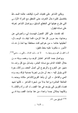 ‫ﻭﻴﺘﻜﺊ ﺍﻟﺸﺎﻋﺭ ﻋﻠﻰ ﺘﻘﻨﻴﺎﺕ ﺍﻟﺴﺭﺩ ﻟﻴﻜﺸﻑ ﻋﺎﻟﻤﻪ ﺍﻟﻤﺤـﺎﻁ‬
  ‫ﺒﺘﻔﺎﺼﻴل ﻜﺜﻴﺭﺓ ﺤﺎل ﺍﻟﺘﻌﺭﻑ ﺤﺘﻰ ﺍﻟﺘﺤﻘﻕ ﻤﻊ ﺍﻟﻤﺭﺃﺓ ﺍﻷﻭﻟـﻰ‬
  ‫ﺍﻟﺘﻲ ﻁﺭﺡ ﻫﻴﺌﺘﻬﺎ ﻓﻲ ﺍﻟﻤﻘﻁﻊ ﺍﻟﺴﺎﺒﻕ، ﻭﻴﻭﺍﺼل ﺍﻟﺸﺎﻋﺭ ﺘﻌﺭﻓﻪ‬
                                          ‫ﻋﻠﻰ ﻨﺴﺎﺌﻪ ﻓﻴﻘﻭل:‬
  ‫ﻟﻘﺩ ﺘﻘﺩﻤﺕ ﻋﻠﻰ ﺃﻜﺜﺭ ﺍﻟﻔﺤﻭل ﻓﻬﻤﺴﺕ ﻟﻲ، ﻭﺃﺨﺒﺭﺘﻨﻲ ﻋﻥ‬
  ‫ﻭﺤﺩﺘﻬﺎ، ﺒﻌﺩ ﻤﺭﻭﺭ ﻜل ﻫﺫﺍ ﺍﻟﺯﻤﻥ، ﻓﻠﻤﺎ ﺘﻴﻘﻨـﺕ ﺍﻟﻭﺼـﺎل،‬
  ‫ﺃﻋﻁﻴﺘﻬﺎ ﺨﺎﺘ ‪‬ﺎ – ﻤﻥ ﺨﻭﺍﺘﻴﻡ ﻜﻨﺕ ﻤﺤﺘﻔ ﹰﺎ ﺒﻬﺎ ﻟﻤﺜـل ﻫـﺫﻩ‬
                  ‫ﻅ‬                       ‫ﻤ‬
                            ‫ﺍﻷﻤﻭﺭ – ﻤﻜﺘﻭ ‪‬ﺎ ﻋﻠﻴﻪ ﺒﺨﻁ ﺩﻗﻴﻕ:‬
                                            ‫ﺒ‬
‫ﻻ ﻋـ ـﺫﺏ ﺍﷲ ﻗـ ـﺎﺘﻠﻲ ﺒـ ـﺩﻤﻲ)071(.‬
         ‫ـ‬        ‫ـ‬         ‫ـ‬        ‫ﺃﻨ ـﺎ ﻗﺘﻴ ـل ﺍﻟﻬ ـﻭﻯ ﻭﻤﻴﺘ ـﻪ‬
                                      ‫ـ‬        ‫ـ‬      ‫ـ ـ‬

  ‫ﻭﻴﻭﺍﺼل ﺠﺴﺩ ﺍﻟﺸﺎﻋﺭ ﺍﺨﺘﺒﺎﺭ ﺍﻟﻭﺠـﻭﺩ ﻭﺨﺼـﻭﺒﺘﻪ ﻤـﻥ‬
  ‫ﺨﻼل ﺍﻟﺘﻘﺎﺌﻪ ﺍﻟﺩﺍﺌﻡ ﻤﻊ ﻨﺴﺎﺌﻪ ﺍﻟﻌﺸﺭ، ﻴﺘﺴﺎﺀل ﻤﻊ ﻜل ﻭﺍﺤـﺩﺓ‬
  ‫ﻤﻨﻬﻥ ﻋﻥ ﺍﻟﺨﺭﻭﺝ ﻭﺍﻟﺭﺠﻭﻉ ﺇﻟﻰ ﺃﺼل ﺍﻟﺤﻀـﻭﺭ/ﺍﻟﺸـﺠﺭﺓ‬
  ‫ﺍﻟﺫﻱ ﻴﺘﻭﻕ ﺇﻟﻴﻪ – ﺒﻌﺩ ﺃﻥ ﻤﺎﺭﺱ ﺘﺠﺭﺒﺔ ﺠﺴﺩﻴﺔ ﺘﺅﻜﺩ ﻭﺠـﻭﺩﻩ‬
  ‫ﺍﻟﺤﻲ ﻭﺍﻟﻔﺎﻋل – ﺇﻟﻰ ﺃﻥ ﻴﺄﺨﺫ ﺍﻟﻘﺭﻴﻥ/ﺍﻟﺸﺎﻋﺭ ﻤﻜﺎﻨﻪ ﻭﻴﻤﻨﺤـﻪ‬
  ‫ﺍﻟﻌﺎﺸﻘﺔ ﺍﻟﻌﺎﺸﺭﺓ ﻴﺭﺍﻋﺔ ﺒﺩﻻ ﻤﻥ ﺸﺠﺭﺓ ﺍﻟﺸﺎﻋﺭ – ﻜﺄﻨﻬﺎ ﺘﻤﻬﺩ‬
  ‫ﻓﻀﺎﺀ ﻟﻠﻘﺭﻴﻥ ﻜﻲ ﻴﺘﻭﺤﺩ ﻓﻲ ﻫﺫﺍ ﺍﻟﻔﻀـﺎﺀ ﺍﻟﻤـﺭﺃﺓ ﻭﺍﻟﻜﺘﺎﺒـﺔ‬
  ‫ﻭﻜﺄﻨﻬﻤﺎ ﻴﻤﺜﻼﻥ ﺠﺴ ‪‬ﺍ ﻭﺍﺤ ‪‬ﺍ، ﻤﻥ ﻫﻨﺎ ﺠﺎﺀﺕ ﺍﻟﻘﺼـﻴﺩﺓ ﻓـﻲ‬
                             ‫ﺩ‬      ‫ﺩ‬

                                                         ‫)071(‬
                                         ‫ﺍﻟﺴﺎﺒﻕ ﺹ ٦٥.‬

                          ‫- ٩٤١ -‬
 