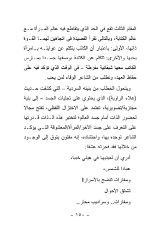 ‫ﺍﻟﻤﻘﺎﻡ ﺍﻟﺜﺎﻟﺙ ﺘﻘﻊ ﻓﻲ ﺍﻟﺤﺩ ﺍﻟﺫﻱ ﻴﺘﻘﺎﻁﻊ ﻓﻴﻪ ﻋﺎﻟﻡ ﺍﻟﻤـﺭﺃﺓ ﻤـﻊ‬
‫ﻋﺎﻟﻡ ﺍﻟﻜﺘﺎﺒﺔ، ﻭﺒﺎﻟﺘﺎﻟﻲ ﺘﻘﺭﺃ ﺍﻟﻘﺼﻴﺩﺓ ﻓﻲ ﺍﺘﺠﺎﻫﻴﻥ ﻟﻬﻤـﺎ ﺍﻟﻘـﻭﺓ‬
‫ﺫﺍﺘﻬﺎ، ﺍﻷﻭﻟﻰ: ﺒﺎﻋﺘﺒﺎﺭ ﺃﻥ ﺍﻟﻜﺎﺘﺏ ﻴﺘﻜﻠﻡ ﻋﻥ ﻏﻭﺍﻴﺘـﻪ ﺒـﺎﻤﺭﺃﺓ‬
‫ﻴﺤﺒﻬﺎ ﻭﺍﻷﺨﺭﻯ: ﺘﺘﻜﻠﻡ ﻋﻥ ﺍﻟﻜﺘﺎﺒﺔ ﺒﻭﺼﻔﻬﺎ ﺠﺴـ ‪‬ﺍ ﻴﻤـﺎﺭﺱ‬
        ‫ﺩ‬
‫ﺍﻟﻜﺎﺘﺏ ﻤﻌﻬﺎ ﺸﺒﻘﺎﻨﻴﺔ ﻤﻔﺭﻁﺔ – ﻓﻲ ﺍﻟﻭﻗﺕ ﺍﻟﺫﻱ ﺘﺅﻜﺩ ﻓﻴﻪ ﻋﻠﻰ‬
           ‫ﺤﻔﺎﻅ ﺍﻟﻌﻬﺩ، ﻭﺘﻁﻠﺏ ﻤﻥ ﺍﻟﺸﺎﻋﺭ ﺍﻟﻭﻓﺎﺀ ﻟﻤﻥ ﻴﺤﺏ.‬
‫ﻭﻴﺘﺤﻭل ﺍﻟﺨﻁﺎﺏ ﻤﻥ ﺒﻨﻴﺘﻪ ﺍﻟﺴﺭﺩﻴﺔ – ﺍﻟﺘﻲ ﻜﺸﻔﺕ ﺤـﺩﻴﺙ‬
‫)ﻋﻼﺀ ﺍﻟﺭﺍﻭﻴﺔ(، ﺍﻟﺫﻱ ﻴﺤﺘﻭﻱ ﻋﻠﻰ ﺘﺠﻠﻴﺎﺕ ﺍﻟﺠﺴﺩ – ﺇﻟﻰ ﺒﻨﻴﺔ‬
‫ﻤﺠﺎﺯﻴﺔ/ﺘﺼﻭﻴﺭﻴﺔ، ﺘﻌﺘﻤﺩ ﻋﻠﻰ ﺍﻻﺨﺘﺯﺍل ﺍﻟﻠﻔﻅﻲ، ﺘﻔﺘﺢ ﻤﺠﺎﻻ‬
‫ﻟﺤﻀﻭﺭ ﺍﻟﺫﺍﺕ ﺃﻤﺎﻡ ﺠﺴﺩ ﺍﻟﻌﺎﻟﻡ؛ ﻟﺘﺨﺘﺒﺭ ﻫﺫﻩ ﺍﻟـﺫﺍﺕ ﻗـﺩﺭﺘﻬﺎ‬
‫ﻋﻠﻰ ﺍﻟﺘﻌﺭﻑ ﻋﻠﻰ ﺠﺴﺩ ﺍﻵﺨﺭ/ﺍﻟﻤﺭﺃﺓ/ﺍﻟﻤﻌﺸﻭﻗﺔ ﺍﻟﺘـﻲ ﻴﺅﻜـﺩ‬
‫ﺍﻟﺸﺎﻋﺭ ﺘﻭﺤﺩﻩ ﺒﻬﺎ، ﻭﺍﺤﺘﺸﺎﺩﻩ، ﺇﻨﻪ ﻤﻔﺘﻭﻥ ﻴﺘﻭﻕ ﺇﻟﻰ ﺍﻟﻭﺠـﻭﺩ‬
                                ‫ﻤﻥ ﺨﻼﻟﻬﺎ ﻓﻘﺩ ﻓﺠﺭﺘﻪ ﻋﺸ ﹰﺎ:‬
                                  ‫ﻘ‬
                        ‫ﺃﺩﺭﻱ ﺃﻥ ﻟﻌﻴﻨﻴﻬﺎ ﻓﻲ ﻋﻴﻨﻲ ﺨﺒ ‪‬ﺎ،‬
                          ‫ﺒ‬
                                         ‫ﻋﺒﺎ ‪‬ﺍ ﻟﻠﺸﻤﺱ،‬
                                                 ‫ﺩ‬
                              ‫ﻭﻤﻐﺎﺭﺍﺕ ﺘﻨﻀﺢ ﺒﺎﻷﺴﺭﺍﺭ!‬
                                          ‫ﺘﺸﺘﻕ ﺍﻷﺤﻭﺍل‬
                           ‫ﻭﻤﻐﺎﺭﺍﺕ.. ﻭﺴﺭﺍﺩﻴﺏ ﻤﺤﺎﺭ..‬

                        ‫- ٠٥١ -‬
 