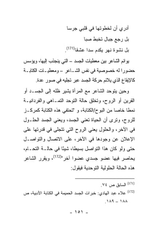 ‫ﺃﺩﺭﻱ ﺃﻥ ﻟﺨﻁﻭﺘﻬﺎ ﻓﻲ ﻗﻠﺒﻲ ﺠﺭ ‪‬ﺎ‬
                        ‫ﺴ‬
                                 ‫ﺒل ﺭﺠﻊ ﺠﺒﺎل ﺘﺨﺒﻁ ﺼﺒﺎ‬
                      ‫ﺒل ﻨﺸﻭﺓ ﻨﻬﺭ ﻴﻜﺩﻡ ﺴﺩﺍ ﻋﺸ ﹰﺎ)171(.‬
                             ‫ﻘ‬     ‫‪‬‬
‫ﻴﻭﺍﺌﻡ ﺍﻟﺸﺎﻋﺭ ﺒﻴﻥ ﻤﻌﻁﻴﺎﺕ ﺍﻟﺠﺴﺩ – ﺍﻟﺘﻲ ﻴﻨﺠﺫﺏ ﺇﻟﻴﻬﺎ، ﻭﻴﺅﺴﺱ‬
‫ﺤﻀﻭﺭﺍ ﻟﻪ ﺨﺼﻭﺼﻴﺔ ﻓﻲ ﻨﻔﺱ ﺍﻟﺸـﺎﻋﺭ – ﻭﻤﻌﻁﻴـﺎﺕ ﺍﻟﻜﺘﺎﺒـﺔ‬
                                             ‫ﹰ‬
      ‫ﻜﺎﻹﻴﻘﺎﻉ ﺍﻟﺫﻱ ﻴﻼﺌﻡ ﺤﺭﻜﺔ ﺍﻟﺠﺴﺩ ﻋﺒﺭ ﺘﺠﻠﻴﻪ ﻓﻲ ﺼﻭﺭ ﻋﺩﺓ.‬
‫ﻭﺤﻴﻥ ﻴﺘﻭﺤﺩ ﺍﻟﺸﺎﻋﺭ ﻤﻊ ﺍﻟﻤﺭﺃﺓ ﻴﺸﻴﺭ ﻅﻠﻪ ﺇﻟﻰ ﺍﻟﺠﺴـﺩ ﺃﻭ‬
‫ﺍﻟﻘﺭﻴﻥ ﺃﻭ ﺍﻟﺭﻭﺡ، ﻭﺘﺨﻠﻕ ﺤﺎﻟﺔ ﺍﻟﺘﻭﺤﺩ ﺍﻟﺘﻤـﺎﻫﻲ ﻭﺍﻟﻔﺭﺩﺍﻨﻴـﺔ‬
‫ﻨﻤ ﹰﺎ ﺨﺎ ‪‬ﺎ ﻤﻥ ﺍﻟﺒﻭﺡ/ﺍﻟﻜﺘﺎﺒﺔ، ﻭ "ﺘﺤﺘﻔﻲ ﻫﺫﻩ ﺍﻟﻜﺘﺎﺒﺔ ﻜﻤﺭﻜـﺯ‬
                                               ‫ﻁ ﺼ‬
‫ﻟﻠﺭﻭﺡ، ﻭﺘﺭﻯ ﺃﻥ ﺍﻟﺤﻴﺎﺓ ﺘﻌﻨﻲ ﺍﻟﺠﺴﺩ، ﻭﻴﻌﻨﻲ ﺍﻟﺠﺴﺩ ﺍﻟﺤﻠـﻭل‬
‫ﻓﻲ ﺍﻵﺨﺭ، ﻭﺍﻟﺤﻠﻭل ﻴﻌﻨﻲ ﺍﻟﺭﻭﺡ ﺍﻟﺘﻲ ﺘﺘﺠﻠﻰ ﻓﻲ ﻗﺩﺭﺘﻬﺎ ﻋﻠﻰ‬
‫ﺍﻹﻋﻼﻥ ﻋﻥ ﻭﺠﻭﺩﻫﺎ ﻓﻲ ﺍﻵﺨﺭ، ﻋﻠﻰ ﺍﻻﺘﺼﺎل ﻭﺍﻟﺘﻭﺍﺼـل‬
‫ﺤﺘﻰ ﻭﻟﻭ ﻜﺎﻥ ﻫﺫﺍ ﺍﻟﺘﻭﺍﺼل ﺒﺴﻴ ﹰﺎ، ﺸﻴ ًﺎ ﻓﻲ ﺤﺎﻟـﺔ ﺍﻟﺘﺤـﺎﻡ،‬
                   ‫ﺌ‬      ‫ﻁ‬
‫ﻴﺤﺎﺼﺭ ﻓﻴﻬﺎ ﻋﻀﻭ ﺠﺴﺩﻱ ﻋﻀ ‪‬ﺍ ﺁﺨﺭ")271(، ﻭﻴﻘﺭﺭ ﺍﻟﺸﺎﻋﺭ‬
                         ‫ﻭ‬
                         ‫ﻫﺫﻩ ﺍﻟﺤﺎﻟﺔ ﺍﻟﺤﻠﻭﻟﻴﺔ ﺍﻟﺘﻭﺤﺩﻴﺔ ﻓﻴﻘﻭل:‬

                                                           ‫)171(‬
                                          ‫ﺍﻟﺴﺎﺒﻕ ﺹ ٤٧.‬
                                                           ‫)271(‬
‫ﻋﻼﺀ ﻋﺒﺩ ﺍﻟﻬﺎﺩﻱ: ﺨﺒﺭﺍﺕ ﺍﻟﺠﺴﺩ ﺍﻟﺤﻤﻴﻤﺔ ﻓﻲ ﺍﻟﻜﺘﺎﺒﺔ ﺍﻷﺩﺒﻴﺔ، ﺹ‬
                                            ‫٨٨١ – ٩٨١.‬

                         ‫- ١٥١ -‬
 