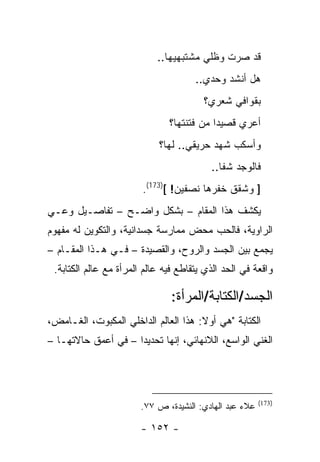 ‫ﻗﺩ ﺼﺭﺕ ﻭﻅﻠﻲ ﻤﺸﺘﺒﻬﻴﻬﺎ..‬
                                      ‫ﻫل ﺃﻨﺸﺩ ﻭﺤﺩﻱ..‬
                                        ‫ﺒﻘﻭﺍﻓﻲ ﺸﻌﺭﻱ؟‬
                               ‫ﺃﻋﺭﻱ ﻗﺼﻴ ‪‬ﺍ ﻤﻥ ﻓﺘﻨﺘﻬﺎ؟‬
                                           ‫ﺩ‬
                            ‫ﻭﺃﺴﻜﺏ ﺸﻬﺩ ﺤﺭﻴﻘﻲ.. ﻟﻬﺎ؟‬
                                          ‫ﻓﺎﻟﻭﺠﺩ ﺸﻔﺎ..‬
                        ‫] ﻭﺸﻘﻕ ﺨﻔﺭﻫﺎ ﻨﺼﻔﻴﻥ! [)371(.‬
‫ﻴﻜﺸﻑ ﻫﺫﺍ ﺍﻟﻤﻘﺎﻡ – ﺒﺸﻜل ﻭﺍﻀـﺢ – ﺘﻔﺎﺼـﻴل ﻭﻋـﻲ‬
‫ﺍﻟﺭﺍﻭﻴﺔ، ﻓﺎﻟﺤﺏ ﻤﺤﺽ ﻤﻤﺎﺭﺴﺔ ﺠﺴﺩﺍﻨﻴﺔ، ﻭﺍﻟﺘﻜﻭﻴﻥ ﻟﻪ ﻤﻔﻬﻭﻡ‬
‫ﻴﺠﻤﻊ ﺒﻴﻥ ﺍﻟﺠﺴﺩ ﻭﺍﻟﺭﻭﺡ، ﻭﺍﻟﻘﺼﻴﺩﺓ – ﻓـﻲ ﻫـﺫﺍ ﺍﻟﻤﻘـﺎﻡ –‬
 ‫ﻭﺍﻗﻌﺔ ﻓﻲ ﺍﻟﺤﺩ ﺍﻟﺫﻱ ﻴﺘﻘﺎﻁﻊ ﻓﻴﻪ ﻋﺎﻟﻡ ﺍﻟﻤﺭﺃﺓ ﻤﻊ ﻋﺎﻟﻡ ﺍﻟﻜﺘﺎﺒﺔ.‬

                                ‫ﺍﻟﺠﺴﺩ/ﺍﻟﻜﺘﺎﺒﺔ/ﺍﻟﻤﺭﺃﺓ:‬
‫ﺍﻟﻜﺘﺎﺒﺔ "ﻫﻲ ﺃﻭﻻ: ﻫﺫﺍ ﺍﻟﻌﺎﻟﻡ ﺍﻟﺩﺍﺨﻠﻲ ﺍﻟﻤﻜﺒﻭﺕ، ﺍﻟﻐـﺎﻤﺽ،‬
‫ﺍﻟﻐﻨﻲ ﺍﻟﻭﺍﺴﻊ، ﺍﻟﻼﻨﻬﺎﺌﻲ، ﺇﻨﻬﺎ ﺘﺤﺩﻴ ‪‬ﺍ – ﻓﻲ ﺃﻋﻤﻕ ﺤﺎﻻﺘﻬـﺎ –‬
                     ‫ﺩ‬




                                                         ‫)371(‬
                        ‫ﻋﻼﺀ ﻋﺒﺩ ﺍﻟﻬﺎﺩﻱ: ﺍﻟﻨﺸﻴﺩﺓ، ﺹ ٧٧.‬

                        ‫- ٢٥١ -‬
 
