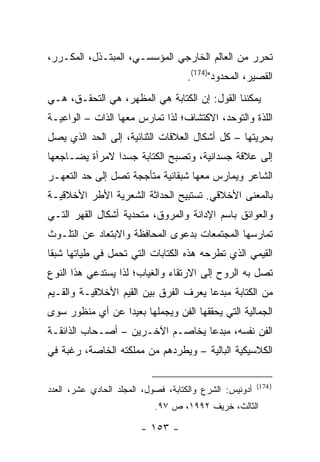 ‫ﺘﺤﺭﺭ ﻤﻥ ﺍﻟﻌﺎﻟﻡ ﺍﻟﺨﺎﺭﺠﻲ ﺍﻟﻤﺅﺴﺴـﻲ، ﺍﻟﻤﺒﺘـﺫل، ﺍﻟﻤﻜـﺭﺭ،‬
                                    ‫ﺍﻟﻘﺼﻴﺭ، ﺍﻟﻤﺤﺩﻭﺩ")471(.‬
‫ﻴﻤﻜﻨﻨﺎ ﺍﻟﻘﻭل: ﺇﻥ ﺍﻟﻜﺘﺎﺒﺔ ﻫﻲ ﺍﻟﻤﻅﻬﺭ، ﻫﻲ ﺍﻟﺘﺤﻘـﻕ، ﻫـﻲ‬
‫ﺍﻟﻠﺫﺓ ﻭﺍﻟﺘﻭﺤﺩ، ﺍﻻﻜﺘﺸﺎﻑ؛ ﻟﺫﺍ ﺘﻤﺎﺭﺱ ﻤﻌﻬﺎ ﺍﻟﺫﺍﺕ – ﺍﻟﻭﺍﻋﻴـﺔ‬
‫ﺒﺤﺭﻴﺘﻬﺎ – ﻜل ﺃﺸﻜﺎل ﺍﻟﻌﻼﻗﺎﺕ ﺍﻟﺜﻨﺎﺌﻴﺔ، ﺇﻟﻰ ﺍﻟﺤﺩ ﺍﻟﺫﻱ ﻴﺼل‬
‫ﺇﻟﻰ ﻋﻼﻗﺔ ﺠﺴﺩﺍﻨﻴﺔ، ﻭﺘﺼﺒﺢ ﺍﻟﻜﺘﺎﺒﺔ ﺠﺴ ‪‬ﺍ ﻻﻤﺭﺃﺓ ﻴﻀـﺎﺠﻌﻬﺎ‬
                ‫ﺩ‬
‫ﺍﻟﺸﺎﻋﺭ ﻭﻴﻤﺎﺭﺱ ﻤﻌﻬﺎ ﺸﺒﻘﺎﻨﻴﺔ ﻤﺘﺄﺠﺠﺔ ﺘﺼل ﺇﻟﻰ ﺤﺩ ﺍﻟﺘﻌﻬـﺭ‬
‫ﺒﺎﻟﻤﻌﻨﻰ ﺍﻷﺨﻼﻗﻲ. ﺘﺴﺘﺒﻴﺢ ﺍﻟﺤﺩﺍﺜﺔ ﺍﻟﺸﻌﺭﻴﺔ ﺍﻷﻁﺭ ﺍﻷﺨﻼﻗﻴـﺔ‬
‫ﻭﺍﻟﻌﻭﺍﺌﻕ ﺒﺎﺴﻡ ﺍﻹﺩﺍﻨﺔ ﻭﺍﻟﻤﺭﻭﻕ، ﻤﺘﺤﺩﻴﺔ ﺃﺸﻜﺎل ﺍﻟﻘﻬﺭ ﺍﻟﺘـﻲ‬
‫ﺘﻤﺎﺭﺴﻬﺎ ﺍﻟﻤﺠﺘﻤﻌﺎﺕ ﺒﺩﻋﻭﻯ ﺍﻟﻤﺤﺎﻓﻅﺔ ﻭﺍﻻﺒﺘﻌﺎﺩ ﻋﻥ ﺍﻟﺘﻠـﻭﺙ‬
‫ﺍﻟﻘﻴﻤﻲ ﺍﻟﺫﻱ ﺘﻁﺭﺤﻪ ﻫﺫﻩ ﺍﻟﻜﺘﺎﺒﺎﺕ ﺍﻟﺘﻲ ﺘﺤﻤل ﻓﻲ ﻁﻴﺎﺘﻬﺎ ﺸﺒ ﹰﺎ‬
 ‫ﻘ‬
‫ﺘﺼل ﺒﻪ ﺍﻟﺭﻭﺡ ﺇﻟﻰ ﺍﻻﺭﺘﻘﺎﺀ ﻭﺍﻟﻐﻴﺎﺏ؛ ﻟﺫﺍ ﻴﺴﺘﺩﻋﻲ ﻫﺫﺍ ﺍﻟﻨﻭﻉ‬
‫ﻤﻥ ﺍﻟﻜﺘﺎﺒﺔ ﻤﺒﺩ ‪‬ﺎ ﻴﻌﺭﻑ ﺍﻟﻔﺭﻕ ﺒﻴﻥ ﺍﻟﻘﻴﻡ ﺍﻷﺨﻼﻗﻴـﺔ ﻭﺍﻟﻘـﻴﻡ‬
                                       ‫ﻋ‬
‫ﺍﻟﺠﻤﺎﻟﻴﺔ ﺍﻟﺘﻲ ﻴﺤﻘﻘﻬﺎ ﺍﻟﻔﻥ ﻭﻴﺠﻤﻠﻬﺎ ﺒﻌﻴ ‪‬ﺍ ﻋﻥ ﺃﻱ ﻤﻨﻅﻭﺭ ﺴﻭﻯ‬
                 ‫ﺩ‬
‫ﺍﻟﻔﻥ ﻨﻔﺴﻪ، ﻤﺒﺩ ‪‬ﺎ ﻴﺨﺎﺼـﻡ ﺍﻵﺨـﺭﻴﻥ – ﺃﺼـﺤﺎﺏ ﺍﻟﺫﺍﺌﻘـﺔ‬
                                  ‫ﻋ‬
‫ﺍﻟﻜﻼﺴﻴﻜﻴﺔ ﺍﻟﺒﺎﻟﻴﺔ – ﻭﻴﻁﺭﺩﻫﻡ ﻤﻥ ﻤﻤﻠﻜﺘﻪ ﺍﻟﺨﺎﺼﺔ، ﺭﻏﺒﺔ ﻓﻲ‬

                                                         ‫) 471(‬
‫ﺃﺩﻭﻨﻴﺱ: ﺍﻟﺸﺭﻉ ﻭﺍﻟﻜﺘﺎﺒﺔ، ﻓﺼﻭل، ﺍﻟﻤﺠﻠﺩ ﺍﻟﺤﺎﺩﻱ ﻋﺸﺭ، ﺍﻟﻌﺩﺩ‬
                            ‫ﺍﻟﺜﺎﻟﺙ، ﺨﺭﻴﻑ ٢٩٩١، ﺹ ٧٩.‬

                        ‫- ٣٥١ -‬
 