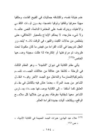 ‫ﻋﺩﻡ ﺨﻴﺎﻨﺔ ﻨﻔﺴﻪ، ﻭﺍﻜﺘﺸﺎﻓﻪ ﺠﻤﺎﻟﻴﺎﺕ ﻓﻲ ﺍﻟﻘﺒﻴﺢ ﺍﻟﻔﺎﺴﺩ، ﻭﻤﺘﻠﻘ ‪‬ﺎ‬
 ‫ﻴ‬
‫ﻤﻬﻴ ًﺎ ﻤﻌﺭﻓ ‪‬ﺎ ﻭﺜﻘﺎﻓ ‪‬ﺎ ﻭﺫﻭﻗ ‪‬ﺎ ﻨﺎﻀ ‪‬ﺎ، ﻴﺨـﻭﻥ ﺜﺒـﺎﺕ ﺍﻟﺘﻠﻘـﻲ‬
                      ‫ﺠ‬      ‫ﻴ‬       ‫ﻴ‬        ‫ﻴ‬       ‫ﺌ‬
‫ﻭﺍﻻﻋﺘﻴﺎﺩ، ﻭﻴﺩﺭﻙ ﻨﻔﺴﻪ ﻋﻠﻰ ﺍﻟﻤﻐﺎﻤﺭﺓ ﺍﻟﺩﺍﺌﻤﺔ، ﺍﻟﻨﺹ ﻋﺎﻟﻤـﻪ‬
‫ﻭﻻ ﺸﻲﺀ ﺨﺎﺭﺠﻪ، ﻻ ﻴﺤﺎﻜﻡ ﺍﻹﺒﺩﺍﻉ ﺒﺎﻟﻤﻌﻴﺎﺭ ﺍﻷﺨﻼﻗﻲ، ﺤﺘﻰ‬
‫ﻴﺘﺨﻠﺹ ﻤﻥ ﺤﺎﻻﺕ ﺍﻟﻜﺒﺕ ﻭﺍﻟﻘﻬﺭ، ﻓﻲ ﺍﻟﻭﻗﺕ ﺫﺍﺘـﻪ "ﻴﺘﺤـﺭﺭ‬
‫ﺍﻟﻌﻘل ﺘﺩﺭﻴﺠ ‪‬ﺎ ﻓﻲ ﺃﺜﻨﺎﺀ ﺍﻟﻘﺭﺍﺀﺓ ﻤﻥ ﻓﻴﺽ ﻤﺎ ﻜﺎﻥ ﻤﻜﺒﻭ ﹰﺎ ﺘﺤﺕ‬
     ‫ﺘ‬                                      ‫ﻴ‬
‫ﻅﺭﻭﻑ ﺘﻡ ﻤﺭﺍﻭﻏﺘﻬﺎ ﺃﻭ ﺇﻨﻜﺎﺭﻫﺎ؛ ﻟﺫﺍ ﻅﻠﺕ ﺴﺠﻴﻨﺔ ﻭﻀـﻌﻬﺎ‬
                                               ‫ﺍﻟﺨﺎﺹ")571(.‬
‫ﻴﺄﺘﻲ ﻤﻘﺎﻡ ﺍﻟﻜﺘﺎﺒﺔ ﻓﻲ ﺩﻴﻭﺍﻥ "ﺍﻟﻨﺸﻴﺩﺓ" – ﻭﻫﻭ ﺍﻟﻤﻘﺎﻡ ﺍﻟﺜﺎﻟﺙ‬
‫ﻓﻲ ﺍﻟﺭﺤﻠﺔ – ﻜﺎﺸ ﹰﺎ ﻋﻥ ﻋﻼﻗﺔ ﻤﻥ ﻋﻼﻗﺎﺕ ﺍﻟﺠﺴـﺩ، ﺘﺘﺴـﻡ‬
                                ‫ﻔ‬
‫ﺒﺎﻟﺤﺭﻜﻴﺔ/ﺍﻟﻤﻤﺎﺭﺴﺔ ﻭﺍﻟﺘﺩﺍﺨل ﻤﻊ ﺍﻟﺠﺴﺩ ﺍﻵﺨﺭ ﻭﻓﻴـﻪ ﺍﻨﺘﻘـل‬
‫ﺍﻟﺸﺎﻋﺭ ﻤﻥ ﺠﺴﺩ ﺍﻟﻤﺭﺃﺓ – ﺒﻌﺩﻤﺎ ﻋﺎﺵ ﻓﻴﻪ ﺒﺎﻟﻜﺎﻤل ﻓﻲ ﻤﻘـﺎﻡ‬
‫ﺍﻟﻌﺸﻕ ﻜﻤﺎ ﺃﺴﻠﻔﻨﺎ – ﺇﻟﻰ ﺍﻟﻜﺘﺎﺒﺔ ﺒﻭﺼـﻔﻬﺎ ﺠﺴـ ‪‬ﺍ، ﻴﻤـﺎﺭﺱ‬
         ‫ﺩ‬
‫ﺍﻟﺸﺎﻋﺭ ﻤﻌﻬﺎ ﺸﺒﻘﺎﻨﻴﺔ ﻤﻔﺭﻁﺔ، ﻴﻌﺭﻱ ﻤﻥ ﺨﻼﻟﻬﺎ ﻜل ﻤﻼﻤـﺢ‬
                   ‫ﺍﻟﻭﺍﻗﻊ، ﻭﻴﻜﺸﻑ ﺁﻟﻴﺎﺕ ﺠﺩﻴﺩﺓ ﻟﻘﺭﺍﺀﺓ ﺍﻟﻌﺎﻟﻡ.‬



                                                           ‫)571(‬
‫ﻋﻼﺀ ﻋﺒﺩ ﺍﻟﻬﺎﺩﻱ: ﺨﺒﺭﺍﺕ ﺍﻟﺠﺴﺩ ﺍﻟﺤﻤﻴﻤﺔ ﻓﻲ ﺍﻟﻜﺘﺎﺒﺔ ﺍﻷﺩﺒﻴﺔ، =‬
                                              ‫= ﺹ١٩١.‬

                         ‫- ٤٥١ -‬
 