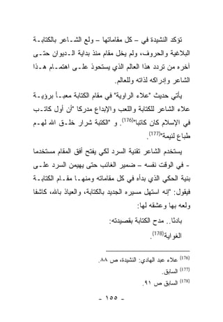 ‫ﺘﺅﻜﺩ ﺍﻟﻨﺸﻴﺩﺓ ﻓﻲ – ﻜل ﻤﻘﺎﻤﺎﺘﻬﺎ – ﻭﻟﻊ ﺍﻟﺸـﺎﻋﺭ ﺒﺎﻟﻜﺘﺎﺒـﺔ‬
‫ﺍﻟﺒﻼﻏﻴﺔ ﻭﺍﻟﺤﺭﻭﻑ، ﻭﻟﻡ ﻴﺨل ﻤﻘﺎﻡ ﻤﻨﺫ ﺒﺩﺍﻴﺔ ﺍﻟـﺩﻴﻭﺍﻥ ﺤﺘـﻰ‬
‫ﺁﺨﺭﻩ ﻤﻥ ﺘﺭﺩﺩ ﻫﺫﺍ ﺍﻟﻌﺎﻟﻡ ﺍﻟﺫﻱ ﻴﺴﺘﺤﻭﺫ ﻋﻠـﻰ ﺍﻫﺘﻤـﺎﻡ ﻫـﺫﺍ‬
                               ‫ﺍﻟﺸﺎﻋﺭ ﻭﺇﺩﺭﺍﻜﻪ ﻟﺫﺍﺘﻪ ﻭﻟﻠﻌﺎﻟﻡ.‬
‫ﻴﺄﺘﻲ ﺤﺩﻴﺙ "ﻋﻼﺀ ﺍﻟﺭﺍﻭﻴﺔ" ﻓﻲ ﻤﻘﺎﻡ ﺍﻟﻜﺘﺎﺒﺔ ﻤﻌﺒـﺄ ﺒﺭﺅﻴـﺔ‬
‫ﻋﻼﺀ ﺍﻟﺸﺎﻋﺭ ﻟﻠﻜﺘﺎﺒﺔ ﻭﺍﻟﻠﻌﺏ ﻭﺍﻹﺒﺩﺍﻉ ﻤﺩﺭ ﹰﺎ "ﺃﻥ ﺃﻭل ﻜﺎﺘـﺏ‬
               ‫ﻜ‬
‫ﻓﻲ ﺍﻹﺴﻼﻡ ﻜﺎﻥ ﻜﺎﺘ ‪‬ﺎ")671(. ﻭ "ﺍﻟﻜﺘﺒﺔ ﺸﺭﺍﺭ ﺨﻠـﻕ ﺍﷲ ﻟﻬـﻡ‬
                                    ‫ﺒ‬
                                           ‫ﻁﺒﺎﻉ ﻟﺌﻴﻤﺔ")771(.‬
‫ﻴﺴﺘﺨﺩﻡ ﺍﻟﺸﺎﻋﺭ ﺘﻘﻨﻴﺔ ﺍﻟﺴﺭﺩ ﻟﻜﻲ ﻴﻔﺘﺢ ﺃﻓﻕ ﺍﻟﻤﻘﺎﻡ ﻤﺴﺘﺨﺩ ‪‬ﺎ‬
 ‫ﻤ‬
‫- ﻓﻲ ﺍﻟﻭﻗﺕ ﻨﻔﺴﻪ – ﻀﻤﻴﺭ ﺍﻟﻐﺎﺌﺏ ﺤﺘﻰ ﻴﻬﻴﻤﻥ ﺍﻟﺴﺭﺩ ﻋﻠـﻰ‬
‫ﺒﻨﻴﺔ ﺍﻟﺤﻜﻲ ﺍﻟﺫﻱ ﺒﺩﺃﻩ ﻓﻲ ﻜل ﻤﻘﺎﻤﺎﺘﻪ ﻭﻤﻨﻬـﺎ ﻤﻘـﺎﻡ ﺍﻟﻜﺘﺎﺒـﺔ‬
‫ﻓﻴﻘﻭل: "ﺇﻨﻪ ﺍﺴﺘﻬل ﻤﺴﻴﺭﻩ ﺍﻟﺠﺩﻴﺩ ﺒﺎﻟﻜﺘﺎﺒﺔ، ﻭﺍﻟﻌﻴﺎﺫ ﺒﺎﷲ، ﻜﺎﺸ ﹰﺎ‬
 ‫ﻔ‬
                                        ‫ﻭﻟﻌﻪ ﺒﻬﺎ ﻭﻋﺸﻘﻪ ﻟﻬﺎ:‬
                             ‫ﺒﺎﺩ ًﺎ.. ﻤﺩﺡ ﺍﻟﻜﺘﺎﺒﺔ ﺒﻘﺼﻴﺩﺘﻪ:‬
                                                     ‫ﺌ‬
                                             ‫ﺍﻟﻐﻭﺍﻴﺔ)871(.‬

                                                           ‫)671(‬
                        ‫ﻋﻼﺀ ﻋﺒﺩ ﺍﻟﻬﺎﺩﻱ: ﺍﻟﻨﺸﻴﺩﺓ، ﺹ ٨٨.‬
                                                           ‫)771(‬
                                                 ‫ﺍﻟﺴﺎﺒﻕ.‬
                                                           ‫)871(‬
                                          ‫ﺍﻟﺴﺎﺒﻕ ﺹ ١٩.‬

                        ‫- ٥٥١ -‬
 