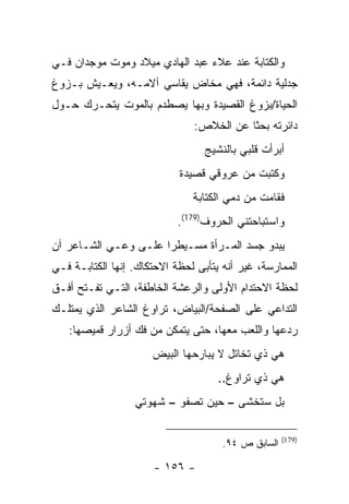 ‫ﻭﺍﻟﻜﺘﺎﺒﺔ ﻋﻨﺩ ﻋﻼﺀ ﻋﺒﺩ ﺍﻟﻬﺎﺩﻱ ﻤﻴﻼﺩ ﻭﻤﻭﺕ ﻤﻭﺠﺩﺍﻥ ﻓـﻲ‬
‫ﺠﺩﻟﻴﺔ ﺩﺍﺌﻤﺔ، ﻓﻬﻲ ﻤﺨﺎﺽ ﻴﻘﺎﺴﻲ ﺁﻻﻤـﻪ، ﻭﻴﻌـﻴﺵ ﺒـﺯﻭﻍ‬
‫ﺍﻟﺤﻴﺎﺓ/ﺒﺯﻭﻍ ﺍﻟﻘﺼﻴﺩﺓ ﻭﺒﻬﺎ ﻴﺼﻁﺩﻡ ﺒﺎﻟﻤﻭﺕ ﻴﺘﺤـﺭﻙ ﺤـﻭل‬
                               ‫ﺩﺍﺌﺭﺘﻪ ﺒﺤ ﹰﺎ ﻋﻥ ﺍﻟﺨﻼﺹ:‬
                                          ‫ﺜ‬
                                  ‫ﺃﺒﺭﺃﺕ ﻗﻠﺒﻲ ﺒﺎﻟﻨﺸﻴﺞ‬
                            ‫ﻭﻜﺘﺒﺕ ﻤﻥ ﻋﺭﻭﻗﻲ ﻗﺼﻴﺩﺓ‬
                               ‫ﻓﻘﺎﻤﺕ ﻤﻥ ﺩﻤﻲ ﺍﻟﻜﺘﺎﺒﺔ‬
                            ‫ﻭﺍﺴﺘﺒﺎﺤﺘﻨﻲ ﺍﻟﺤﺭﻭﻑ)971(.‬
‫ﻴﺒﺩﻭ ﺠﺴﺩ ﺍﻟﻤـﺭﺃﺓ ﻤﺴـﻴﻁ ‪‬ﺍ ﻋﻠـﻰ ﻭﻋـﻲ ﺍﻟﺸـﺎﻋﺭ ﺁﻥ‬
                      ‫ﺭ‬
‫ﺍﻟﻤﻤﺎﺭﺴﺔ، ﻏﻴﺭ ﺃﻨﻪ ﻴﺘﺄﺒﻰ ﻟﺤﻅﺔ ﺍﻻﺤﺘﻜﺎﻙ. ﺇﻨﻬﺎ ﺍﻟﻜﺘﺎﺒـﺔ ﻓـﻲ‬
‫ﻟﺤﻅﺔ ﺍﻻﺤﺘﺩﺍﻡ ﺍﻷﻭﻟﻰ ﻭﺍﻟﺭﻋﺸﺔ ﺍﻟﺨﺎﻁﻔﺔ، ﺍﻟﺘـﻲ ﺘﻔـﺘﺢ ﺃﻓـﻕ‬
‫ﺍﻟﺘﺩﺍﻋﻲ ﻋﻠﻰ ﺍﻟﺼﻔﺤﺔ/ﺍﻟﺒﻴﺎﺽ، ﺘﺭﺍﻭﻍ ﺍﻟﺸﺎﻋﺭ ﺍﻟﺫﻱ ﻴﻤﺘﻠـﻙ‬
   ‫ﺭﺩﻋﻬﺎ ﻭﺍﻟﻠﻌﺏ ﻤﻌﻬﺎ، ﺤﺘﻰ ﻴﺘﻤﻜﻥ ﻤﻥ ﻓﻙ ﺃﺯﺭﺍﺭ ﻗﻤﻴﺼﻬﺎ:‬
                      ‫ﻫﻲ ﺫﻱ ﺘﺨﺎﺘل ﻻ ﻴﺒﺎﺭﺤﻬﺎ ﺍﻟﺒﻴﺽ‬
                                     ‫ﻫﻲ ﺫﻱ ﺘﺭﺍﻭﻍ..‬
                  ‫ﺒل ﺴﺘﺨﺸﻰ – ﺤﻴﻥ ﺘﺼﻔﻭ – ﺸﻬﻭﺘﻲ‬

                                                     ‫)971(‬
                                      ‫ﺍﻟﺴﺎﺒﻕ ﺹ ٤٩.‬

                      ‫- ٦٥١ -‬
 