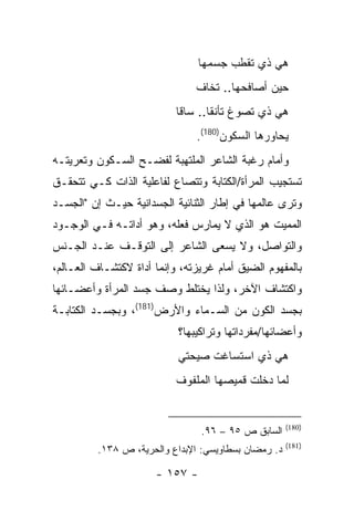 ‫ﻫﻲ ﺫﻱ ﺘﻘﻁﺏ ﺠﺴﻤﻬﺎ‬
                               ‫ﺤﻴﻥ ﺃﺼﺎﻓﺤﻬﺎ.. ﺘﺨﺎﻑ‬
                           ‫ﻫﻲ ﺫﻱ ﺘﺼﻭﻍ ﺘﺄﻨ ﹰﺎ.. ﺴﺎ ﹰﺎ‬
                            ‫ﻗ‬       ‫ﻘ‬
                               ‫ﻴﺤﺎﻭﺭﻫﺎ ﺍﻟﺴﻜﻭﻥ)081(.‬
‫ﻭﺃﻤﺎﻡ ﺭﻏﺒﺔ ﺍﻟﺸﺎﻋﺭ ﺍﻟﻤﻠﺘﻬﺒﺔ ﻟﻔﻀـﺢ ﺍﻟﺴـﻜﻭﻥ ﻭﺘﻌﺭﻴﺘـﻪ‬
‫ﺘﺴﺘﺠﻴﺏ ﺍﻟﻤﺭﺃﺓ/ﺍﻟﻜﺘﺎﺒﺔ ﻭﺘﺘﺼﺎﻉ ﻟﻔﺎﻋﻠﻴﺔ ﺍﻟﺫﺍﺕ ﻜـﻲ ﺘﺘﺤﻘـﻕ‬
‫ﻭﺘﺭﻯ ﻋﺎﻟﻤﻬﺎ ﻓﻲ ﺇﻁﺎﺭ ﺍﻟﺜﻨﺎﺌﻴﺔ ﺍﻟﺠﺴﺩﺍﻨﻴﺔ ﺤﻴـﺙ ﺇﻥ "ﺍﻟﺠﺴـﺩ‬
‫ﺍﻟﻤﻤﻴﺕ ﻫﻭ ﺍﻟﺫﻱ ﻻ ﻴﻤﺎﺭﺱ ﻓﻌﻠﻪ، ﻭﻫﻭ ﺃﺩﺍﺘـﻪ ﻓـﻲ ﺍﻟﻭﺠـﻭﺩ‬
‫ﻭﺍﻟﺘﻭﺍﺼل، ﻭﻻ ﻴﺴﻌﻰ ﺍﻟﺸﺎﻋﺭ ﺇﻟﻰ ﺍﻟﺘﻭﻗـﻑ ﻋﻨـﺩ ﺍﻟﺠـﻨﺱ‬
‫ﺒﺎﻟﻤﻔﻬﻭﻡ ﺍﻟﻀﻴﻕ ﺃﻤﺎﻡ ﻏﺭﻴﺯﺘﻪ، ﻭﺇﻨﻤﺎ ﺃﺩﺍﺓ ﻻﻜﺘﺸـﺎﻑ ﺍﻟﻌـﺎﻟﻡ،‬
‫ﻭﺍﻜﺘﺸﺎﻑ ﺍﻵﺨﺭ، ﻭﻟﺫﺍ ﻴﺨﺘﻠﻁ ﻭﺼﻑ ﺠﺴﺩ ﺍﻟﻤﺭﺃﺓ ﻭﺃﻋﻀـﺎﺌﻬﺎ‬
‫ﺒﺠﺴﺩ ﺍﻟﻜﻭﻥ ﻤﻥ ﺍﻟﺴـﻤﺎﺀ ﻭﺍﻷﺭﺽ)181(، ﻭﺒﺠﺴـﺩ ﺍﻟﻜﺘﺎﺒـﺔ‬
                           ‫ﻭﺃﻋﻀﺎﺌﻬﺎ/ﻤﻔﺭﺩﺍﺘﻬﺎ ﻭﺘﺭﺍﻜﻴﺒﻬﺎ؟‬
                           ‫ﻫﻲ ﺫﻱ ﺍﺴﺘﺴﺎﻏﺕ ﺼﻴﺤﺘﻲ‬
                           ‫ﻟﻤﺎ ﺩﺨﻠﺕ ﻗﻤﻴﺼﻬﺎ ﺍﻟﻤﻠﻔﻭﻑ‬


                                                     ‫)081(‬
                                ‫ﺍﻟﺴﺎﺒﻕ ﺹ ٥٩ – ٦٩.‬
                                                     ‫)181(‬
         ‫ﺩ. ﺭﻤﻀﺎﻥ ﺒﺴﻁﺎﻭﻴﺴﻲ: ﺍﻹﺒﺩﺍﻉ ﻭﺍﻟﺤﺭﻴﺔ، ﺹ ٨٣١.‬

                      ‫- ٧٥١ -‬
 