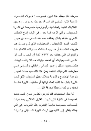 ‫ﻤﻔﺭﻁﺔ ﻋﻨﺩ ﻤﻌﻅﻡ ﻫﺫﺍ ﺍﻟﺠﻴل ﺨﺼﻭ ‪‬ـﺎ ﻫـﺅﻻﺀ ﺍﻟﺸـﻌﺭﺍﺀ‬
                 ‫ﺼ‬
‫ﺍﻷﺭﺒﻌﺔ ﺍﻟﺫﻴﻥ ﺸﻤﻠﺘﻬﻡ ﺍﻟﺩﺭﺍﺴـﺔ، ﺤﻴـﺙ ﺘﻌـﺭﺽ ﻭﻋـﻴﻬﻡ‬
‫ﻻﻨﻘﻼﺒﺎﺕ ﺜﻘﺎﻓﻴﺔ ﻭﺍﺠﺘﻤﺎﻋﻴﺔ ﻭﺃﻴﺩﻴﻭﻟﻭﺠﻴﺔ ﺨﺼﻭ ‪‬ﺎ ﻓﻲ ﻓﺘـﺭﺓ‬
          ‫ﺼ‬
‫ﺍﻟﺴﺒﻌﻴﻨﻴﺎﺕ. ﻭﺍﻟﺘﻲ ﺃﺜﺭﺕ ﻓﻴﻤﺎ ﺒﻌﺩ – ﻓﻲ ﺁﻟﻴﺎﺕ ﺇﻨﺘﺎﺝ ﺍﻟﺨﻁﺎﺏ‬
‫ﺍﻟﺸﻌﺭﻱ ﻋﻨﺩﻫﻡ ﺒﺸﻜل ﻴﺨﺘﻠﻑ ﻋﻨﻪ ﻋﻨﺩ ﺸـﻌﺭﺍﺀ ﻤـﻥ ﺠﻴـل‬
‫ﺍﻟﺸﺒﺎﺏ ﺃﻗﺼﺩ ﺍﻟﺜﻤﺎﻨﻴﻨﻴﺎﺕ ﻭﺍﻟﺘﺴﻌﻴﻨﻴﺎﺕ، ﺍﻟﺫﻱ ﻟـﻡ ﻴﺴـﺘﻭﻋﺏ‬
‫ﻅﺭﻭﻑ ﺍﻟﻨﻜﺴـﺔ ﺃﻭ ﺤـﺭﺏ ﺍﻟـﺜﻼﺙ ﺴـﻨﻭﺍﺕ، ﺍﻻﻨﻘﻼﺒـﺎﺕ‬
‫ﻭﺍﻟﺘﻭﺘﺭﺍﺕ ﺍﻟﺘﻲ ﺤﺩﺜﺕ ﺒﻌﺩ ٣٧٩١. ﻜﻤﺎ ﺃﻥ ﺍﻟﺠﻴـل ﺍﻟﺴـﺎﺒﻕ‬
‫ـﺘﻴﻨﻴﺎﺕ،‬
       ‫ـﻴﻨﻴﺎﺕ ـﺜﻼ ﻭﺍﻟﺴـ‬
               ‫ﻤـ‬     ‫ـﻰ ـﺒﻌﻴﻨﻴﺎﺕ ﺃﻱ ﺍﻟﺨﻤﺴـ‬
                                       ‫ﻋﻠـ ﺍﻟﺴـ‬
‫ﻓﺎﻟﺨﻤﺴﻴﻨﻴﻭﻥ ﺘﺸﻜل ﻭﻋﻴﻬﻡ ﺍﻟﺠﻤﺎﻟﻲ ﻭﺍﻟﺜﻘﺎﻓﻲ ﻭﺍﻟﺴﻴﺎﺴﻲ ﻓـﻲ‬
‫ﻤﻌﺎﺭﻀﺔ ﺍﻟﺸﺭﻋﻴﺎﺕ ﺍﻟﻘﺎﺌﻤﺔ ﻭﻤﻥ ﻫﻨﺎ ﺍﻜﺘﺴـﺏ ﻫـﺫﺍ ﺍﻟﺠﻴـل‬
‫ﺸﺭﻋﻴﺔ ﺍﻻﺤﺘﺠﺎﺝ ﻭﺍﻟﺜﻭﺭﻴﺔ ﺒﺨﻼﻑ ﺠﻴل ﺍﻟﺴﺘﻴﻨﻴﺎﺕ ﺍﻟﺫﻱ ﻜﺎﻨﺕ‬
‫ﺍﻟﺜﻭﺭﺓ ﺒﺸﻜل ﻤﺎ ﺘﻅﻠﻪ ﺘﺤﺕ ﻟﻭﺍﺌﻬﺎ ﺃﻭ ﻤﻅﻠﺘﻬﺎ، ﺍﻟﺜﻭﺭﺓ ﻜﺎﻨـﺕ‬
                    ‫ﺘﺤﻤﻴﻪ ﻭﺤﺭﻜﺘﻪ ﻤﺭﺘﺒﻁﺔ ﺒﺤﺭﻜﺔ ﺍﻟﺜﻭﺭﺓ.‬
‫ﺃﻤﺎ ﺠﻴل ﺍﻟﺴﺒﻌﻴﻨﻴﺎﺕ ﻓﻘﺩ ﺘﻌﺭﺽ ﻟﻜﺜﻴـﺭ ﻤـﻥ ﺍﻟﺼـﺩﻤﺎﺕ‬
‫ﺨﺼﻭ ‪‬ﺎ ﻓﻲ ﺍﻟﻔﺘﺭﺓ ﺍﻟﺘﻲ ﺸﻬﺩﺕ ﺍﻟﻐﻠﻴﺎﻥ ﺍﻟﻁﻼﺒﻲ ﻭﻤﻅﺎﻫﺭﺍﺕ‬
                                             ‫ﺼ‬
‫ﺍﻟﺠﺎﻤﻌﺎﺕ، ﺨﺼﻭ ‪‬ﺎ ﺠﺎﻤﻌﺔ ﺍﻟﻘﺎﻫﺭﺓ، ﻫﺫﻩ ﺍﻟﻅﺭﻭﻑ ﻫﻲ ﺍﻟﺘﻲ‬
                                   ‫ﺼ‬
‫ﺠﻌﻠﺘﻪ ﻴﻨﻅﺭ ﺇﻟﻰ ﺍﻟﻨﻘﻴﻀﻴﻥ: ﺘﺭﺍﺙ ﺍﻟﺜﻭﺭﺓ ﺍﻟﺴـﺘﻴﻨﻲ ﻭﺘـﺭﺍﺙ‬


                       ‫- ٥١ -‬
 