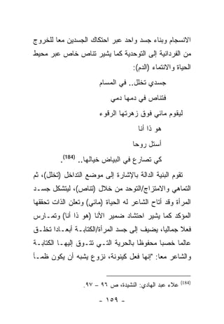 ‫ﺍﻻﻨﺴﺠﺎﻡ ﻭﺒﻨﺎﺀ ﺠﺴﺩ ﻭﺍﺤﺩ ﻋﺒﺭ ﺍﺤﺘﻜﺎﻙ ﺍﻟﺠﺴﺩﻴﻥ ﻤ ‪‬ﺎ ﻟﻠﺨﺭﻭﺝ‬
        ‫ﻌ‬
‫ﻤﻥ ﺍﻟﻔﺭﺩﺍﻨﻴﺔ ﺇﻟﻰ ﺍﻟﺘﻭﺤﺩﻴﺔ ﻜﻤﺎ ﻴﺸﻴﺭ ﺘﻨﺎﺹ ﺨﺎﺹ ﻋﺒﺭ ﻤﺤﻴﻁ‬
                                    ‫ﺍﻟﺤﻴﺎﺓ ﻭﺍﻻﻨﺘﻤﺎﺀ )ﺍﻟﺩﻡ(:‬
                        ‫ﺠﺴﺩﻱ ﺘﺨﻠل.. ﻓﻲ ﺍﻟﻤﺴﺎﻡ‬
                            ‫ﻓﺘﻨﺎﺹ ﻓﻲ ﺩﻤﻬﺎ ﺩﻤﻲ‬
                        ‫ﻟﻴﻘﻭﻡ ﻤﺎﺌﻲ ﻓﻭﻕ ﺯﻫﺭﺘﻬﺎ ﺍﻟﺭﻗﻭﺀ‬
                                      ‫ﻫﻭ ﺫﺍ ﺃﻨﺎ‬
                                    ‫ﺃﺴﺘل ﺭﻭ ‪‬ﺎ‬
                                     ‫ﺤ‬
          ‫ﻜﻲ ﺘﺼﺎﺭﻉ ﻓﻲ ﺍﻟﺒﻴﺎﺽ ﺨﻴﺎﻟﻬﺎ.. )481(.‬
‫ﺘﻘﻭﻡ ﺍﻟﺒﻨﻴﺔ ﺍﻟﺩﺍﻟﺔ ﺒﺎﻹﺸﺎﺭﺓ ﺇﻟﻰ ﻤﻭﻀﻊ ﺍﻟﺘﺩﺍﺨل )ﺘﺨﻠل(، ﺜﻡ‬
‫ﺍﻟﺘﻤﺎﻫﻲ ﻭﺍﻻﻤﺘﺯﺍﺝ/ﺍﻟﺘﻭﺤﺩ ﻤﻥ ﺨﻼل )ﺘﻨﺎﺹ(، ﻟﻴﺘﺸﻜل ﺠﺴـﺩ‬
‫ﺍﻟﻤﺭﺃﺓ ﻭﻗﺩ ﺃﺘﺎﺡ ﺍﻟﺸﺎﻋﺭ ﻟﻪ ﺍﻟﺤﻴﺎﺓ )ﻤﺎﺌﻲ( ﻭﺘﻌﻠﻥ ﺍﻟﺫﺍﺕ ﺘﺤﻘﻘﻬﺎ‬
‫ﺍﻟﻤﺅﻜﺩ ﻜﻤﺎ ﻴﺸﻴﺭ ﺍﺤﺘﺸﺎﺩ ﻀﻤﻴﺭ ﺍﻷﻨﺎ )ﻫﻭ ﺫﺍ ﺃﻨﺎ( ﻭﺘﻤـﺎﺭﺱ‬
‫ﻓﻌﻼ ﺠﻤﺎﻟ ‪‬ﺎ، ﻴﻀﻴﻑ ﺇﻟﻰ ﺠﺴﺩ ﺍﻟﻤﺭﺃﺓ/ﺍﻟﻜﺘﺎﺒـﺔ ﺃﺒﻌـﺎ ‪‬ﺍ ﺘﺨﻠـﻕ‬
       ‫ﺩ‬                                      ‫ﻴ‬
‫ﻋﺎﻟ ‪‬ﺎ ﺨﺼ ‪‬ﺎ ﻤﺤﻔﻭ ﹰﺎ ﺒﺎﻟﺤﺭﻴﺔ ﺍﻟﺘـﻲ ﺘﺘـﻭﻕ ﺇﻟﻴﻬـﺎ ﺍﻟﻜﺘﺎﺒـﺔ‬
                                     ‫ﻅ‬       ‫ﺒ‬     ‫ﻤ‬
‫ﻭﺍﻟﺸﺎﻋﺭ ﻤ ‪‬ﺎ: "ﺇﻨﻬﺎ ﻓﻌل ﻜﻴﻨﻭﻨﺔ، ﻨﺯﻭﻉ ﻴﺸﺒﻪ ﺃﻥ ﻴﻜﻭﻥ ﻅﻤـﺄ‬
                                           ‫ﻌ‬


                                                        ‫)481(‬
                  ‫ﻋﻼﺀ ﻋﺒﺩ ﺍﻟﻬﺎﺩﻱ: ﺍﻟﻨﺸﻴﺩﺓ، ﺹ ٦٩ – ٧٩.‬

                        ‫- ٩٥١ -‬
 