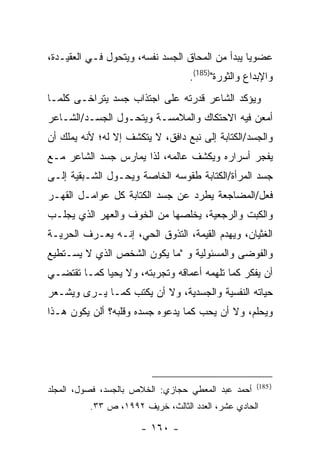 ‫ﻋﻀﻭ ‪‬ﺎ ﻴﺒﺩﺃ ﻤﻥ ﺍﻟﻤﺤﺎﻕ ﺍﻟﺠﺴﺩ ﻨﻔﺴﻪ، ﻭﻴﺘﺤﻭل ﻓـﻲ ﺍﻟﻌﻘﻴـﺩﺓ،‬
                                                 ‫ﻴ‬
                                  ‫ﻭﺍﻹﺒﺩﺍﻉ ﻭﺍﻟﺜﻭﺭﺓ")581(.‬
‫ﻭﻴﺅﻜﺩ ﺍﻟﺸﺎﻋﺭ ﻗﺩﺭﺘﻪ ﻋﻠﻰ ﺍﺠﺘﺫﺍﺏ ﺠﺴﺩ ﻴﺘﺭﺍﺨـﻰ ﻜﻠﻤـﺎ‬
‫ﺃﻤﻌﻥ ﻓﻴﻪ ﺍﻻﺤﺘﻜﺎﻙ ﻭﺍﻟﻤﻼﻤﺴـﺔ ﻭﻴﺘﺤـﻭل ﺍﻟﺠﺴـﺩ/ﺍﻟﺸـﺎﻋﺭ‬
‫ﻭﺍﻟﺠﺴﺩ/ﺍﻟﻜﺘﺎﺒﺔ ﺇﻟﻰ ﻨﺒﻊ ﺩﺍﻓﻕ، ﻻ ﻴﺘﻜﺸﻑ ﺇﻻ ﻟﻪ؛ ﻷﻨﻪ ﻴﻤﻠﻙ ﺃﻥ‬
‫ﻴﻔﺠﺭ ﺃﺴﺭﺍﺭﻩ ﻭﻴﻜﺸﻑ ﻋﺎﻟﻤﻪ، ﻟﺫﺍ ﻴﻤﺎﺭﺱ ﺠﺴﺩ ﺍﻟﺸﺎﻋﺭ ﻤـﻊ‬
‫ﺠﺴﺩ ﺍﻟﻤﺭﺃﺓ/ﺍﻟﻜﺘﺎﺒﺔ ﻁﻘﻭﺴﻪ ﺍﻟﺨﺎﺼﺔ ﻭﻴﺤـﻭل ﺍﻟﺸـﺒﻘﻴﺔ ﺇﻟـﻰ‬
‫ﻓﻌل/ﺍﻟﻤﻀﺎﺠﻌﺔ ﻴﻁﺭﺩ ﻋﻥ ﺠﺴﺩ ﺍﻟﻜﺘﺎﺒﺔ ﻜل ﻋﻭﺍﻤـل ﺍﻟﻘﻬـﺭ‬
‫ﻭﺍﻟﻜﺒﺕ ﻭﺍﻟﺭﺠﻌﻴﺔ، ﻴﺨﻠﺼﻬﺎ ﻤﻥ ﺍﻟﺨﻭﻑ ﻭﺍﻟﻌﻬﺭ ﺍﻟﺫﻱ ﻴﺠﻠـﺏ‬
‫ﺍﻟﻐﺜﻴﺎﻥ، ﻭﻴﻬﺩﻡ ﺍﻟﻘﻴﻤﺔ، ﺍﻟﺘﺫﻭﻕ ﺍﻟﺤﻲ، ﺇﻨـﻪ ﻴﻌـﺭﻑ ﺍﻟﺤﺭﻴـﺔ‬
‫ﻭﺍﻟﻔﻭﻀﻰ ﻭﺍﻟﻤﺴﺌﻭﻟﻴﺔ ﻭ "ﻤﺎ ﻴﻜﻭﻥ ﺍﻟﺸﺨﺹ ﺍﻟﺫﻱ ﻻ ﻴﺴـﺘﻁﻴﻊ‬
‫ﺃﻥ ﻴﻔﻜﺭ ﻜﻤﺎ ﺘﻠﻬﻤﻪ ﺃﻋﻤﺎﻗﻪ ﻭﺘﺠﺭﺒﺘﻪ، ﻭﻻ ﻴﺤﻴﺎ ﻜﻤـﺎ ﺘﻘﺘﻀـﻲ‬
‫ﺤﻴﺎﺘﻪ ﺍﻟﻨﻔﺴﻴﺔ ﻭﺍﻟﺠﺴﺩﻴﺔ، ﻭﻻ ﺃﻥ ﻴﻜﺘﺏ ﻜﻤـﺎ ﻴـﺭﻯ ﻭﻴﺸـﻌﺭ‬
‫ﻭﻴﺤﻠﻡ، ﻭﻻ ﺃﻥ ﻴﺤﺏ ﻜﻤﺎ ﻴﺩﻋﻭﻩ ﺠﺴﺩﻩ ﻭﻗﻠﺒﻪ؟ ﺃﻟﻥ ﻴﻜﻭﻥ ﻫـﺫﺍ‬




                                                    ‫) 581(‬
‫ﺃﺤﻤﺩ ﻋﺒﺩ ﺍﻟﻤﻌﻁﻲ ﺤﺠﺎﺯﻱ: ﺍﻟﺨﻼﺹ ﺒﺎﻟﺠﺴﺩ، ﻓﺼﻭل، ﺍﻟﻤﺠﻠﺩ‬
          ‫ﺍﻟﺤﺎﺩﻱ ﻋﺸﺭ، ﺍﻟﻌﺩﺩ ﺍﻟﺜﺎﻟﺙ، ﺨﺭﻴﻑ ٢٩٩١، ﺹ ٣٣.‬

                      ‫- ٠٦١ -‬
 