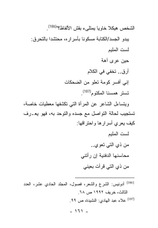 ‫ﺍﻟﺸﺨﺹ ﻫﻴﻜﻼ ﺨﺎﻭ ‪‬ﺎ ﻴﻤﺘﻠﻰﺀ ﺒﻘﺵ ﺍﻷﻟﻔﺎﻅ؟")681(.‬
                                      ‫ﻴ‬
   ‫ﻴﺒﺩﻭ ﺍﻟﺠﺴﺩ/ﺍﻟﻜﺘﺎﺒﺔ ﻤﺴﻜﻭ ﹰﺎ ﺒﺄﺴﺭﺍﺭﻩ، ﻤﺤﺘﺸ ‪‬ﺍ ﺒﺎﻟﺘﺤﺭﻕ:‬
             ‫ﺩ‬                ‫ﻨ‬
                                            ‫ﻟﺴﺕ ﺍﻟﻤﻠﻴﻡ‬
                                        ‫ﺤﻴﻥ ﻋﺭﻯ ﺁﻫﺔ‬
                                 ‫ﺃﺭﻕ.. ﺘﺨﻔﻲ ﻓﻲ ﺍﻟﻜﻼﻡ‬
                     ‫ﺇﻨﻲ ﺃﻓﺴﺭ ﻜﻭﻤﺔ ﺘﻌﻠﻭ ﻤﻥ ﺍﻟﻀﺤﻜﺎﺕ‬
                             ‫ﺘﺴﺘﺭ ﻫﻤﺴﻨﺎ ﺍﻟﻤﻜﺘﻭﻡ)781(.‬
‫ﻭﻴﺘﺴﺎﺀل ﺍﻟﺸﺎﻋﺭ ﻋﻥ ﺍﻟﻤﺭﺃﺓ ﺍﻟﺘﻲ ﺘﻜﺸﻔﻬﺎ ﻤﻌﻁﻴﺎﺕ ﺨﺎﺼﺔ،‬
‫ﺘﺴﺘﺠﻴﺏ ﻟﺤﺎﻟﺔ ﺍﻟﺘﻭﺍﺼل ﻤﻊ ﺠﺴﺩﻩ ﻭﺍﻟﺘﻭﺤﺩ ﺒﻪ، ﻓﻬﻭ ﻴﻌـﺭﻑ‬
                           ‫ﻜﻴﻑ ﻴﻌﺭﻱ ﺃﺴﺭﺍﺭﻫﺎ ﻭﺍﺤﺘﺭﺍﻗﻬﺎ:‬
                                            ‫ﻟﺴﺕ ﺍﻟﻤﻠﻴﻡ‬
                                  ‫ﻤﻥ ﺫﻱ ﺍﻟﺘﻲ ﺘﻌﻭﻱ..‬
                             ‫ﻤﺤﺎﺴﻨﻬﺎ ﺍﻟﺩﻓﻨﻴﺔ ﺇﻥ ﺭﺃﺘﻨﻲ‬
                              ‫ﻤﻥ ﺫﻱ ﺍﻟﺘﻲ ﻗﺭﺃﺕ ﺒﻌﻴﻨﻲ‬

                                                        ‫) 681(‬
‫ﺃﺩﻭﻨﻴﺱ: ﺍﻟﺸﺭﻉ ﻭﺍﻟﺸﻌﺭ، ﻓﺼﻭل، ﺍﻟﻤﺠﻠﺩ ﺍﻟﺤﺎﺩﻱ ﻋﺸﺭ، ﺍﻟﻌﺩﺩ‬
                            ‫ﺍﻟﺜﺎﻟﺙ، ﺨﺭﻴﻑ ٢٩٩١ ﺹ ٨٦.‬
                                                        ‫)781(‬
                       ‫ﻋﻼﺀ ﻋﺒﺩ ﺍﻟﻬﺎﺩﻱ: ﺍﻟﻨﺸﻴﺩﺓ، ﺹ ٩٩.‬

                       ‫- ١٦١ -‬
 