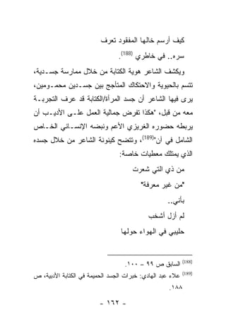 ‫ﻜﻴﻑ ﺃﺭﺴﻡ ﺨﺎﻟﻬﺎ ﺍﻟﻤﻔﻘﻭﺩ ﺘﻌﺭﻑ‬
                                ‫ﺴﺭﻩ.. ﻓﻲ ﺨﺎﻁﺭﻱ )881(.‬
‫ﻭﻴﻜﺸﻑ ﺍﻟﺸﺎﻋﺭ ﻫﻭﻴﺔ ﺍﻟﻜﺘﺎﺒﺔ ﻤﻥ ﺨﻼل ﻤﻤﺎﺭﺴﺔ ﺠﺴـﺩﻴﺔ،‬
‫ﺘﺘﺴﻡ ﺒﺎﻟﺤﻴﻭﻴﺔ ﻭﺍﻻﺤﺘﻜﺎﻙ ﺍﻟﻤﺘﺄﺠﺞ ﺒﻴﻥ ﺠﺴـﺩﻴﻥ ﻤﺤﻤـﻭﻤﻴﻥ،‬
‫ﻴﺭﻯ ﻓﻴﻬﺎ ﺍﻟﺸﺎﻋﺭ ﺃﻥ ﺠﺴﺩ ﺍﻟﻤﺭﺃﺓ/ﺍﻟﻜﺘﺎﺒﺔ ﻗﺩ ﻋﺭﻑ ﺍﻟﺘﺠﺭﺒـﺔ‬
‫ﻤﻌﻪ ﻤﻥ ﻗﺒل، "ﻫﻜﺫﺍ ﺘﻔﺭﺽ ﺠﻤﺎﻟﻴﺔ ﺍﻟﻌﻤل ﻋﻠـﻰ ﺍﻷﺩﻴـﺏ ﺃﻥ‬
‫ﻴﺭﺒﻁﻪ ﺤﻀﻭﺭﻩ ﺍﻟﻐﺭﻴﺯﻱ ﺍﻷﻋﻡ ﻭﻨﺒﻀﻪ ﺍﻹﻨﺴـﺎﻨﻲ ﺍﻟﺨـﺎﺹ‬
‫ﺍﻟﺸﺎﻤل ﻓﻲ ﺁﻥ")981(، ﻭﺘﺘﻀﺢ ﻜﻴﻨﻭﻨﺔ ﺍﻟﺸﺎﻋﺭ ﻤﻥ ﺨﻼل ﺠﺴﺩﻩ‬
                                ‫ﺍﻟﺫﻱ ﻴﻤﺘﻠﻙ ﻤﻌﻁﻴﺎﺕ ﺨﺎﺼﺔ:‬
                                     ‫ﻤﻥ ﺫﻱ ﺍﻟﺘﻲ ﺸﻌﺭﺕ‬
                                         ‫"ﻤﻥ ﻏﻴﺭ ﻤﻌﺭﻓﺔ"‬
                                                   ‫ﺒﺄﻨﻲ..‬
                                           ‫ﻟﻡ ﺃﺯل ﺃﺸﺨﺏ‬
                                 ‫ﺤﻠﻴﺒﻲ ﻓﻲ ﺍﻟﻬﻭﺍﺀ ﺤﻭﻟﻬﺎ‬


                                                           ‫)881(‬
                                  ‫ﺍﻟﺴﺎﺒﻕ ﺹ ٩٩ – ٠٠١.‬
                                                           ‫)981(‬
‫ﻋﻼﺀ ﻋﺒﺩ ﺍﻟﻬﺎﺩﻱ: ﺨﺒﺭﺍﺕ ﺍﻟﺠﺴﺩ ﺍﻟﺤﻤﻴﻤﺔ ﻓﻲ ﺍﻟﻜﺘﺎﺒﺔ ﺍﻷﺩﺒﻴﺔ، ﺹ‬
                                                   ‫٨٨١.‬

                         ‫- ٢٦١ -‬
 