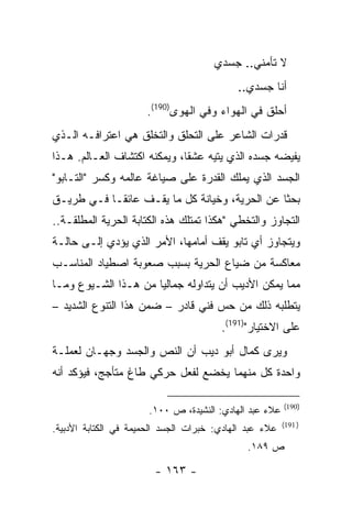 ‫ﻻ ﺘﺄﻤﻨﻲ.. ﺠﺴﺩﻱ‬
                                            ‫ﺃﻨﺎ ﺠﺴﺩﻱ..‬
                      ‫ﺃﺤﻠﻕ ﻓﻲ ﺍﻟﻬﻭﺍﺀ ﻭﻓﻲ ﺍﻟﻬﻭﻯ)091(.‬
‫ﻗﺩﺭﺍﺕ ﺍﻟﺸﺎﻋﺭ ﻋﻠﻰ ﺍﻟﺘﺤﻠﻕ ﻭﺍﻟﺘﺨﻠﻕ ﻫﻲ ﺍﻋﺘﺭﺍﻓـﻪ ﺍﻟـﺫﻱ‬
‫ﻴﻔﻴﻀﻪ ﺠﺴﺩﻩ ﺍﻟﺫﻱ ﻴﺘﻴﻪ ﻋﺸ ﹰﺎ، ﻭﻴﻤﻜﻨﻪ ﺍﻜﺘﺸﺎﻑ ﺍﻟﻌـﺎﻟﻡ. ﻫـﺫﺍ‬
                              ‫ﻘ‬
‫ﺍﻟﺠﺴﺩ ﺍﻟﺫﻱ ﻴﻤﻠﻙ ﺍﻟﻘﺩﺭﺓ ﻋﻠﻰ ﺼﻴﺎﻏﺔ ﻋﺎﻟﻤﻪ ﻭﻜﺴﺭ "ﺍﻟﺘـﺎﺒﻭ"‬
‫ﺒﺤ ﹰﺎ ﻋﻥ ﺍﻟﺤﺭﻴﺔ، ﻭﺨﻴﺎﻨﺔ ﻜل ﻤﺎ ﻴﻘـﻑ ﻋﺎﺌ ﹰـﺎ ﻓـﻲ ﻁﺭﻴـﻕ‬
            ‫ﻘ‬                                   ‫ﺜ‬
‫ﺍﻟﺘﺠﺎﻭﺯ ﻭﺍﻟﺘﺨﻁﻲ "ﻫﻜﺫﺍ ﺘﻤﺘﻠﻙ ﻫﺫﻩ ﺍﻟﻜﺘﺎﺒﺔ ﺍﻟﺤﺭﻴﺔ ﺍﻟﻤﻁﻠﻘـﺔ..‬
‫ﻭﻴﺘﺠﺎﻭﺯ ﺃﻱ ﺘﺎﺒﻭ ﻴﻘﻑ ﺃﻤﺎﻤﻬﺎ، ﺍﻷﻤﺭ ﺍﻟﺫﻱ ﻴﺅﺩﻱ ﺇﻟـﻰ ﺤﺎﻟـﺔ‬
‫ﻤﻌﺎﻜﺴﺔ ﻤﻥ ﻀﻴﺎﻉ ﺍﻟﺤﺭﻴﺔ ﺒﺴﺒﺏ ﺼﻌﻭﺒﺔ ﺍﺼﻁﻴﺎﺩ ﺍﻟﻤﻨﺎﺴـﺏ‬
‫ﻤﻤﺎ ﻴﻤﻜﻥ ﺍﻷﺩﻴﺏ ﺃﻥ ﻴﺘﺩﺍﻭﻟﻪ ﺠﻤﺎﻟ ‪‬ﺎ ﻤﻥ ﻫـﺫﺍ ﺍﻟﺸـﻴﻭﻉ ﻭﻤـﺎ‬
                      ‫ﻴ‬
‫ﻴﺘﻁﻠﺒﻪ ﺫﻟﻙ ﻤﻥ ﺤﺱ ﻓﻨﻲ ﻗﺎﺩﺭ – ﻀﻤﻥ ﻫﺫﺍ ﺍﻟﺘﻨﻭﻉ ﺍﻟﺸﺩﻴﺩ –‬
                                        ‫ﻋﻠﻰ ﺍﻻﺨﺘﻴﺎﺭ")191(.‬
‫ﻭﻴﺭﻯ ﻜﻤﺎل ﺃﺒﻭ ﺩﻴﺏ ﺃﻥ ﺍﻟﻨﺹ ﻭﺍﻟﺠﺴﺩ ﻭﺠﻬـﺎﻥ ﻟﻌﻤﻠـﺔ‬
‫ﻭﺍﺤﺩﺓ ﻜل ﻤﻨﻬﻤﺎ ﻴﺨﻀﻊ ﻟﻔﻌل ﺤﺭﻜﻲ ﻁﺎﻍ ﻤﺘﺄﺠﺞ، ﻓﻴﺅﻜﺩ ﺃﻨﻪ‬

                                                         ‫)091(‬
                       ‫ﻋﻼﺀ ﻋﺒﺩ ﺍﻟﻬﺎﺩﻱ: ﺍﻟﻨﺸﻴﺩﺓ، ﺹ ٠٠١.‬
                                                         ‫) 191(‬
‫ﻋﻼﺀ ﻋﺒﺩ ﺍﻟﻬﺎﺩﻱ: ﺨﺒﺭﺍﺕ ﺍﻟﺠﺴﺩ ﺍﻟﺤﻤﻴﻤﺔ ﻓﻲ ﺍﻟﻜﺘﺎﺒﺔ ﺍﻷﺩﺒﻴﺔ.‬
                                               ‫ﺹ ٩٨١.‬

                        ‫- ٣٦١ -‬
 