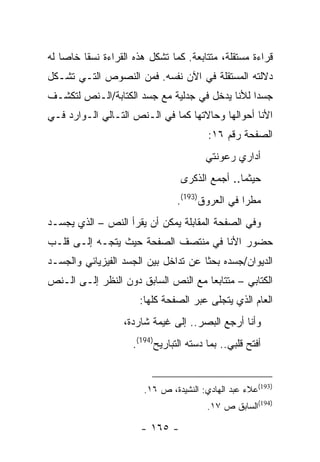 ‫ﻗﺭﺍﺀﺓ ﻤﺴﺘﻘﻠﺔ، ﻤﺘﺘﺎﺒﻌﺔ. ﻜﻤﺎ ﺘﺸﻜل ﻫﺫﻩ ﺍﻟﻘﺭﺍﺀﺓ ﻨﺴ ﹰﺎ ﺨﺎ ‪‬ﺎ ﻟﻪ‬
    ‫ﻘ ﺼ‬
‫ﺩﻻﻟﺘﻪ ﺍﻟﻤﺴﺘﻘﻠﺔ ﻓﻲ ﺍﻵﻥ ﻨﻔﺴﻪ. ﻓﻤﻥ ﺍﻟﻨﺼﻭﺹ ﺍﻟﺘـﻲ ﺘﺸـﻜل‬
‫ﺠﺴ ‪‬ﺍ ﻟﻸﻨﺎ ﻴﺩﺨل ﻓﻲ ﺠﺩﻟﻴﺔ ﻤﻊ ﺠﺴﺩ ﺍﻟﻜﺘﺎﺒﺔ/ﺍﻟـﻨﺹ ﻟﺘﻜﺸـﻑ‬
                                                ‫ﺩ‬
‫ﺍﻷﻨﺎ ﺃﺤﻭﺍﻟﻬﺎ ﻭﺤﺎﻻﺘﻬﺎ ﻜﻤﺎ ﻓﻲ ﺍﻟـﻨﺹ ﺍﻟﺘـﺎﻟﻲ ﺍﻟـﻭﺍﺭﺩ ﻓـﻲ‬
                                         ‫ﺍﻟﺼﻔﺤﺔ ﺭﻗﻡ ٦١:‬
                                        ‫ﺃﺩﺍﺭﻱ ﺭﻋﻭﻨﺘﻲ‬
                                  ‫ﺤﻴﺜﻤﺎ.. ﺃﺠﻤﻊ ﺍﻟﺫﻜﺭﻯ‬
                                 ‫ﻤﻁ ‪‬ﺍ ﻓﻲ ﺍﻟﻌﺭﻭﻕ)391(.‬
                                                  ‫ﺭ‬
‫ﻭﻓﻲ ﺍﻟﺼﻔﺤﺔ ﺍﻟﻤﻘﺎﺒﻠﺔ ﻴﻤﻜﻥ ﺃﻥ ﻴﻘﺭﺃ ﺍﻟﻨﺹ – ﺍﻟﺫﻱ ﻴﺠﺴـﺩ‬
‫ﺤﻀﻭﺭ ﺍﻷﻨﺎ ﻓﻲ ﻤﻨﺘﺼﻑ ﺍﻟﺼﻔﺤﺔ ﺤﻴﺙ ﻴﺘﺠـﻪ ﺇﻟـﻰ ﻗﻠـﺏ‬
‫ﺍﻟﺩﻴﻭﺍﻥ/ﺠﺴﺩﻩ ﺒﺤ ﹰﺎ ﻋﻥ ﺘﺩﺍﺨل ﺒﻴﻥ ﺍﻟﺠﺴﺩ ﺍﻟﻔﻴﺯﻴﺎﺌﻲ ﻭﺍﻟﺠﺴـﺩ‬
                                      ‫ﺜ‬
‫ﺍﻟﻜﺘﺎﺒﻲ – ﻤﺘﺘﺎﺒ ‪‬ﺎ ﻤﻊ ﺍﻟﻨﺹ ﺍﻟﺴﺎﺒﻕ ﺩﻭﻥ ﺍﻟﻨﻅﺭ ﺇﻟـﻰ ﺍﻟـﻨﺹ‬
                                     ‫ﻌ‬
                       ‫ﺍﻟﻌﺎﻡ ﺍﻟﺫﻱ ﻴﺘﺠﻠﻰ ﻋﺒﺭ ﺍﻟﺼﻔﺤﺔ ﻜﻠﻬﺎ:‬
                   ‫ﻭﺃﻨﺎ ﺃﺭﺠﻊ ﺍﻟﺒﺼﺭ.. ﺇﻟﻰ ﻏﻴﻤﺔ ﺸﺎﺭﺩﺓ،‬
                                           ‫‪‬‬
                     ‫ﺃﻓﺘﺢ ﻗﻠﺒﻲ.. ﺒﻤﺎ ﺩﺴﺘﻪ ﺍﻟﺘﺒﺎﺭﻴﺢ)491(.‬


                        ‫)391(ﻋﻼﺀ ﻋﺒﺩ ﺍﻟﻬﺎﺩﻱ: ﺍﻟﻨﺸﻴﺩﺓ، ﺹ ٦١.‬
                                         ‫)491(ﺍﻟﺴﺎﺒﻕ ﺹ ٧١.‬

                        ‫- ٥٦١ -‬
 