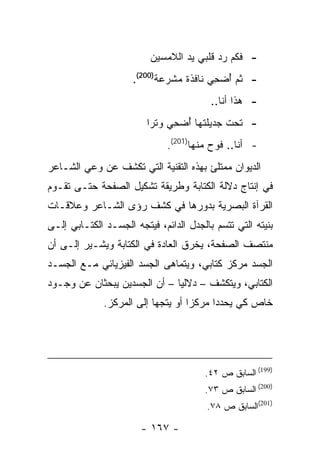 ‫- ﻓﻜﻡ ﺭﺩ ﻗﻠﺒﻲ ﻴﺩ ﺍﻟﻼﻤﺴﻴﻥ‬
                     ‫- ﺜﻡ ﺃﻀﺤﻲ ﻨﺎﻓﺫﺓ ﻤﺸﺭﻋﺔ)002(.‬
                                        ‫ُ ‪ِ‬‬
                                         ‫- ﻫﺫﺍ ﺃﻨﺎ..‬
                         ‫- ﺘﺤﺕ ﺠﺩﻴﻠﺘﻬﺎ ﺃﻀﺤﻲ ﻭﺘ ‪‬ﺍ‬
                          ‫ﺭ‬     ‫ُ ‪ِ‬‬
                              ‫- ﺃﻨﺎ.. ﻓﻭﺡ ﻤﻨﻬﺎ)102(.‬
‫ﺍﻟﺩﻴﻭﺍﻥ ﻤﻤﺘﻠﺊ ﺒﻬﺫﻩ ﺍﻟﺘﻘﻨﻴﺔ ﺍﻟﺘﻲ ﺘﻜﺸﻑ ﻋﻥ ﻭﻋﻲ ﺍﻟﺸـﺎﻋﺭ‬
‫ﻓﻲ ﺇﻨﺘﺎﺝ ﺩﻻﻟﺔ ﺍﻟﻜﺘﺎﺒﺔ ﻭﻁﺭﻴﻘﺔ ﺘﺸﻜﻴل ﺍﻟﺼﻔﺤﺔ ﺤﺘـﻰ ﺘﻘـﻭﻡ‬
‫ﺍﻟﻘﺭﺁﺓ ﺍﻟﺒﺼﺭﻴﺔ ﺒﺩﻭﺭﻫﺎ ﻓﻲ ﻜﺸﻑ ﺭﺅﻯ ﺍﻟﺸـﺎﻋﺭ ﻭﻋﻼﻗـﺎﺕ‬
‫ﺒﻨﻴﺘﻪ ﺍﻟﺘﻲ ﺘﺘﺴﻡ ﺒﺎﻟﺠﺩل ﺍﻟﺩﺍﺌﻡ، ﻓﻴﺘﺠﻪ ﺍﻟﺠﺴـﺩ ﺍﻟﻜﺘـﺎﺒﻲ ﺇﻟـﻰ‬
‫ﻤﻨﺘﺼﻑ ﺍﻟﺼﻔﺤﺔ، ﻴﺨﺭﻕ ﺍﻟﻌﺎﺩﺓ ﻓﻲ ﺍﻟﻜﺘﺎﺒﺔ ﻭﻴﺸـﻴﺭ ﺇﻟـﻰ ﺃﻥ‬
‫ﺍﻟﺠﺴﺩ ﻤﺭﻜﺯ ﻜﺘﺎﺒﻲ، ﻭﻴﺘﻤﺎﻫﻰ ﺍﻟﺠﺴﺩ ﺍﻟﻔﻴﺯﻴﺎﺌﻲ ﻤـﻊ ﺍﻟﺠﺴـﺩ‬
‫ﺍﻟﻜﺘﺎﺒﻲ، ﻭﻴﺘﻜﺸﻑ – ﺩﻻﻟ ‪‬ﺎ – ﺃﻥ ﺍﻟﺠﺴﺩﻴﻥ ﻴﺒﺤﺜﺎﻥ ﻋﻥ ﻭﺠـﻭﺩ‬
                              ‫ﻴ‬
              ‫ﺨﺎﺹ ﻜﻲ ﻴﺤﺩﺩﺍ ﻤﺭﻜ ‪‬ﺍ ﺃﻭ ﻴﺘﺠﻬﺎ ﺇﻟﻰ ﺍﻟﻤﺭﻜﺯ.‬
                                    ‫ﺯ‬




                                       ‫)991( ﺍﻟﺴﺎﺒﻕ ﺹ ٢٤.‬
                                       ‫)002( ﺍﻟﺴﺎﺒﻕ ﺹ ٣٧.‬
                                        ‫)102(ﺍﻟﺴﺎﺒﻕ ﺹ ٨٧.‬

                       ‫- ٧٦١ -‬
 