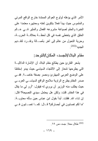 ‫ﺍﻷﻤﺭ ﺍﻟﺫﻱ ﻴﺅﻫﻠﻪ ﻟﻭﻟﻭﺝ ﺍﻟﻌﻭﺍﻟﻡ ﺍﻟﻤﻤﺘﺩﺓ ﺨﺎﺭﺝ ﺍﻟﻭﺍﻗﻊ ﺍﻟﻤﺭﺌﻲ‬
‫ﻭﺍﻟﻤﻠﻤﻭﺱ ﺤﻴﺙ ﻴﺒﺩﺃ ﻓﻌﻼ ﺒﺘﻜﻭﻴﻥ ﻟﻐﺘﻪ ﻭﻤﻌﺎﻴﻴﺭﻩ ﻤﻌﺘﻤ ‪‬ﺍ ﻋﻠﻰ‬
     ‫ﺩ‬
‫ﺍﻟﺨﺒﺭﺓ ﻭﺍﻟﺤﻠﻡ ﻟﺼﻴﺎﻏﺔ ﻤﺸﺭﻭﻋﻪ ﺍﻟﻔﻌﺎل ﻭﺍﻟﻤﺜﻴﺭ ﻓـﻲ ﻋـﺎﻟﻡ‬
‫ﺍﻟﺨﻠﻕ ﺍﻟﺫﻱ ﻴﺘﺨﻁﻰ ﻨﻔﺴﻪ ﻓﻲ ﻜل ﻟﺤﻅـﺔ ﺒﻌﻼﻗـﺔ ﺍﻟﺤﺭﻴـﺔ،‬
‫ﻭﺤﺭﻴﺔ ﺍﻟﺘﺤﻭل ﻤﻥ ﻋﺎﻟﻡ ﺇﻟﻰ ﺁﺨﺭ ﺒﺄﺼـﺎﻟﺔ ﻭﺘﻔـﺭﺩ ﻟﺘﻘـﺩﻴﻡ‬
                                            ‫ﺍﻟﺠﺩﻴﺩ")302(.‬

               ‫ﻤﻘﺎﻡ ﺍﻟﺒﻼﺩ/ﺍﻟﺠﺴﺩ، ﺍﻟﻤﻜﺎﻥ/ﺍﻟﺘﻭﺤﺩ:‬
‫ﻴﺸﻌﺭ ﺍﻟﻘﺎﺭﺉ ﺤﻴﻥ ﻴﻁﺎﻟﻊ ﻤﻘﺎﻡ ﺍﻟﺒﻼﺩ ﺃﻥ ﺍﻹﺸﺎﺭﺓ ﺍﻟﺩﻻﻟﻴـﺔ‬
‫ﺍﻟﺘﻲ ﻴﻁﺭﺤﻬﺎ ﺘﻨﺤﺎﺯ ﺇﻟﻰ ﺍﻻﻟﺘﺠﺎﺀ ﺍﻟﺴﻴﺎﺴﻲ ﺤﻴﺙ ﻴﺒﺩﻭ ﺇﺴﻘﺎ ﹰﺎ‬
 ‫ﻁ‬
‫ﻋﻠﻰ ﺍﻟﻭﻀﻊ ﺍﻟﻌﺭﺒﻲ ﺍﻟﻤﻬﺘﺭﺉ ﻭﻤﺼﺭ ﺒﺼﻔﺔ ﺨﺎﺼـﺔ. ﻓﻔـﻲ‬
‫ﺼﺩﺭ ﺍﻟﻤﻘﺎﻡ ﻴﻁﺭﺡ ﺍﻟﺭﺍﻭﻴﺔ ﻤﻼﻤﺢ ﺍﻟﻭﺍﻗﻊ ﺍﻟﺴﻴﺎﺴـﻲ ﺍﻟﻌﺭﺒـﻲ‬
‫ﺤﻴﺙ ﻴﻁﻠﺏ ﻤﻨﻪ ﺍﻟﻭﺯﻴﺭ ﺃﻥ ﻴﺭﻭﻱ ﻟﻪ ﻓﻴﻘﻭل: "ﺃﺭﻭ ﻟﻲ ﻤﺎ ﻴﻘﺎل‬
‫ﻓﻲ ﻫﺫﺍ ﺍﻟﻤﻘﺎﻡ. ﻗﻠﺕ: ﻭﻟﻜﻥ ﻫل ﻴﺤﺘﻤل ﺴﻴﺩﻱ ﺍﻟﻨﺼﻴﺤﺔ؟ ﻗﺎل:‬
‫ﺇﻥ ﺸﺎﺀ ﺍﷲ. ﻓﻘﻠﺕ: ﺃﺒﺩﺃ ﺒﻘﻭل ﺍﺒﻥ ﻋﺒﺎﺱ ﺤﻴﻥ ﺴﺄﻟﻪ ﻤﻌﺎﻭﻴـﺔ:‬
‫"ﻤﺎ ﻟﻜﻡ ﺘﺼﺎﺒﻭﻥ ﻓﻲ ﺃﺒﺼﺎﺭﻜﻡ؟ ﻗـﺎل: ﻜﻤـﺎ ﺘﺼـﺎﺒﻭﻥ ﻓـﻲ‬




                                                    ‫)302(‬
                             ‫ﻁﻼل ﻤﻌﻼ: ﺠﺴﺩ، ﺹ ٩٦.‬

                       ‫- ٩٦١ -‬
 