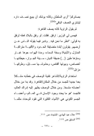 ‫ﺒﺼﺎﺌﺭﻜﻡ" "ﺃﺭﻯ ﺍﻟﺴﻠﻁﺎﻥ ﻭﻜﺄﻨﻪ ﻴﻭﺸﻙ ﺃﻥ ﻴﺒﻴﻊ ﻨﺼـﻑ ﺩﺍﺭﻩ‬
                             ‫ﻟﻴﺸﺘﺭﻱ ﺍﻟﻨﺼﻑ ﺍﻟﺒﺎﻗﻲ")402(.‬
                    ‫ﺜﻡ ﻴﻘﻭل ﺍﻟﺭﺍﻭﻴﺔ ﻜﺄﻨﻪ ﻴﺼﻑ ﺍﻟﻘﺎﻫﺭﺓ:‬
‫ﻓﻬﻤﺱ ﻟﻲ ﺍﻟﻭﺯﻴﺭ: ﺍﺭﻓﻕ. ﻓﻘﻠﺕ: ﻟﻭ ﺭﻓﻕ ﺒﺎﻟﺒﻼﺩ ﻓﻌﻠﻪ ﻟﺭﻓﻕ‬
‫ﺒﻪ ﻗﻭﻟﻲ: "ﺍﻨﻅﺭ ﻤﺎ ﻨﺤﻥ ﻓﻴﻪ.. ﻭﺘﺩﺒﺭ ﻓﻴﻤﺎ ﻴﻘﻭﻟﻪ ﺍﻟﻨـﺎﺱ ﻋـﻥ‬
‫ﺃﺭﻀﻬﻡ. ﻴﻘﻭﻟﻭﻥ:"ﺒﻠﺩﺓ ﻤﺘﻀﺎﻴﻘﺔ ﺍﻟﺤـﺩﻭﺩ ﻭﺍﻷﻗﺒﻴـﺔ ﻤﺘﺭﺍﻜﺒـﺔ‬
‫ﺍﻟﻤﻨﺎﺯل ﻭﺍﻷﺒﻨﻴﺔ! ﻭﺴﺨﺔ ﺍﻟﺴﻤﺎﺀ، ﺭﻤﺩﺓ ﺍﻟﻬﻭﺍﺀ، ﺠﻭﻫﺎ ﻏﺒـﺎﺭ‬
‫ﻭﻤﺎﺅﻫﺎ ﻁﻴﻥ )…( ﻀﻴﻘﺔ ﺍﻟﺩﻴﺎﺭ، ﺴـﻴﺌﺔ ﺍﻟﺠـﻭﺍﺭ، ﺤﻴﻁﺎﻨﻬـﺎ‬
‫ﺃﺨﺼﺎﺹ، ﻭﺒﻴﻭﺘﻬﺎ ﺃﻗﻔﺎﺹ، ﻭﺤﺸﻭﺸـﻬﺎ ﻤﺴـﺎﻴل، ﻭﻁﺭﻗﻬـﺎ‬
                                            ‫ﻤﺯﺍﺒل")502(.‬
‫ﺍﺴﺘﺨﺩﺍﻡ ﺍﻟﺭﺍﻭﻴﺔ/ﺍﻟﺸﺎﻋﺭ ﺘﻘﻨﻴﺔ ﺍﻟﻭﺼﻑ ﻓﻲ ﺨﻁﺎﺒﻪ ﻤﺸـﻜﻼ‬
‫ﺒﻌ ‪‬ﺍ ﺠﺩﻴ ‪‬ﺍ ﻟﻠﺠﺴﺩ ﻤﻥ ﺨﻼل ﺍﻟﻤﻜﺎﻥ/ﺍﻟﻘﺎﻫﺭﺓ. ﻭﻗﺩ ﺒﺩﺍ ﻤﻥ ﺨﻼل‬
                                             ‫ﺩ‬      ‫ﺩ‬
‫ﺃﻋﻀﺎﺌﻪ ﻤﺘﺴ ﹰﺎ. ﻭﻤﻥ ﺨﻼل ﺍﻟﻭﺼﻑ ﻴﻅﻬﺭ ﺇﻟﻴﻪ ﺇﺩﺭﺍﻙ ﺍﻟﻌﺎﻟﻡ،‬
                                        ‫ﺨ‬
‫ﻓﺎﻟﺠﺴﺩ "ﻫﻭ ﻤﺎ ﻴﺤﺩﺩ ﻭﺠﻭﺩ ﺍﻹﻨﺴﺎﻥ ﻓـﻲ ﺍﻟﻌـﺎﻟﻡ، ﻭﺃﻋﻀـﺎﺀ‬
‫ﺍﻟﺠﺴﻡ ﺍﻟﻜﻭﻨﻲ ﻫﻲ ﺍﻷﺸﻴﺎﺀ ﺍﻟﻜﺜﻴﺭﺓ ﺍﻟﺘﻲ ﺘﻘﻭﺩ ﻟﻠﻭﺤﺩﺓ، ﻤﺜﻠﻤـﺎ‬



                                                       ‫)402(‬
                     ‫ﻋﻼﺀ ﻋﺒﺩ ﺍﻟﻬﺎﺩﻱ: ﺍﻟﻨﺸﻴﺩﺓ، ﺹ ١١١.‬
                                                       ‫)502(‬
                                     ‫ﺍﻟﺴﺎﺒﻕ ﺹ ٢١١.‬

                       ‫- ٠٧١ -‬
 