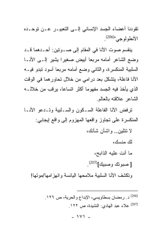 ‫ﺘﻘﻭﺩﻨﺎ ﺃﻋﻀﺎﺀ ﺍﻟﺠﺴﺩ ﺍﻹﻨﺴﺎﻨﻲ ﺇﻟـﻰ ﺍﻟﺘﻌﺒﻴـﺭ ﻋـﻥ ﺘﻭﺤـﺩﻩ‬
                                        ‫ﺍﻷﻨﻁﻭﻟﻭﺠﻲ")602(.‬
‫ﻴﻨﻘﺴﻡ ﺼﻭﺕ ﺍﻷﻨﺎ ﻓﻲ ﺍﻟﻤﻘﺎﻡ ﺇﻟﻰ ﺼـﻭﺘﻴﻥ: ﺃﺤـﺩﻫﻤﺎ ﻗـﺩ‬
‫ﻭﻀﻊ ﺍﻟﺸﺎﻋﺭ ﺃﻤﺎﻤﻪ ﻤﺭﺒ ‪‬ﺎ ﺃﺒﻴﺽ ﺼﻐﻴ ‪‬ﺍ ﻴﺸﻴﺭ ﺇﻟـﻰ ﺍﻷﻨـﺎ‬
                 ‫ﺭ‬           ‫ﻌ‬
‫ﺍﻟﺴﻠﺒﻴﺔ ﺍﻟﻤﻨﻜﺴﺭﺓ، ﻭﺍﻟﺜﺎﻨﻲ ﻭﻀﻊ ﺃﻤﺎﻤﻪ ﻤﺭﺒ ‪‬ﺎ ﺃﺴﻭﺩ ﺘﺒﺩﻭ ﻓﻴـﻪ‬
                ‫ﻌ‬
‫ﺍﻷﻨﺎ ﻓﺎﻋﻠﺔ، ﻴﺘﺸﻜل ﺒﻌﺩ ﺩﺭﺍﻤﻲ ﻤﻥ ﺨﻼل ﺘﺤﺎﻭﺭﻫﻤﺎ ﻓﻲ ﺍﻟﻭﻗﺕ‬
‫ﺍﻟﺫﻱ ﻴﺄﺨﺫ ﻓﻴﻪ ﺍﻟﺠﺴﺩ ﻤﻔﻬﻭ ‪‬ﺎ ﺃﻜﺜﺭ ﺍﺘﺴﺎ ‪‬ﺎ، ﻴﺭﻗﺏ ﻤﻥ ﺨﻼﻟـﻪ‬
                ‫ﻋ‬            ‫ﻤ‬
                                    ‫ﺍﻟﺸﺎﻋﺭ ﻋﻼﻗﺘﻪ ﺒﺎﻟﻌﺎﻟﻡ.‬
‫ﺘﺭﻓﺽ ﺍﻷﻨﺎ ﺍﻟﻔﺎﻋﻠﺔ ﺍﻟﺴـﻜﻭﻥ ﻭﺍﻟﺴـﻠﺒﻴﺔ ﻭﺘـﺩﻋﻭ ﺍﻷﻨـﺎ‬
     ‫ﺍﻟﻤﻨﻜﺴﺭﺓ ﻋﻠﻰ ﺘﺠﺎﻭﺯ ﻭﺍﻗﻌﻬﺎ ﺍﻟﻤﻬﺯﻭﻡ ﺇﻟﻰ ﻭﺍﻗﻊ ﺇﻴﺠﺎﺒﻲ:‬
                               ‫ﻻ ﺘﺘﻠﻴﻥ.. ﻭﺍﺸﺄﻥ ﺸﺄﻨﻙ،‬
                                            ‫ﻟﻙ ﻤﻨﺴﻙ،‬
                                   ‫ﻤﺎ ﺃﻨﺕ ﻋﻠﻴﻪ ﺍﻟﺫﺍﺒﺢ،‬
                               ‫] ﺼﺒﻭﺘﻙ ﻭﺼﺒﻴﻙ[)702(.‬
   ‫ﻭﺘﻜﺸﻑ ﺍﻷﻨﺎ ﺍﻟﺴﻠﺒﻴﺔ ﻤﻼﻤﺤﻬﺎ ﺍﻟﻴﺎﺌﺴﺔ ﻭﺍﻨﻬﺯﺍﻤﻬﺎ/ﻤﻭﺘﻬﺎ!‬


                                                        ‫)602(‬
          ‫ﺩ. ﺭﻤﻀﺎﻥ ﺒﺴﻁﺎﻭﻴﺴﻲ، ﺍﻹﺒﺩﺍﻉ ﻭﺍﻟﺤﺭﻴﺔ، ﺹ ٦٢١.‬
                                                        ‫)702(‬
                      ‫ﻋﻼﺀ ﻋﺒﺩ ﺍﻟﻬﺎﺩﻱ: ﺍﻟﻨﺸﻴﺩﺓ، ﺹ ٢٢١.‬

                       ‫- ١٧١ -‬
 