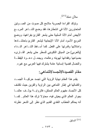 ‫ﻤﻶﻥ ﺩﻤﻙ)112(.‬
‫ﻭﺘﺅﻜﺩ ﺍﻟﻘﺭﺍﺀﺓ ﺍﻟﺒﺼﺭﻴﺔ ﻤﻼﻤﺢ ﻜل ﺼﻭﺕ ﻤﻥ ﺍﻟﺼـﻭﺘﻴﻥ‬
‫ﺍﻟﻤﺘﺤﺎﻭﺭﻴﻥ ﺍﻷﻨﺎ ﻓﻲ ﺍﻨﺸﻁﺎﺭﻫﺎ، ﻓﻘﺩ ﻭﻀﻊ ﺍﻟﺸـﺎﻋﺭ ﺍﻟﻤﺭﺒـﻊ‬
‫ﺍﻷﺒﻴﺽ ﺃﻤﺎﻡ ﺍﻷﻨﺎ ﺍﻟﺴﻠﺒﻴﺔ ﺤﺘﻰ ﻴﺸﻌﺭ ﺍﻟﻘﺎﺭﺉ ﺒﻔﺭﺍﻏﻬﺎ، ﻭﻭﻀﻊ‬
‫ﺍﻟﻤﺭﺒﻊ ﺍﻷﺴﻭﺩ ﺃﻤﺎﻡ ﺍﻷﻨﺎ ﺍﻹﻴﺠﺎﺒﻴﺔ ﻟﻴﺸﻌﺭ ﺍﻟﻘﺎﺭﺉ ﺒﺎﺤﺘﺸـﺎﺩﻫﺎ‬
‫ﻭﺍﻤﺘﻼﺌﻬﺎ ﻭﻗﺩﺭﺘﻬﺎ ﻋﻠﻰ ﺍﻟﻔﻌل. ﻜﻤﺎ ﺃﺴـﻘﻁ ﺍﻟﺸـﺎﻋﺭ ﺍﻟﻨـﺩﺍﺀ‬
‫)ﻴﺎﻟﻌﺭﺒﻲ( ﻤﻥ ﺍﻟﺴﻴﺎﻕ ﺍﻟﺘﻜﻭﻴﻨﻲ ﻟﻠﺴﻁﺭ ﺤﺘﻰ ﻴﺸﻌﺭ ﺍﻟﻘـﺎﺭﻯﺀ‬
‫ﺒﻀﻴﺎﻋﻬﺎ ﻭﻓﻘﺩﺍﻨﻬﺎ ﻟﻬﻭﻴﺘﻪ ﻭﻋﺎﻟﻤﻪ، ﻭﻴﺠﻌـل ﺩﻋـﻭﺓ ﺍﻟﻴﻘﻅـﺔ‬
 ‫ﻭﺍﻟﻨﻀﺎل ﻗﻀﻴﺔ ﺇﻨﺴﺎﻨﻴﺔ ﻋﺎﻤﺔ ﻴﺸﺘﺭﻙ ﻓﻴﻬﺎ ﺍﻟﻌﺭﺒﻲ ﻤﻊ ﻏﻴﺭﻩ.‬

                    ‫ﻤﻘﺎﻡ ﺍﻟﻘﺼﻴﺩﺓ/ﺍﻟﺠﺴﺩ/ﺍﻟﺘﻤﺎﻫﻲ:‬
‫ﻴﻘﺩﻡ ﻫﺫﺍ ﺍﻟﻤﻘﺎﻡ ﻨﻬﺎﻴﺔ ﺍﻟﺭﺅﻴﺔ ﺍﻟﺘﻲ ﺘﺠﺴﺩ ﺤﺭﻜﻴـﺔ ﺍﻟﺠﺴـﺩ‬
‫ﻭﺍﻜﺘﻤﺎﻟﻬﺎ ﻓﻲ ﺇﻁﺎﺭ ﺍﻟﺘﻤﺎﻫﻲ ﺒﻴﻥ ﺍﻟﺭﺍﻭﻴﺔ ﻭﺍﻟﻘﺭﻴﻥ ﺤﻴﺙ ﺘﻜﺸﻑ‬
‫ﻜل ﺍﻷﺠﺴﺎﺩ ﻤﻔﻬﻭﻡ ﺍﻟﻌﺎﻟﻡ ﺍﻟﻤﻤﻜﻥ، ﻓﺎﻟﺭﻭﺍﻴـﺔ ﻴﺅﻟـﻑ ﻋﺎﻟ ‪‬ـﺎ‬
  ‫ﻤ‬
‫ﺒﺠﻭﺍﺭ ﺍﻟﻌﺎﻟﻡ ﺍﻟﺫﻱ ﻴﻌﻴﺵ ﻓﻴﻪ، ﻤﺤﺎﻭﻻ ﺘﺭﻙ ﻫﺫﺍ ﺍﻟﻌﺎﻟﻡ.. ﻜﻤـﺎ‬
‫ﺃﻨﻪ ﻴﺤﺎﻜﻡ ﺍﻟﺨﻁﺎﺏ ﺍﻟﻨﻘﺩﻱ ﺍﻟﻘﺩﻴﻡ ﺍﻟﺫﻱ ﻨﻅﺭ ﺇﻟﻰ ﺍﻟﺸﻌﺭ ﻨﻅﺭﺘﻪ‬



                                                       ‫)112(‬
                                             ‫ﺍﻟﺴﺎﺒﻕ.‬

                      ‫- ٣٧١ -‬
 